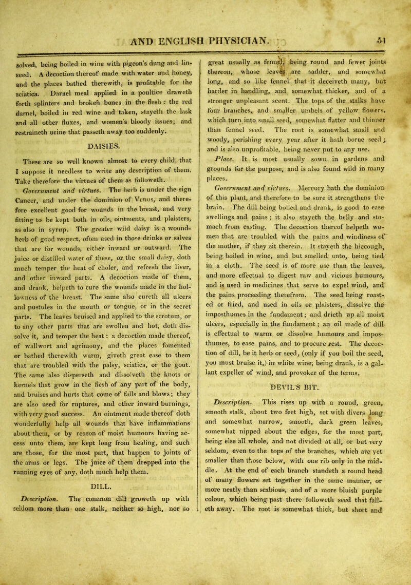 solved, being boiled in wine with pigeon’s dung and lin- seed. A decoction thereof made with water and honey, and the places bathed therewith, is profitable for ihe sciatica. Darnel meal applied in a poultice draweth forth splinters and broken bones in the flesh :■ the red darnel, boiled in red wine and taken, stayeth the lask and all other fluxes, and womens bloody issues; and restraineth urine that passeth away too suddenly. DAISIES. These are so well known almost to every child, that I suppose it needless to write any description of them. Take therefore the virtues of them as followeth. Government and virtues. The herb is under the sign Cancer, and under the dominion of Venus, and there- fore excellent good for wounds in the breast, and very fitting to be kept both in oils, ointments, and plaisters, as also in syrup. The greater wild daisy is a wound- herb of good respect, often used in those drinks or salves that are for wounds, either inward or outward. The juice or distilled water of these, or the small daisy, doth much temper the heat of choler, and refresh the liver, and other inward parts. A decoction made of them, and drank, helpeth to cure the wounds made in the hol- lowness of the breast. The same also cureth all ulcers and pustules in the mouth or tongue, or in the secret parts. The leaves bruised and applied to the scrotum, or to any other parts that are swollen and hot, doth dis- solve it, and temper the heat: a decoction made thereof, of wall wort and agrimony, and the places fomented or bathed therewith warm, giveth great ease to them that are troubled with the palsy, sciatica, or the gout. The same also disperseth and dissolveth the knots or kernels that grow in the flesh of any part of the body, and bruises and hurts that come of falls and blows; they are also used for ruptures, and other inward burnings, with very good success. An ointment made thereof doth wonderfully help ail wounds that have inflammations about them, or by reason of moist humours having ac- cess unto them, are kept long from healing, and such are those, for the most part, that happen to joints of the arms or legs. The juice of them drepped into the running eyes of any, doth much help them. DILL. Description. The common dill groweth up with seldom more than one stalk, neither so high, nor so great usually as fennel, being round and fewer joints thereon, whose leaves are sadder, and somewhat long, and so like fennel that it deceiveth many, but harder in handling, and somewhat thicker, and of a stronger unpleasant scent. The tops of the stalks have four branches, and smaller umbels of yellow flowers, which turn into small seed, somewhat flatter and thinner than fennel seed. The root is somewhat small and woody, perishing every year after it hath borne seed -r and is also unprofitable, being never put to any use. Place. It is most usually sown in gardens and grounds for the purpose, and is also found w ild in many places. Government and virtues. Mercury hath the dominion of this plant, and therefore to be sure it strengthens the brain. The dill being boiled and drank, is good to ease swellings and pains ; it also stayeth the belly and sto- mach from casting. The decoction thereof helpeth wo- men that are troubled with the pains and windiness of the mother, if they sit therein. It stayeth the hiccough, being boiled in wine, and but smelled unto, being tied in a cloth. The seed is of more use than the leaves, and more effectual to digest raw and vicious humours, and is used in medicines that serve to expel wind, and the pains proceeding therefrom. The seed being roast- ed or fried, and used in oils or plaisters, dissolve the imposthumes in the fundament; and drieth up all moist ulcers, especially in the fundament; an oil made of dill is effectual to warm or dissolve humours and impos- thumes, to ease pains, and to procure rest. The decoc- tion of dill, be it herb or seed, (only if you boil the seed, you must bruise it,) in white wine; being drank, is a gal- lant expeller of wind, and provoker of the terms. DEVILS BIT. Description. This rises up with a round, green, smooth stalk, about two feet high, set with divers long and somewhat narrow, smooth, dark green leaves, somewhat nipped about the edges, for the most part, being else all whole, and not divided at all, or but very seldom, even to the tops of the branches, which are yet smaller than those below, with one rib only in the mid- dle. At the end of each branch standeth a round head of many flowers set together in the same manner, or more neatly than scabious, and of a more bluish purple colour, which being past there followeth seed that fall- etb away. The root is somewhat thick, but short and