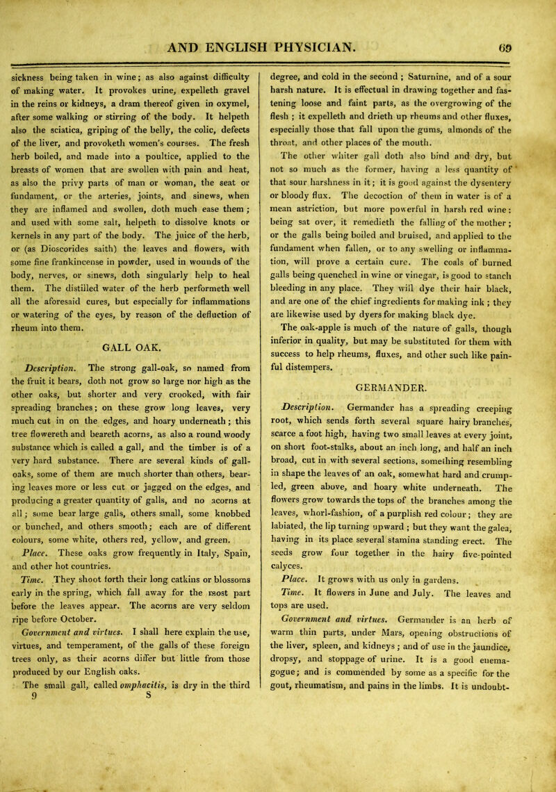 sickness being taken in wine; as also against difficulty of making water. It provokes urine, expelleth gravel in the reins or kidneys, a dram thereof given in oxymel, after some walking or stirring of the body. It helpeth also the sciatica, griping of the belly, the colic, defects of the liver, and provoketh women’s courses. The fresh herb boiled, and made into a poultice, applied to the breasts of women that are swollen with pain and heat, as also the privy parts of man or woman, the seat or fundament, or the arteries, joints, and sinews, when they are inflamed and svrollen, doth much ease them ; and used with some salt, helpeth to dissolve knots or kernels in any part of the body. The juice of the herb, or (as Dioscorides saith) the leaves and flowers, with some fine frankincense in powder, used in wounds of the body, nerves, or sinews, doth singularly help to heal them. The distilled water of the herb performeth well all the aforesaid cures, but especially for inflammations or watering of the eyes, by reason of the defluction of rheum into them. GALL OAK. Description. The strong gall-oak, so named from the fruit it bears, doth not grow so large nor high as the other oaks, but shorter and very crooked, with fair spreading branches; on these grow long leaves, very much cut in on the edges, and hoary underneath; this tree flowerethand beareth acorns, as also a round woody substance which is called a gall, and the timber is of a very hard substance. There are several kinds of gall- oaks, some of them are much shorter than others, bear- ing leaves more or less cut or jagged on the edges, and producing a greater quantity of galls, and no acorns at all; some bear large galls, others small, some knobbed or bunched, and others smooth; each are of different colours, some white, others red, yellow, and green. Place. These oaks grow frequently in Italy, Spain, and other hot countries. Time. They shoot forth their long catkins or blossoms early in the spring, which fall away for the most part before the leaves appear. The acorns are very seldom ripe before October. Government and virtues. I shall here explain the use, virtues, and temperament, of the galls of these foreign trees only, as their acorns differ but little from those produced by our English oaks. The small gall, called omphacitis, is dry in the third 9 S degree, and cold in the second ; Saturnine, and of a sour harsh nature. It is effectual in drawing together and fas- tening loose and faint parts, as the overgrowing of the flesh ; it expelleth and drieth up rheums and other fluxes, especially those that fall upon the gums, almonds of the throat, and other places of the mouth. The other wdiiter gall doth also bind and dry, but not so much as the former, having a less quantity of that sour harshness in it; it is good against the dysentery or bloody flux. The decoction of them in water is of a mean astriction, but more powerful in harsh red wine: being sat over, it remedieth the falling of the mother ; or the galls being boiled and bruised, and applied to the fundament when fallen, or to any swelling or inflamma- tion, will prove a certain cure. The coals of burned galls being quenched in wine or vinegar, is good to stanch bleeding in any place. They will dye their hair black, and are one of the chief ingredients for making ink ; they are likewise used by dyers for making black dye. The oak-apple is much of the nature of galls, though inferior in quality, but may be substituted for them with success to help rheums, fluxes, and other such like pain- ful distempers. GERMANDER. Description. Germander has a spreading creeping root, which sends forth several square hairy branches, scarce a foot high, having two small leaves at every joint, on short foot-stalks, about an inch long, and half an inch broad, cut in with several sections, something resembling in shape the leaves of an oak, somewhat hard and crump- led, green above, and hoary white underneath. The flowers grow towards the tops of the branches among the leaves, whorl-fashion, of a purplish red colour; they are labiated, the lip turning upward ; but they want the galea, having in its place several stamina standing erect. The seeds grow four together in the hairy five-pointed calyces. Place. It grows with us only in gardens. Time. It flowers in June and July. The leaves and tops are used. Government and virtues. Germander is an herb of warm thin parts, under Mars, opening obstructions of the liver, spleen, and kidneys ; and of use in the jaundice, dropsy, and stoppage of urine. It is a good enema- gogue; and is commended by some as a specific for the gout, rheumatism, and pains in the limbs. It is undoubt-