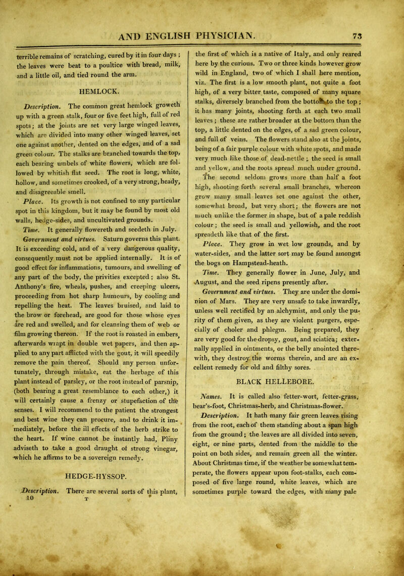 terrible remains of scratching, cured by it in four days ; the leaves were beat to a poultice with bread, milk, and a little oil, and tied round the arm. HEMLOCK. Description. The common great hemlock groweth up with a green stalk, four or five feet high, full of red spots; at the joints are set very large winged leaves, which are divided into many other winged leaves, set one against another, dented on the edges, and of a sad green colour. The stalks are branched towards the top, each bearing umbels of white flowers, which are fol- lowed by whitish flat seed. The root is long, white, hollow, and sometimes crooked, of a very strong, heady, and disagreeable smell. Place. Its growth is not confined to any particular spot in this kingdom, but it may be found by most old walls, hedge-sides, and uncultivated grounds. Time. It generally flowereth and seedeth in July. Government and virtues. Saturn governs this plant. It is exceeding cold, and of a very dangerous quality, consequently must not be applied internally. It is of good effect for inflammations, tumours, and swelling of any part of the body, the privities excepted; also St. Anthony’s fire, wheals, pushes, and creeping ulcers, proceeding from hot sharp humours, by cooling and repelling the heat. The leaves bruised, and laid to the brow or forehead, are good for those whose eyes are red and swelled, and for cleansing them of web or film growing thereon. If the root is roasted in emberSj afterwards wrapt in double wet papers, and then ap- plied to any part afflicted with the gout, it will speedily remove the pain thereof. Should any person unfor- tunately, through mistake, eat the herbage of this plant instead of parsley, or the root instead of parsnip, (both bearing a great resemblance to each other,) it will certainly cause a frenzy or stupefaction of the senses. I will recommend to the patient the strongest and best wine they can procure, and to drink it im- mediately, before the ill effects of the herb strike to the heart. If wine cannot be instantly had, Pliny adviseth to take a good draught of strong vinegar, •which he affirms to be a sovereign remedy. HEDGE-HYSSOP. Description. There are several sorts of this plant, 10 T the first of which is a native of Italy, and only reared here by the curious. Two or three kinds however grow wild in England, two of which I shall here mention, viz. The first is a low smooth plant, not quite a foot high, of a very bitter taste, composed of many square stalks, diversely branched from the botto?h*to the top ; it has many joints, shooting forth at each twro small leaves ; these are rather broader at the bottom than the top, a little dented on the edges, of a sad green colour, and full of veins. The flowers stand also at the joints, being of a fair purple colour with white spots, and made very much like those of dead-nettle ; the seed is small and yellow, and the roots spread much under ground. The second seldom grows more than half a foot high, shooting forth several small branches, whereon grow many small leaves set one against the other, somewhat broad, but very short; the flowers are not much unlike the former in shape, but of a pale reddish colour; the seed is small and yellowish, and the root spreadeth like that of the first. Place. They grow in wet low grounds, and by water-sides, and the latter sort may be found amongst the bogs on Hampstead-heath. Time. They generally flower in June, July, and •August, and the seed ripens presently after. Government and virtues. They are under the domi- nion of Mars. They are very unsafe to take inwardly, unless well rectified by an alchymist, and only the pu- rity of them given, as they are violent purgers, espe- cially of choler and phlegm. Being prepared, they are very good for the dropsy, gout, and sciatica; exter- nally applied in ointments, or the belly anointed there- with, they destroy the worms therein, and are ah ex- cellent remedy for old and filthy sores. BLACK HELLEBORE. Names. It is called also fetter-wort, fetter-grass, bear’s-foot, Christmas-herb, and Christmas-flower. Description. It hath many fair green leaves rising from the root, each of them standing about a span high from the ground ; the leaves are all divided into seven, eight, or nine parts, dented from the middle to the point on both sides, and remain green all the winter. About Christmas time, if the weather be somewhat tem- perate, the flowers appear upon foot-stalks, each com- posed of five large round, white leaves, which are sometimes purple toward the edges, with many pale