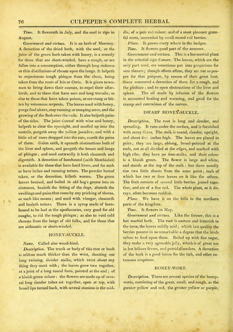 Time. It flowereth in July, and the seed is ripe in August. Government and virtues. It is an herb of Mercury. A decoction of the dried herb, with the seed, or the juice of the green herb taken with honey, is a remedy for those that are short-winded, have a cough, or are fallen into a consumption, either through long sickness or thin distillations of rheum upon the lungs. Ithelpeth to expectorate tough phlegm from the chest, being taken from the roots of Iris or Orris. It is given to wo- men to bring down their courses, to expel their after- birth, and to them that have sore and long travails; as also to those that have taken poison, or are stung or bit- ten by venomous serpents. The leaves used with honey, purge foul ulcers, stay running or creeping sores, and the growing of the flesh over the nails. It also helpeth pains of the sides. The juice thereof with wine and honey, helpeth to clear the eye-sight, and snuffed up into the nostrils, purgeth away the yellow jaundice, and with a little oil of roses dropped into the ears, easeth the pains of them. Galen saith, it openeth obstructions both of the liver and spleen, and purgeth the breast and lungs of phlegm; and used outwardly it both cleanseth and digesteth. A decoction of horehound (saith Matthiolus) is available for those that have hard livers, and for such as have itches and running tetters. The powder hereof taken, or the decoction, killeth worms. The green leaves bruised, and boiled in old hog’s grease into an ointment, healeth the biting of the dogs, abateth the swellings and pains that come by any pricking of thorns, or such like means; and used with vinegar, cleanseth and healeth tetters. There is a syrup made of hore- hound to be had at the apothecaries, very good for old coughs, to rid the tough phlegm; as also to void cold rheums from the lungs of old folks, and for those that are asthmatic or short-winded. HONEY-SUCKLE. Name. Called also wood-bind. Description. The trunk or body of this tree or bush is seldom much thicker than the wrist, shooting out long twining, slender stalks, which twist about any thing they meet with ; the leaves grow two together, at a joint of a long round form, pointed at the end ; of a bluish green colour: the flowers are made up of seve- ral long slender tubes set together, open at top, with broad lips turned back, with several stamina in the mid- dle, of a pale red colour, and of a most pleasant grate- ful scent, succeeded by small round red berries. Place. It grows every where in the hedges. Time. It flowers good part of the summer. Government and virtues. This is a hot martial plant in the celestial sign Cancer, The leaves, which are the only part used, are sometimes put into gargarisms for sore throats ; though others affirm, they are not so pro- per for that purpose, by reason of their great heat. Some commend a decoction of them for a cough, and the phthisic ; and to open obstructions of the liver and spleen. The oil made by infusion of the flowers is accounted healing and warming, and good for the cramp and convulsion of the nerves. DWARF HONEYSUCKLE. Description. The root is long and slender, and spreading. It runs under the surface, and is furnished with many fibres. The stalk is round, slender, upright, and about five inches high. The leaves are placed in pairs ; they' are large, oblong, broad-pointed at the ends, not at all divided at the edges, and marked with high ribs: they have no foot-stalks, and their colour is a bluish green. The flower is large and white, and stands at the top of the stalk : but there usually rise two little shoots from the same point; each of which has two or four leaves on it like the others. The fruit consists of several little berries joined toge- ther, and are of a fine red. The whole plant, as it de- cays, often becomes reddish. Place. We have it on the hills in the northern parts of the kingdom. Time. It flowers in May. Government and virtues. Like the former, this is a hot martial herb. The root is austere arid bitterish to the taste, the leaves mildly acid ; which last quality the berries possess in so remarkable a degree that the birds refuse to feed upon them. Boiled up with fine sugar, they make a very agreeable jelly, which is of great use in hot bilious fevers, and putrid disorders. A decoction of the bark is a good lotion for the itch, and other cu- taneous eruptions. HONEY-WORT. Description. There are several species of the honey- worts, consisting of the great, small, and rough, as the greater yellow and red, the greater yellow or purple.