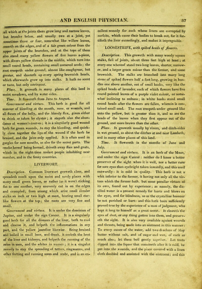 all which at the joints there grow long and narrow leaves, but broader below, and usually two at a joint, yet sometimes three or four, somewhat like willow leaves, smooth on the edges, and of a fair green colour from the upper joints of the branches, and at the tops of them also stand many yellow flowers of five leaves a-piece, with divers yellow threads in the middle, which turn into small round heads, containing small cornered seeds ; the root creepeth under ground, almost like coughgrass, but greater, and shooteth up every spring brownish heads, which afterwards grow up into stalks. It hath no scent or taste, but only astringent. Place. It groweth in many places of this land in moist meadows, and bv water-sides. Time. It flowereth from June to August. Government and virtues. This herb is good for all manner of bleeding at the mouth, nose, or wounds, and all fluxes of the belly, and the bloody flux, given either to drink or .taken by clyster ; it stayeth also the abun- dance ol women’s courses ; it is a singularly good wound herb for green wounds, to stay the bleeding, and quick- ly close together the lips of the wound if the herb be bruised, and the juice only applied. It is often used in gargles for sore mouths, as also for the secret parts. The smoke hereof being burned, driveth away flies and gnats, which in the night-time molest people inhabiting near marshes, and in the fenny countries. LIVERWORT. Description. Common liverwort groweth close, and spreadeth much upon the moist and sandy places with many small green leaves, or rather (as it were) sticking flat to one another, very unevenly cut in on the edges and crumpled; from among which arise small slender stalks an inch or two high at most, bearing small star- like flowers at the top; the roots are very fine and small. Government and virtues. It is under the dominion of Jupiter, and under the sign Cancer. It is a singularly good herb for all the diseases of the liver, both to cool and cleanse it, and helpeth the inflammations in any part, and the yellow jaundice likewise Being bruised aiid boiled in small beer, and drank, it cooleth the heat of the liver and kidneys, and helpeth the running of the reins in men, and the whites in women ; it is a singular remedy to stay the spreading of tetters, ringworms, and other fretting and running sores and scabs, and is an ex- cellent remedy for such whose livers are corrupted by surfeits, which cause their bodies to break out, for it for- tifieth the liver exceedingly, and makes it impregnable. LOOSESTRIFE, with spiked heads of flowers. Description. This groweth with many woody square stalks, full of joints, about three feet high at least; at every one whereof stand two long leaves, shorter, narrow- er, and a larger green colour than the former, and some brownish. The stalks are branched into many long stems of spiked flowers half a foot long, growing in bun- dles one above another, out of small husks, very like the spiked heads of lavender, each of which flowers have five round pointed leaves of a purple violet colour, or some- what inclining to redness; in white husks stand small round heads after the flowers are fallen, wherein is con-, tained small seed. The root creepeth under ground like unto the yellow, but is greater than it, and so are the heads of the leaves when they first appear out of the ground, ancl more brown than the other. Place. It groweth usually by rivers, and ditch-sides in wet ground, as about the ditches at and near Lambeth, and in many other places of this land. Time. It flowereth in the months of June and July. Government and virtues. It is an herb of the Moon, and under the sign Cancer : neither do I know a better preserver of the sight when it is well, nor a better cure for sore eyes than eyebright taken inwardly, and this used outw'ardly : it is cold in quality. This herb is not a whit inferior to the former, it having not only all the vir- tues which the former hath, but some peculiar virtues of its own, found out by experience ; as namely, the dis- tilled water is a present remedy for hurts and blows on the eyes, and for blindness, so as the crystalline humour be not perished or hurt: and this hath been sufficiently proved true by the experience of a man of judgment, who kept it long to himself as a great secret, it cleareth the eyes of dust, or any thing gotten into them, and preserv- eth the sight. It is also very available against wounds and thrusts, being uaade into an ointment in this manner: To every ounce of the water, add two drachms of May butter without salt, and of sugar and wax, of each as much also; let them boil gently together. Let tents dipped into the liquor that remaineth after it is cold, be put into the wounds, and the place covered with a linen cloth doubled and anointed with the ointment; and this