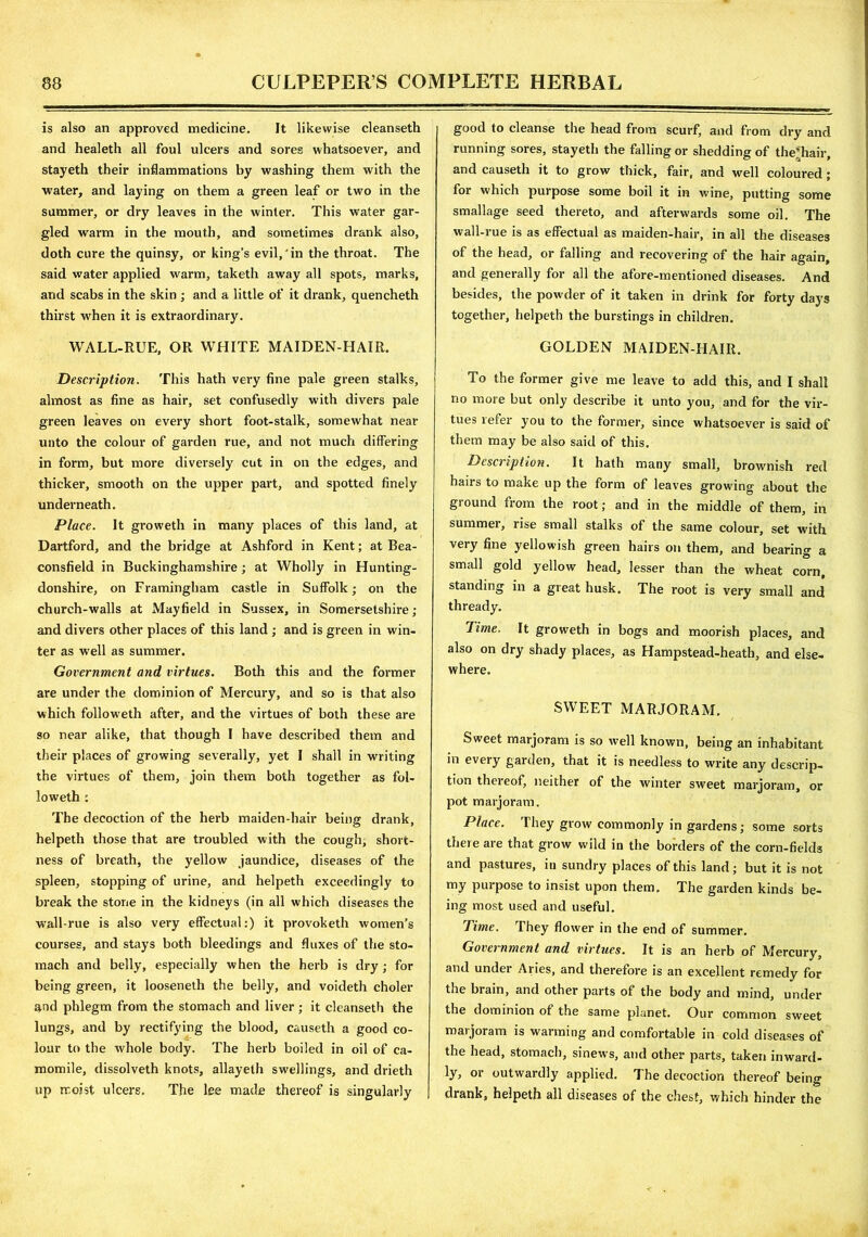 is also an approved medicine. It likewise cleanseth and healeth all foul ulcers and sores whatsoever, and stayeth their inflammations by washing them with the water, and laying on them a green leaf or two in the summer, or dry leaves in the winter. This water gar- gled warm in the mouth, and sometimes drank also, doth cure the quinsy, or king’s evil,'in the throat. The said water applied warm, taketh away all spots, marks, and scabs in the skin ; and a little of it drank, quencheth thirst when it is extraordinary. WALL-RUE, OR WHITE MAIDEN-HAIR. Description. This hath very fine pale green stalks, almost as fine as hair, set confusedly with divers pale green leaves on every short foot-stalk, somewhat near unto the colour of garden rue, and not much differing in form, but more diversely cut in on the edges, and thicker, smooth on the upper part, and spotted finely underneath. Place. It groweth in many places of this land, at Dartford, and the bridge at Ashford in Kent; at Bea- consfield in Buckinghamshire; at Wholly in Hunting- donshire, on Framingham castle in Suffolk; on the church-walls at Mayfield in Sussex, in Somersetshire; and divers other places of this land ; and is green in win- ter as well as summer. Government and virtues. Both this and the former are under the dominion of Mercury, and so is that also which followeth after, and the virtues of both these are so near alike, that though I have described them and their places of growing severally, yet I shall in writing the virtues of them, join them both together as fol- loweth : The decoction of the herb maiden-hair being drank, helpeth those that are troubled with the cough, short- ness of breath, the yellow jaundice, diseases of the spleen, stopping of urine, and helpeth exceedingly to break the stone in the kidneys (in all which diseases the wall-rue is also very effectual:) it provoketh women’s courses, and stays both bleedings and fluxes of the sto- mach and belly, especially when the herb is dry; for being green, it looseneth the belly, and voideth choler and phlegm from the stomach and liver; it cleanseth the lungs, and by rectifying the blood, causeth a good co- •S' lour to the whole body. The herb boiled in oil of ca- momile, dissolveth knots, allayelh swellings, and drieth up moist ulcers. The lee made thereof is singularly good to cleanse the head from scurf, and from dry and running sores, stayeth the falling or shedding of the*hair, and causeth it to grow thick, fair, and well coloured; for which purpose some boil it in wine, putting some smallage seed thereto, and afterwards some oil. The wall-rue is as effectual as maiden-hair, in all the diseases of the head, or falling and recovering of the hair again, and generally for all the afore-mentioned diseases. And besides, the powder of it taken in drink for forty days together, helpeth the burstings in children. GOLDEN MAIDEN-FIAIR. To the former give me leave to add this, and I shall no more but only describe it unto you, and for the vir- tues refer you to the former, since whatsoever is said of them may be also said of this. Description. It hath many small, brownish red hairs to make up the form of leaves growing about the giound fiom the root; and in the middle of them, in summer, rise small stalks of the same colour, set with very fine yellowish green hairs on them, and bearing a small gold yellow head, lesser than the wheat corn, standing in a great husk. The root is very small and thready. Time. It groweth in bogs and moorish places, and also on dry shady places, as Hampstead-heath, and else- where. SWEET MARJORAM. Sweet marjoram is so well known, being an inhabitant in every garden, that it is needless to write any descrip- tion thereof, neither of the winter sweet marjoram, or pot marjoram. Place. They grow commonly in gardens; some sorts there are that grow wild in the borders of the corn-fields and pastures, in sundry places of this land; but it is not my purpose to insist upon them. The garden kinds be- ing most used and useful. Time. They flower in the end of summer. Government and virtues. It is an herb of Mercury, and under Aries, and therefore is an excellent remedy for the brain, and other parts of the body and mind, under the dominion of the same planet. Our common sweet marjoram is warming and comfortable in cold diseases of the head, stomach, sinews, and other parts, taken inward- ly, or outwardly applied. The decoction thereof being drank, helpeth all diseases of the chest, which hinder the