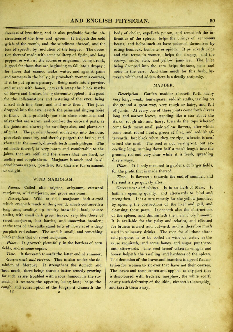 freeness of breathing, and is also profitable for the ob- structions of the liver and spleen. It helpeth the cold griefs of the womb, and the windiness thereof, and the loss of speech, by resolution of the tongue. The decoc- tion thereof made with some pellitory of Spain, and long pepper, or with a little acorns or origanum, being drank, is good for those that are beginning to fall into a dropsy : for those that cannot make water, and against pains and torments in the belly ; it provoketh women’s courses, if it be put up as a pessary. Being made into a powder, and mixed with honey, it taketh away the black marks of blows and bruises, being thereunto applied ; it is good for the inflammations and watering of the eyes, being mixed with fine flour, and laid unto them. The juice dropped into the ears, easeth the pains and singing noise in them. It is profitably put into those ointments and salves that are warm, and comfort the outward parts, as the joints and sinews; for swellings also, and places out of joint. The powder thereof snuffed up into the nose, provoketh sneezing, and thereby purgeth the brain; and chewed in the mouth, draweth forth much phlegm. The oil made thereof, is very warm and comfortable to the joints that are stiff, and the sinews that are hard, to mollify and supple them. Marjoram is much used in all odoriferous waters, powders, &c. that are for ornament or delight. WIND MARJORAM. Names. Called also origane, origanum, eastward marjoram, wild marjoram, and grove marjoram. Description. Wild or field marjoram hath a rotft which creepeth much underground, which continueth a long time, sending up sundry brownish, hard, square stalks, with small dark green leaves, very like those of sweet marjoram, but harder, and somewhat broader; at the tops of the stalks stand tufts of flowers, of a deep purplish red colour. The seed is small, and something blacker than that of sweet marjoram. Place. It groweth plentifully in the borders of corn fields, and in some copses. Time. It flowereth towards the latter end of summer. Government and virtues. This is also under the do- minion of Mercury. It strengthens the stomach and 'head much, there being scarce a better remedy growing for such as are troubled with a sour humour in the sto- mach ; it restores the appetite, being lost; helps the cough, and consumption of the lungs; it cleanseth the 12 z body of choler, expelleth poison, and remedieth the in- firmities of the spleen; helps the bitings of venomous beasts, and helps such as have poisoned themselves by eating hemlock, henbane, or opium. It provoketh uriue and the terms in women, helps the dropsy, and the scurvy, scabs, itch, and yellow jaundice. The juice being dropped into the ears helps deafness, pain and noise in the ears. And thus much for this herb, be- tween which and adders there is a deadly antipathy. MADDER. Description. Garden madder shooteth forth many very long, weak, four-square, reddish stalks, trailing on the ground a great way, very rough or hairy, and full of joints. At every one of these joints come forth divers long and narrow leaves, standing like a star about the stalks, rough also and hairy, towards the tops whereof come forth many small pale yellow flowers, after which come small round heads, green at first, and reddish af- terwards, but black when they are ripe, wherein is con- tained the seed. The seed is not very great, but ex- ceeding long, running down half a man's length into the ground, red and very clear while it is fresh, spreading divers ways. Place. It is only manured in gardens, or larger fields, for the profit that is made thereof. Time. It flowereth towards the end of summer, and the seed is ripe quickly after. Government and virtues. It is an herb of Mars. It hath an opening quality, and afterwards to bind and strengthen. It is a sure remedy for the yellow jaundice, by opening the obstructions of the liver and gall, and cleansing those parts. It openeth also the obstructions of the spleen, and diminisheth the melancholy humour. It is available for the palsy and sciatica, and effectual for bruises inward and outward, and is therefore much used in vulnerary drinks. The root for all those afore- said purposes is to be boiled in wine or water, as the cause requireth, and some honey and sugar put there- unto afterwards. The seed hereof taken in vinegar and honey helpeth the swelling and hardness of the spleen. The decoction of the leaves and branches is a good fomen- tation for women to sit over that have not their courses. The leaves and roots beaten and applied to any part that is discoloured with freckles, morphew, the white scurf, or any such deformity of the skin, cleanseth thoroughly and taketh them away.