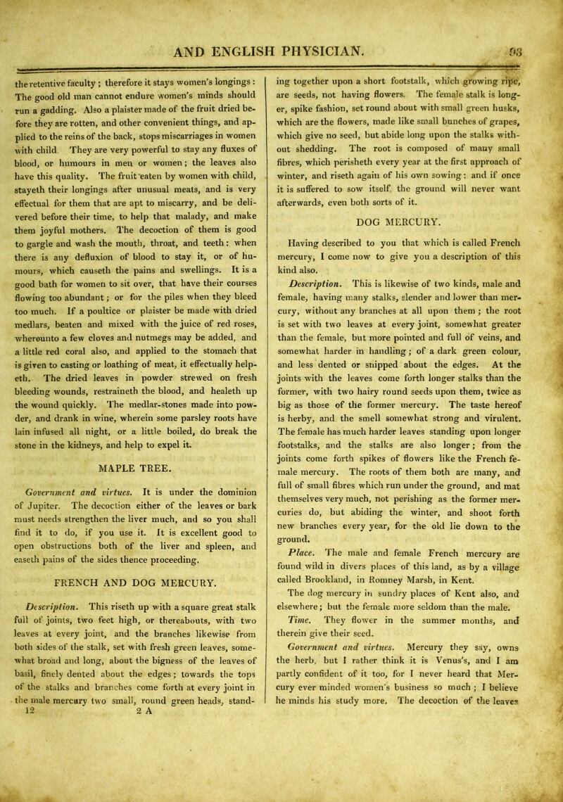 the retentive faculty ; therefore it stays women’s longings : The good old man cannot endure women’s minds should run a gadding. Also a plaister made of the fruit dried be- fore they are rotten, and other convenient things, and ap- plied to the reins of the back, stops miscarriages in women with child They are very powerful to stay any fluxes of blood, or humours in men or women; the leaves also have this quality. The fruit eaten by women with child, stayeth their longings after unusual meats, and is very effectual for them that are apt to miscarry, and be deli- vered before their time, to help that malady, and make them joyful mothers. The decoction of them is good to gargle and wash the mouth, throat, and teeth: when there is any defluxion of blood to stay it, or of hu- mours, which causeth the pains and swellings. It is a good bath for women to sit over, that have their courses flowing too abundant; or for the piles when they bleed too much. If a poultice or plaister be made with dried medlars, beaten and mixed with the juice of red roses, whereunto a few cloves and nutmegs may be added, and a little red coral also, and applied to the stomach that is given to casting or loathing of meat, it effectually help- eth. The dried leaves in powder strewed on fresh bleeding wounds, restraineth the blood, and healeth up the wound quickly. The medlar-stones made into pow- der, and drank in wine, wherein some parsley roots have lain infused all night, or a little boiled, do break the stone in the kidneys, and help to expel it. MAPLE TREE. Government and virtues. It is under the dominion of Jupiter. The decoction either of the leaves or bark must needs strengthen the liver much, and so you shall find it to do, if you use it. It is excellent good to open obstructions both of the liver and spleen, and easeth pains of the sides thence proceeding. FRENCH AND DOG MERCURY. Description. This riseth up with a square great stalk full of joints, two feet high, or thereabouts, with two leaves at every joint, and the branches likewise from both sides of the stalk, set with fresh green leaves, some- what broad and long, about the bigness of the leaves of basil, finely dented about the edges; towards the tops of the stalks and branches come forth at every joint in the male mercury two small, round green heads, stand- 12 2 A ing together upon a short footstalk, which growing ripe, are seeds, not having flowers. The female stalk is long- er, spike fashion, set round about with small green husks, which are the flowers, made like small bunches of grapes, which give no seed, but abide long upon the stalks with- out shedding. The root is composed of many small fibres, which perisheth every year at the first approach of winter, and riseth again of his own sowing: and if once it is suffered to sow itself the ground will never want afterwards, even both sorts of it. DOG MERCURY. Having described to you that which is called French mercury, I come now to give you a description of this kind also. Description. This is likewise of two kinds, male and female, having many stalks, slender and lower than mer- cury, without any branches at all upon them; the root is set with two leaves at every joint, somewhat greater than the female, but more pointed and full of veins, and somewhat harder in handling; of a dark green colour, and less dented or snipped about the edges. At the joints with the leaves come forth longer stalks than the former, with two hairy round seeds upon them, twice as big as those of the former mercury. The taste hereof is herby, and the smell somewhat strong and virulent. The female has much harder leaves standing upon longer footstalks, and the stalks are also longer; from the joints come forth spikes of flowers like the French fe- male mercury. The roots of them both are many, and full of small fibres which run under the ground, and mat themselves very much, not perishing as the former mer- curies do, but abiding the winter, and shoot forth new branches every year, for the okl lie down to the ground. Place. The male and female French mercury are found wild in divers places of this land, as by a village called Brookland, in Romney Marsh, in Kent. The dog mercury in sundry places of Kent also, and elsewhere; but the female more seldom than the male. Time. They flower in the summer months, and therein give their seed. Government and virtues. Mercury they say, owns the herb, but 1 rather think it is Venus’s, and I am partly confident of it too, for I never heard that Mer- cury ever minded women's business so much ; I believe he minds his study more. The decoction of the leaves