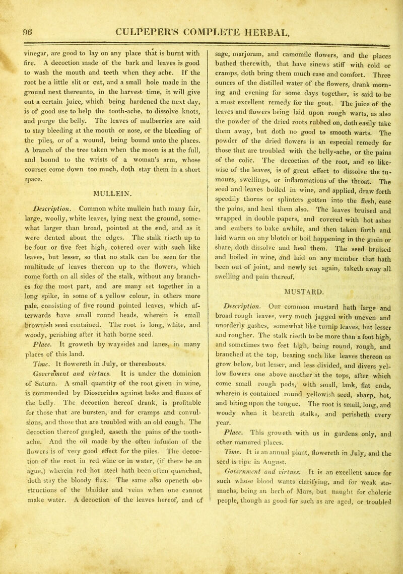 vinegar, are good to lay on any place that is burnt with fire. A decoction made of the bark and leaves is good to wash the mouth and teeth when they ache. If the root be a little slit or cut, and a small hole made in the ground next thereunto, in the harvest time, it will give out a certain juice, which being hardened the next day, is of good use to help the tooth-ache, to dissolve knots, and purge the belly. The leaves of mulberries are said to stay bleeding at the mouth or nose, or the bleeding of the piles, or of a wound, being bound unto the places. A branch of the tree taken when the moon is at the full, and bound to the wrists of a woman’s arm, whose courses come down too much, doth stay them in a short space. MULLEIN. Description. Common white mullein hath many fair, large, woolly, white leaves, lying next the ground, some- what larger than broad, pointed at the end, and as it were dented about the edges. The stalk riseth up to be four or five feet high, coVered over with such like leaves, but lesser, so that no stalk can be seen for the multitude of leaves thereon up to the flowers, which come forth on all sides of the stalk, without any branch- es for the most part, and are many set together in a long spike, in some of a yellow colour, in others more pale, consisting of five round pointed leaves, which af- terwards have small round heads, wherein is small brownish seed contained. The root is long, white, and woody, perishing after it hath borne seed. Place. It groweth by wayside^ and lanes, in many places of this land. Time. It flowereth in July, or thereabouts. Government and virtues. It is under the dominion of Saturn. A small quantity of the root given in wine, is commended by Dioscorides against lasks and fluxes of the belly The decoction hereof drank, is profitable for those that are bursten, and for cramps and convul- sions, and those that are troubled with an old cough. The decoction thereof gargled, easeth the pains of the tooth- ache. And the oil made by the often infusion of the flowers is of very good effect for the piles. The decoc- tion of the root in red wine or in water, (if there be an ague,) wherein red hot steel hath been often quenched, doth stay the bloody flux. The same also openeth ob- structions of the bladder and veins when one cannot make water. A decoction of the leaves hereof, and of sage, marjoram, and camomile flowers, and the places bathed therewith, that have sinews stiff with cold or cramps, doth bring them much ease and comfort. Three ounces of the distilled water of the flowers, drank morn- ing and evening for some days together, is said to be a most excellent remedy for the gout. The juice of the leaves and flowers being laid upon rough warts, as also the powder of the dried roots rubbed on, doth easily take them away, but doth no good to smooth warts. The powder of the dried flowers is an especial remedy for those that are troubled with the belly-ache, or the pains of the colic. The decoction of the root, and so like- wise of the leaves, is of great effect to dissolve the tu- mours, swellings, or inflammations of the throat. The seed and leaves boiled in wine, and applied, draw forth speedily thorns or splinters gotten into the flesh, ease the pains, and heal them also. The leaves bruised and wrapped in double papers, and covered with hot ashes and embers to bake awhile, and then taken forth and laid warm on any blotch or boil happening in the groin or share, doth dissolve and heal them. The seed bruised and boiled in wine, and laid on any member that hath been out of joint, and newly set again, taketh away all swelling and pain thereof. MUSTARD. Description. Our common mustard hath large and broad rough leaves, very much jagged with uneven and unorderly gashes, somewhat like turnip leaves, but lesser and rougher. The stalk riseth to be more than a foot high, and sometimes two feet high, being round, rough, and blanched at the top, bearing such like leaves thereon as grow below, but lesser, and less divided, and divers yel- low flowers one above another at the tops, after which come small rough pods, with small, lank, flat ends, wherein is contained round yellowish seed, sharp, hot, and biting upon the tongue. The root is small, long, and woody when it beareth stalks, and perisheth every year. Place, ibis groweth with us in gardens only, and other manured places. Time. It is an annual plant, flowereth in July, and the seed is ripe in August. Government and virtues. It is an excellent sauce for such whose blood wants clarifying, and for weak sto- machs, being an herb of Mars, but naught for choleric people, though as good for such as are aged, or troubled