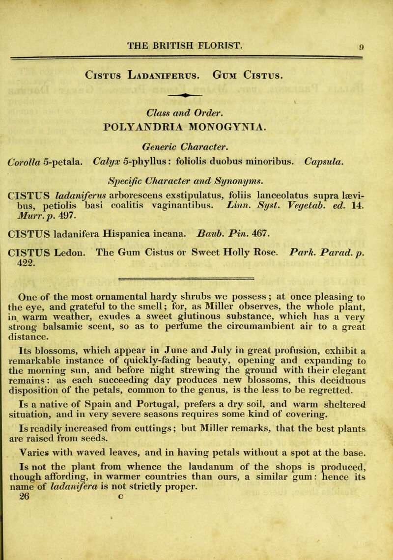 Cistus Ladaniferus. Gum Cistus. Class and Order. POLYANDRIA MONOGYNIA. Generic Character. Corolla 5-petala. Calyx 5-phyllus: foliolis duobus minoribus. Capsula. Specific Character and Synonyms. CISTUS ladaniferus arborescens exstipulatus, foliis lanceolatus supra laevi- bus, petiolis basi coalitis vaginantibus. Linn. Syst. Vegetab. ed. 14. Murr.p. 497. CISTUS ladanifera Hispanica incana. Baub. Pin. 467. CISTUS Ledon. The Gum Cistus or Sweet Holly Rose. Park. Parad.p. 422. One of the most ornamental hardy shrubs we possess ; at once pleasing to the eye, and grateful to the smell; for, as Miller observes, the whole plant, in warm weather, exudes a sweet glutinous substance, which has a very strong balsamic scent, so as to perfume the circumambient air to a great distance. Its blossoms, which appear in June and July in great profusion, exhibit a remarkable instance of quickly-fading beauty, opening and expanding to the morning sun, and before night strewing the ground with their elegant remains: as each succeeding day produces new blossoms, this deciduous disposition of the petals, common to the genus, is the less to be regretted. Is a native of Spain and Portugal, prefers a dry soil, and warm sheltered situation, and in very severe seasons requires some kind of covering. Is readily increased from cuttings; but Miller remarks, that the best plants are raised from seeds. Varies with waved leaves, and in having petals without a spot at the base. Is not the plant from whence the laudanum of the shops is produced, though affording, in warmer countries than ours, a similar gum: hence its name of ladanifera is not strictly proper. 26 c