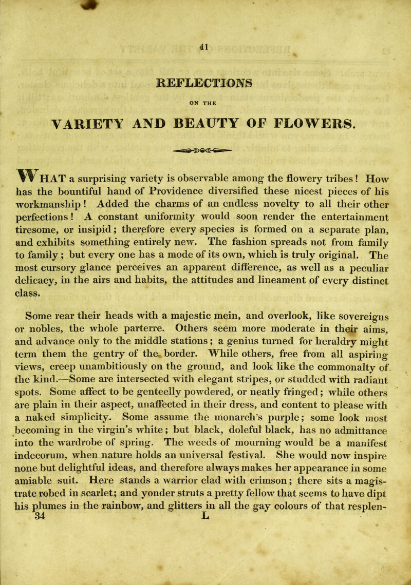 . REFLECTION § ON THE VARIETY AND BEAUTY OF FLOWERS. f? HAT a surprising variety is observable among the flowery tribes ! How has the bountiful hand of Providence diversified these nicest pieces of his workmanship ! Added the charms of an endless novelty to all their other perfections! A constant uniformity would soon render the entertainment tiresome, or insipid; therefore every species is formed on a separate plan, and exhibits something entirely new. The fashion spreads not from family to family; but every one has a mode of its own, which is truly original. The most cursory glance perceives an apparent difference, as well as a peculiar delicacy, in the airs and habits, the attitudes and lineament of every distinct class. Some rear their heads with a majestic mein, and overlook, like sovereigns or nobles, the whole parterre. Others seem more moderate in their aims, and advance only to the middle stations; a genius turned for heraldry might term them the gentry of the border. While others, free from all aspiring views, creep unambitiously on the ground, and look like the commonalty of the kind.—Some are intersected with elegant stripes, or studded with radiant spots. Some affect to be genteelly powdered, or neatly fringed; while others are plain in their aspect, unaffected in their dress, and content to please with a naked simplicity. Some assume the monarch’s purple; some look most becoming in the virgin’s white; but black, doleful black, has no admittance into the wardrobe of spring. The weeds of mourning would be a manifest indecorum, when nature holds an universal festival. She would now inspire none but delightful ideas, and therefore always makes her appearance in some amiable suit. Here stands a warrior clad with crimson; there sits a magis- trate robed in scarlet; and yonder struts a pretty fellow that seems to have dipt his plumes in the rainbow, and glitters in all the gay colours of that resplen- 34 L