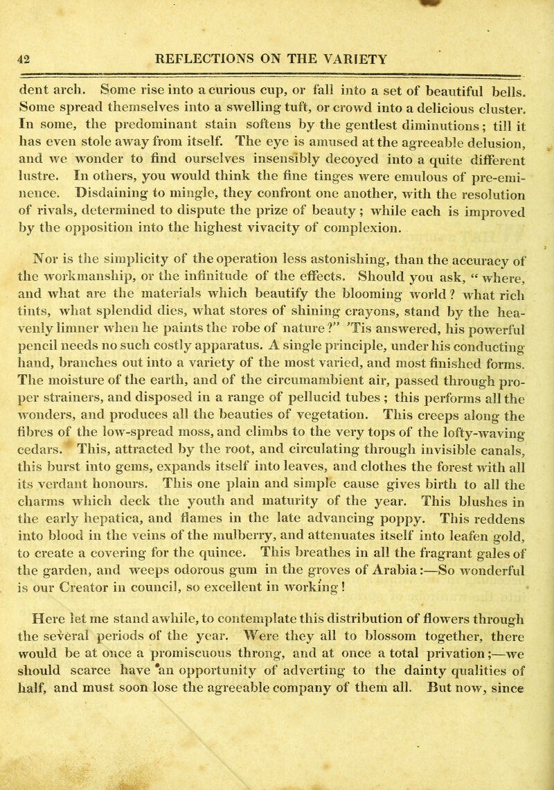 dent arch. Some rise into a curious cup, or fall into a set of beautiful bells. Some spread themselves into a swelling tuft, or crowd into a delicious cluster. In some, the predominant stain softens by the gentlest diminutions; till it has even stole away from itself. The eye is amused at the agreeable delusion, and we wonder to find ourselves insensibly decoyed into a quite different lustre. In others, you would think the fine tinges were emulous of pre-emi- nence. Disdaining to mingle, they confront one another, with the resolution of rivals, determined to dispute the prize of beauty; while each is improved by the opposition into the highest vivacity of complexion. Nor is the simplicity of the operation less astonishing, than the accuracy of the workmanship, or the infinitude of the effects. Should you ask, “ where, and what are the materials which beautify the blooming world ? what rich tints, what splendid dies, what stores of shining crayons, stand by the hea- venly limner when he paints the robe of nature ?” ’Tis answered, his powerful pencil needs no such costly apparatus. A single principle, under his conducting hand, branches out into a variety of the most varied, and most finished forms. The moisture of the earth, and of the circumambient air, passed through pro- per strainers, and disposed in a range of pellucid tubes ; this performs all the wonders, and produces all the beauties of vegetation. This creeps along the fibres of the low-spread moss, and climbs to the very tops of the lofty-waving cedars. This, attracted by the root, and circulating through invisible canals, this burst into gems, expands itself into leaves, and clothes the forest with all its verdant honours. This one plain and simple cause gives birth to all the charms which deck the youth and maturity of the year. This blushes in the early hepatica, and flames in the late advancing poppy. This reddens into blood in the veins of the mulberry, and attenuates itself into leafen gold, to create a covering for the quince. This breathes in all the fragrant gales of the garden, and weeps odorous gum in the groves of Arabia:—So wonderful is our Creator in council, so excellent in working! Here let me stand awhile, to contemplate this distribution of flowers through the several periods of the year. Were they all to blossom together, there would be at once a promiscuous throng, and at once a total privation;—we should scarce have 'an opportunity of adverting to the dainty qualities of half, and must soon lose the agreeable company of them all. But now, since