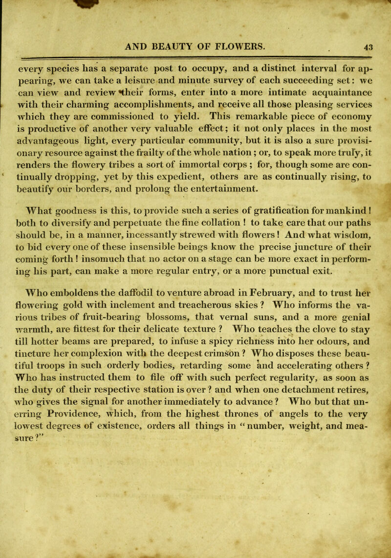 every species lias a separate post to occupy, and a distinct interval for ap- pearing, we can take a leisure and minute survey of each succeeding set: we can view and review «their forms, enter into a more intimate acquaintance with their charming accomplishments, and receive all those pleasing services which they are commissioned to yield. This remarkable piece of economy is productive of another very valuable effect; it not only places in the most advantageous light, every particular community, but it is also a sure provisi- onary resource against the frailty of the whole nation; or, to speak more truly, it renders the flowery tribes a sort of immortal corps ; for, though some are con- 1 tinually dropping, yet by this expedient, others are as continually rising, to beautify our borders, and prolong the entertainment. What goodness is this, to provide such a series of gratification for mankind ! both to diversify and perpetuate the fine collation ! to take care that our paths should be, in a manner, incessantly strewed with flowers! And what wisdom, to bid every one of these insensible beings know the precise juncture of their coming forth! insomuch that no actor on a stage can be more exact in perform- ing his part, can make a more regular entry, or a more punctual exit. Who emboldens the daffodil to venture abroad in February, and to trust her flowering gold with inclement and treacherous skies ? Who informs the va- rious tribes of fruit-bearing blossoms, that vernal suns, and a more genial warmth, are fittest for their delicate texture ? Who teaches the clove to stay till hotter beams are prepared, to infuse a spicy richness into her odours, and tincture her complexion with the deepest crimson ? Who disposes these beau- tiful troops in such orderly bodies, retarding some and accelerating others ? Who has instructed them to file off with such perfect regularity, as soon as the duty of their respective station is over ? and when one detachment retires, who gives the signal for another immediately to advance ? Who but that un- erring Providence, which, from the highest thrones of angels to the very lowest degrees of existence, orders all things in “ number, weight, and mea- sure: