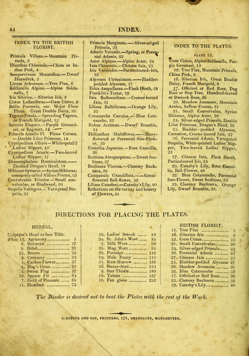 INDEX TO THE BRITISH FLORIST. Primula Villosa.—Mountain Pri- mula, 3 Dianthus Chinensis.—China or In- dian Pink, 4 Sempervivum Monanthos.— Dwarf Houseleek, 5 Linum Arboreum.—Tree Flax, 6 Soldanella Alpina.—Alpine Solda- nella, 7 Iris Sibirica.—Siberian Iris, 8 Cistus Ladaniferus.—Gum Cistus, 9 Beilis Perennis, var. Major Flore Pleno. Great Double Daisy, 10 Tagetes Patula.— Spreading Tagetes, or French Marigold, 12 Senecio Elegans. — Purple Ground- sel, or Ragwort, 18— Primula Acaulis FI. Pleno Carneo. ' —Double Lilac Primrose, 14 Cypripedium Album—White-petal’d * ^Ladies' Slipper, 15 Cypripedium Acaule.—Two-leaved Ladies’ Slipper, 17 Dracocephalum Denticulatum. Toothed Dragon’s Head, 18 Hibiscus Syriacus.—Syrian Hibiscus; commonly called Althaea Frutex, 19 Convolvulus Tricolor.—■ Small con- „ volvulus, or Bindweed, 20 Stapelia Variegata.- Variegated Sta- pelia, 21 Primula Marginata. Silver-ed ged Primula, 22 Adonis Vernalis.—Spring, or Peren- nial Adonis, 23 Aster Alpinus.—Alpine Aster, 24 Ixia Chinensis.—Chinese Ixia, 25 Iris Versicolor.—Particoloured^ Iris, 2 6 Alyssum Utriculatum. Bladder- podded Alyssum, 27 Erica Ampullacea.—Flask H&ath, 28 Franklin’s Tartar, 29 ^ \ Ixia Bulbocodium.—CrocusHeaved Ixia, 31 Lilium Bulbiferum.—Orange Lily, 32 Catananche Caerulea-^-Blue Cata- nanche, 33 ' Rubus Arcticus.—Dwarf Bramble, 34 Helianthus Multiflorus. Many- flowered or Perennial Sun-Flow- er, 35 Camellia Japonica.—Rose Camellia, 36 Scabiosa Atropurpurea.—Sweet Sca- bious, 37 Buchnera Viscosa.—Clammy Buch- nera, 38 Campanula Grandiflora. Great- flowered Bell-flower, 39 Lilium Catesbaei.—Catesby’s Lily, 40 Reflections on the variety and beauty of Flowers, 41 INDEX TO THE PLATES. PLATE 13. Tlum Cistus, Alpine Soldanella, Pur- ple Grounsel, 13 l5r Tree Flax, Mountain Primula, China Pink, 3 l6‘. Siberian Iris, Great Double Daisy, French Marigold, 8 JJ. Officinal or Red Rose, Dog Rose or Hep Tree, Hundred-leaved or Damask Rose, 36 20. Meadow Anemone, Mountain Arnica, Saffron Crocus, 31 21. Small Convolvulus, Syrian Hibiscus, Alpine Aster, 20 24. Silver-edged Primula, Double Lilac Primrose, Dragon’s Head, 22 25. Bladder-podded Alyssum, Carnation, Crocus-leaved Ixia, 27 26. Perennial Adonis, Variegated Stapelia, White-petaled Ladies’ Slip- per, Two-leaved Ladies’ Slipper, 23 27. Chinese Ixia, Flask Heath, Particoloured Iris, 25 29. Catesby’s Lily, Rose Camel- lia, Bell-Flower, 40 32. Blue Catananche, Perennial Sun-Flower, Sweet Scabious, 33 33. Clammy Buchnera, Orange Lily, Dwarf Bramble, 38. DIRECTIONS FOR PLACING THE PLATES. HERBAL. Culpeper’s Head to face Title. Plate 12. Agrimony 1 6. Bedstraw 17 Q. Bifoil 21 22. Broom 25 4. Centaury 32 5.. Cuckoo Flower 37 8. Dog’s Grass 53 1. Sweet Flag 57 23. Spruce Fir 64 7. Gold of Pleasure 65 11. Hemlock 73 30, Ladies’ Smock S3 34. St. John’s Wort 85 2. Milk Wort 90 35. Mug Wort 95 28. Parsnips 112 19. Male Peony 115 31. Rest-Harrow J38 36. Staves-Acre 153 3. Star Thistle 180 18. Tutsan 187 10. Fox glove 233 BRITISH FLORIST. 15. Tree Flax 3 16. Siberian Iris g 13. Gum Cistus 13 21. Small Convolvulus 20 24. Silver-edged Primula 22 26. Perennial Adonis 23 27. Chinese Ixia 25 25. Bladder-podded Alyssum 27 20. Meadow Anemone.... .... 31 32. Blue Catananche 33 17. Officinal or Red Rose 36 33. Clammy Buchnera 3S 29. Catesby’s Lily 40 The Binder is desired not to heat the Plates with the rest oj the Work. J.CLEAVE AND SON, PRINTERS, 191, DEANSGATE, MANCHESTER,