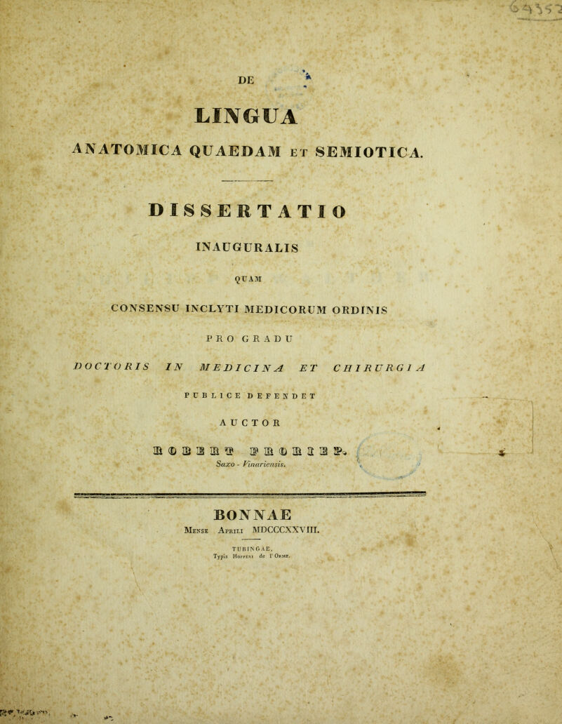 LINGUA ANATOMICA QUAEDAM et SEMIOTICA. DISSERTATIO INAUGURALIS QUAM CONSENSU INCLYTI MEDICORUM ORDINIS PRO GRADU DOCTO RIS IN MEDICINA ET CHIRURGIA PUBLICEDEFENDET AUCTOR • ^ m mih n m ■ . 7 Saxo - Finariensis. \ i BONNAE Meksi Aprili MDCCCXXVIII. TUBING AE,