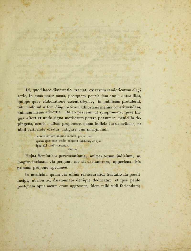 Id, quod haec dissertatio tractat, ex rerum semioticarum elegi serie, in quas pater meus, postquam paucis jam annis antea illas, quippe quae elaboratione essent dignae, in publicum protulerat, tali modo ad artem diagnosticam adhortans melius constituendam, animum meum advertit. Ita eo perveni, ut symptomata, quae lin- gua affert et unde signa morborum petere possumus, penicillo de- pingens, oculis mallem proponere, quam indicia ita describens, ut nihil certi inde oriatur, fatigare vim imaginandi. Segnius irritant animos demissa per aurem, Quam quae sunt oculis subjecta fidelibus, et quae Ipse sibi tradit spectator. (Horatius.) Hujus Semiotices pertractationis, an? peritorum judicium, ut longius'inchoata via pergam, me sit excitaturum, opperiens, hic primum propono specimen. In medicina quum vix ullius rei accuratior tractatio ita possit incipi, ut non ad Anatomiam denique deducatur, et ipse paulo postquam opus meum eram aggressus, idem mihi vidi faciendum j