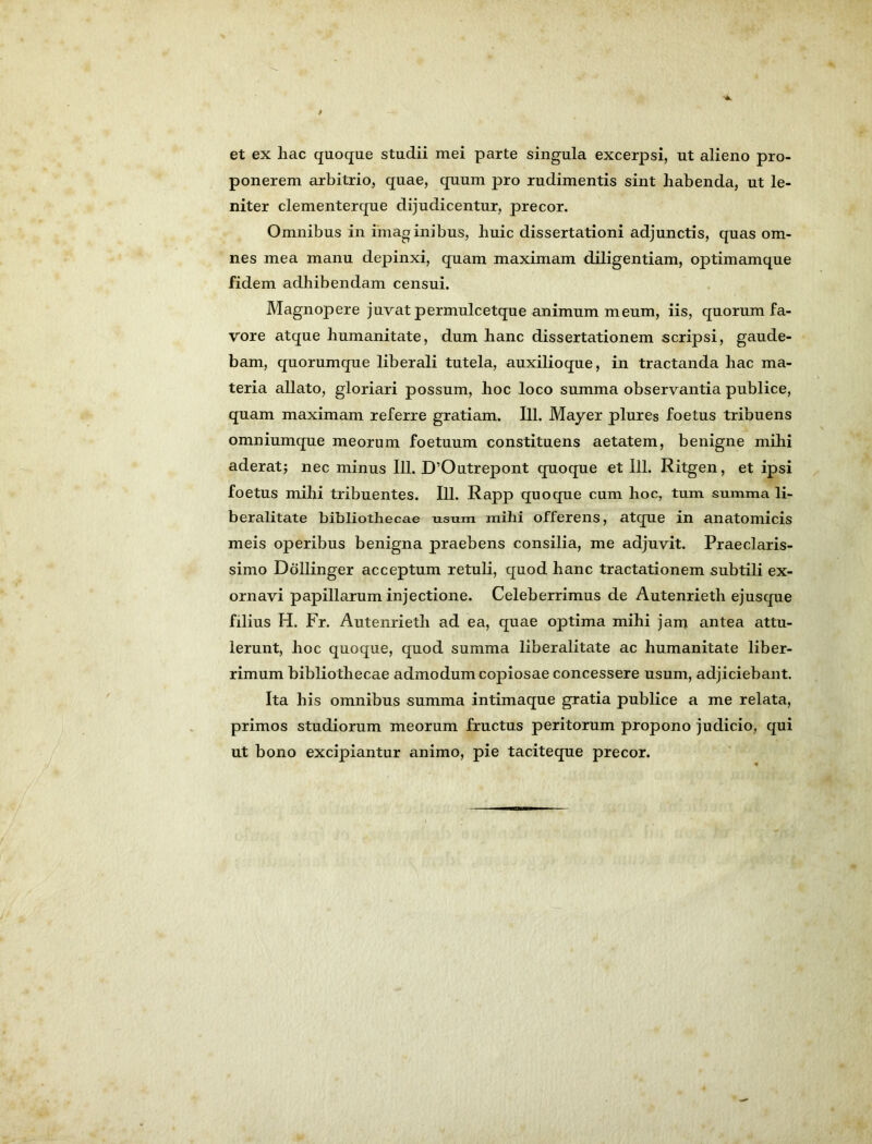 >4. et ex hac quoque studii mei parte singula excerpsi, ut alieno pro- ponerem arbitrio, quae, quum pro rudimentis sint habenda, ut le- niter clementerque dijudicentur, precor. Omnibus in imaginibus, huic dissertationi adjunctis, quas om- nes mea manu depinxi, quam maximam d.iligentiam, optimamque fidem adhibendam censui. Magnopere juvat permulcetque animum meum, iis, quorum fa- vore atque humanitate, dum hanc dissertationem scripsi, gaude- bam, quorumque liberali tutela, auxilioque, in tractanda hac ma- teria allato, gloriari possum, hoc loco summa observantia publice, quam maximam referre gratiam. 111. Mayer plures foetus tribuens omniumque meorum foetuum constituens aetatem, benigne mihi aderatj nec minus 111. D’Outrepont quoque et 111. Ritgen, et ipsi foetus mihi tribuentes. 111. Rapp quoque cum hoc, tum summa li- beralitate bibliothecae usum mihi offerens, atque in anatomicis meis operibus benigna praebens consilia, me adjuvit. Praeclaris- simo Dollinger acceptum retuli, quod hanc tractationem subtili ex- ornavi papillarum injectione. Celeberrimus de Autenrieth ejusque filius H. Fr. Autenrieth ad ea, quae optima mihi jam antea attu- lerunt, hoc quoque, quod summa liberalitate ac humanitate liber- rimum bibliothecae admodum copiosae concessere usum, adjiciebant. Ita his omnibus summa intimaque gratia publice a me relata, primos studiorum meorum fructus peritorum propono judicio, qui ut bono excipiantur animo, pie taciteque precor.