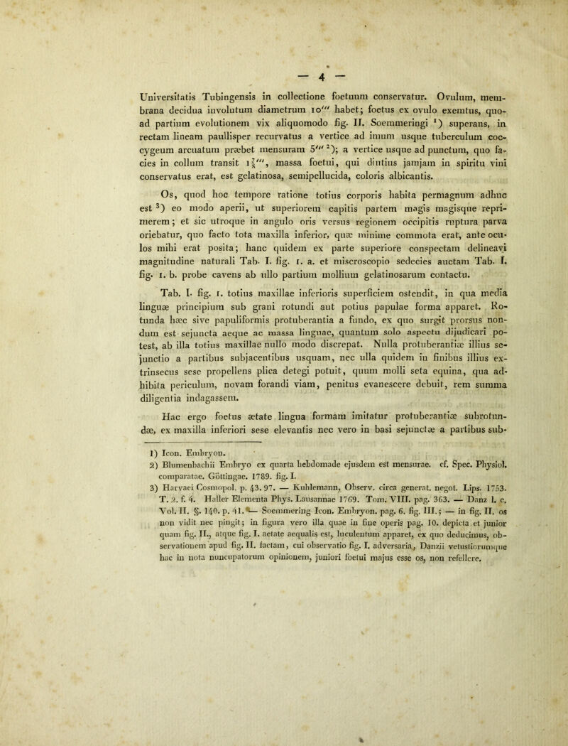 o — 4 — Universitatis Tubingensis in collectione foetuum conservatur. Ovulum, mem- brana decidua involutum diametrum lo' habet; foetus ex ovulo exemtus, quo- ad partium evolutionem vix aliquomodo fig. II. Soerameringi *) superans, in rectam lineam paullisper recurvatus a vertice ad imum usque tuberculum coc- cygeum arcuatura praebet mensuram a vertice usque ad punctura, quo fa- cies in collum transit massa foetui, qui diutius jamjam in spiritu vini conservatus erat, est gelatinosa, semipellucida, coloris albicantis. Os, quod hoc tempore ratione totius corporis habita permagnum adhuc est eo modo aperii, ut superiorem capitis partem magis magisque repri- merem ; et sic utroque in angulo oris versus regionem occipitis ruptura parva oriebatur, quo facto tota maxilla inferior, quse minime commota erat, ante ocu- los mihi erat posita; hanc quidem ex parte superiore conspectam delineavi magnitudine naturali Tab- I. fig. i. a. et miscroscopio sedecies auctam Tab. I. fig. I. b. probe cavens ab ullo partium mollium gelatinosarum contactu. Tab, I- fig. I. totius maxillae inferioris superficiem ostendit, in qua media lingUcC principium sub grani rotundi aut potius papulae forma apparet. Ro- tunda haec sive papuliformis protuberantia a fundo, ex quo surgit prorsus non- dum est sejuncta aeque ac massa linguae, quantum solo aspectu dijudicari po- test, ab illa totius maxillae nullo modo discrepat. Nulla protuberantiae illius se- junctio a partibus subjacentibus usquam, nec ulla quidem in finibus illius ex- trinsecus sese propellens plica detegi potuit, quum molli seta equina, qua ad- hibita periculum, novam forandi viam, penitus evanescere debuit, rem summa diligentia indagassem. Hac ergo foetus aetate lingua formam imitatur protuberantiae subrotim- dae, ex maxilla inferiori sese elevantis nec vero in basi sejunctae a partibus sub- 1) Icon. Embryon. 2) BIumenbachii Embiyo ex quarta bebdomade ejusdem est mensurae, cf. Spec. Pbysiol. comparatae. Goltingae. 1789. fig. I- 3) Harvaei Cosmopol. p. 43. 97. — Kublemann, Observ. circa generat, negot. Lips. 17.53. T. 2. f. 4. Haller Elementa Phjs. Lausannae 17G9. Tom. VIII. pag. 363. — Danz 1. c. Vol. II. §. 140. p. 4l.^— Soemmering Icon. Embiyon. pag. 6. fig. III.; — in fig. II. os non vidit nec pingit; in figura vero illa quae in fine operis pag. 10. depicta et junior quam fig. II., atque fig. I. aetate aequalis est, luculentum apparet, cx quo deducimus, ob- servationem apud fig. II. factam, cui observatio fig. I. adversaria, Danzii vetustiorumque hac in nota nuncupatorum opinionem, juniori foetui majus esse os, non refellere.