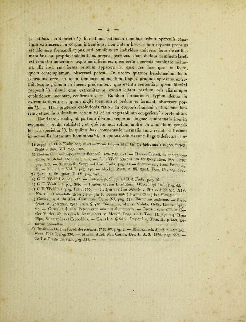 jacentibus. Autenrietli formationis rationem omnibus tribuit operculis cana- lium extrinsecus in corpus intrantium; non autem hisce solum organis proprius est hic sese formandi typus, sed omnibus ex individuo universo foras sic se for- mantibus, ut propriae indolis fiant organa, partibus. Jam dudum neminem latet, extremitates superiores aeque ac inferiores, quas certe opercula nominare nolue- ris, illa ipsa sub fojma primum apparere ^); quae res hoc ipso in foetu, quem contemplamur, observari potest. In nostro quatuor hebdomadum foetu concidunt ergo in idem temporis momentum lingua primum apparens extre- mitatesque primum in lucem prodeuntes, quo eventu sententia, quam Meckel proponit ^), simul cum extremitatum exortu etiam partium oris aliarumque evolutionem inchoare, confirmatur. — Eundem formationis typum denuo in extremitatibus ipsis, quum digiti manuum et pedum se formant, observ^are pos- sis ^). — Haec praeterea evolutionis ratio, in corporis, humani natura non hae- rens,; etiam in animalium seriem ^,) et in vegetabilium congeriem protenditur. Haud raro accidit, ut partium illarum aeque ac linguae conformatio hoc in evolutionis gradu subsistat ; et quidem non solum multis in animalium generi- bus ac speciebus 0» quibus haec conformatio normalis tunc restat, sed etiam in nonnullis interdum hominibus ^), in quibus adultis tunc linguae defectus con- 1) Snppl. ad Hist. Embr, pag. 26. et — SScmcvfungen uber bic 5Scvfd;iebnir;eit bej;ber ®efrf;L SRcit6 2(vd)itt. VII. pag. 100. 2) RiolanI filii Aiitfiropograpbia Francof. 1626. pag. 621. — Harvei Exercit. de generatione auim. Anistelod. 1651. pag. 303, — C. F. Wolf. 2!t}CDvie v-on bcr ©enerrttfoit. 23erl. 1764. pag. 212. — Autenrieth. Suppi, ad Hist. Fmbr. pag. 11.— Soeminering Icon. Finbr. fig U. — Danz 1. c. Vol. I. pag. 140. Mechel. .^ubb. b. 9J?. 2(nat. Tom. IV. pag. 739^ 5) .^Tiibb. b. AUt. Qtnat. T. IV. pag. 741... 4) C. F. AA^olf. 1. c. pag. 213. — Autenrletb. Suppi, ad Hist. Embr. pag. 16, .5) C. F. M^olf. 1. c. pag. 205. — Pander, Ovum Incubatum, Wirceburgi 1817. pag. 64. 6) C. F.'Wolf. 1. c. pag. 189 et 190. — iHotijcn rtu6 bcra ©cbietc b. 91.; u. 45..^. 23b. XIV. No. 10. Decandolle Uebcv bie Sliigen b. SSaitme uiib bie S’nttbicf[ung ber SBurjelit. 7) Cuvier, anat. du Mus. d’bist. nat. Tome XI. pag. 447. Buccinum undatum. Carus Scbvb. b. 3c*btoniie. I8I8. §. 438. Buccinum, Murex, Voluta, Helix, Limax, Aplj- sia. — Carus 1. c. Jj. 466. Petromyzon marinus aliquomodo. — Carus 1. c. §. 477, et Cu- vier Vorles. iib. vergleich. Anat. iibers. v. Meckel. Lpzg. 1809. Tom. II. pag. 664. Rana Pipa, Salamandra et Crocodilus. — Carus 1. c. §. 507. Cuvier 1. c. Tom. II. p. 663. Ce- taceae nonnullae. 8) Jussieu in Hist-deTacad. des Sciences. 1718.8°. pag. 6. — Blumenbach. .^nbb. b. bergleicb. Stnat. Edit. I. pag. 330. — Miscell. Acad. Nat. Curios. Dec. I, A. 3. 1672. pag. 559, Le Cat Traile des sens. pag. 225. —