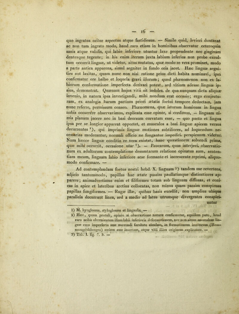 quo ingratus oritur aspectus atque fastidiosus. — Simile quid, leviori duntaxat ac non tam ingrato modo, haud raro etiam in hominibus observatur ceteroquin sanis atque validis, qui labio inferiore utuntur laxe propendente nec gingivam dentesque tegente; in his enim iterum juxta labium inferius non probe excul- tum occurrit linguae, ut videtur, situs mutatus, quae modo re vera prominet, modo a parte antica apparens, simul segniter in fundo oris jacet. Haec linguae segni- ties aut laxitas, quam nunc non nisi ratione prius dicti habita nominavi, ipsa confirmatur ore balbo et loquela gravi illorum ; quod phaenomenon non ex la- biorum conformatione imperfecta derivari potest, sed vitium adesse linguae ip- sius, demonstrat. Quaenam hujus vitii sit indoles, de qua nusquam dicta aliquae* invenio, in natura ipsa investigandi, mihi nondum erat occasio; ergo conjectu- ram, ex analogia harum partium priori aetatis foetui tempore deductam, jam nunc referre, permissum censeo. Phaenomena, quae istorum hominum in lingua nobis occurrere observavimus, explicata esse opinor, si credimus, — linguam ni- mis planam jacere nec in basi deorsum curvatam esse, — quo pacto et lingua ipsa per se longior appareat opportet, et musculos a basi linguae apicem versus decurrentes ^), qui imprimis linguae motiones subtiliores, ad loquendum ne- cessarias moderantur; normali officio ne fungantur impediri, perspicuum videtur. Num haecce linguae conditio re vera existat, hanc quaestionem solvendi prima, quae mihi occurrit, occasione utar ®). — Paucarum, quas interjeci, observatio- num ex adultorum contemplatione desumlarum relatione opinatus sum, senten- tiam meam, linguam labio inferiore sese formante et increscente reprimi, aliquo- modo confirmare. — Ad contemplandam foetus nostri hebd. X. linguam tandem me revertens, adjicio tantummodo, papillas hac aetate passim paullatimque distinctiores ap- parere; animadvertimus enim et filiformes totam sub linguam diffusas, et coni* cas in apice et lateribus arctius collocatas, non minus quam passim conspicuas papillas fungiformes. — Rugas illae, quibus basis excellit, non amplius ubique parallela decurrunt linea, sed a medio ad latus utrumque divergentes conspici- untur 1) M. hyoglossus, styloglossus et lingualis.^— 2) Haec, quam protuli, opinio si observatione naturae confirmatur, equidem puto, haud ^ raro nobis obvenientem illam labii inferioris deformationem, nec non situm anomalum lin- guae cum imperfecta sese movendi facultate eiusdem, in formationum institarum (Hem- mungsbildungen) seriem esse insertam, atque yitii iliius originem explicatam. — 3) Tab. I. fig. 7. b. —