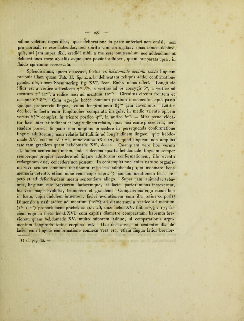 adhuc videtur, rugas illas, quas delineatione in parte anteriori non omisi, non pro normali re esse habendas, sed spiritu vini corrugatas; quas tamen depinxi, quia, uti jam supra dixi, credidi nihil a me esse omittendum nec addendum, ut delineationes meae ab aliis aequo jure possint adhiberi, quam praeparata ipsa, in fluido spirituoso conservata* Splendissimus, quem dissecavi, foetus ex hebdomade decima sexta linguam praebuit illam quam Tab. II. fig. 4. a. b. delineatam reliquis addo, confirmatione gaudet illa, quam Soemmering. fig. XVI. Icon. Enibr. nobis offert. Longitudo illius est a vertice ad calcem 7 5', a vertice ad os coccygis 5, a vertice ad mentum i 11', a radice nasi ad mentum 10'; Circuitus circum frontem et occiput 6 3'. Cum egregio hocce omnium partium incremento aequo passu quoque properavit lingua, cujus longitudinem 8^' jam invenimus. Latitu- do, hoc in foetu cum longitudine comparata insignis, in medio triente apicem versus complet, in triente postico 4', in antico 6'''. — Mira paene videa- tur haec inter latitudinem et longitudinem relatio, quae, nisi caute procederes, per- suadere posset, linguam non amplius procedere in persequenda conformatione linguae adultorum; nam relatio latitudinis ad longitudinem linguae, quae hebdo- made XV. erat = i5 : 22, nunc est = i3 : 17, id quod linguam non amplius esse tam gracilem quam hebdomade XV., docet, Quanquam vero hoc verum sit, tamen sententiam meam, inde a decima quarta hebdomade linguam semper semperque propius accedere ad linguae adultorum conformationem, illo eventu redargutam esse, concedere non possum. In contemplatione enim naturae organis- mi vivi semper omnium relationum ratio est adhibenda; quo axiomate bene memoria retento, etiam nunc rem, cujus supra jamjam mentionem feci, re- peto et ad defendendam meam sententiam allego. Supra jam animadverteba- mus, linguam, esse breviorem latioremque, si faciei partes minus increverunt, his vero magis evolutis, tenuiorem et gracilem. Comparemus ergo etiam hoc in foetu, cujus indolem intuemur, faciei evolutionem cum illa totiirs corporis| Dimensio a nasi radice ad mentum (10') ad diametrum a vertice ad mentum (i'' proportionem praebet = 10 : 23, quae hebd. XV. fuit = 7^ : 17; fa- ciem ergo in foetu hebd. XVL cum capitis diametro comparatam, habemus bre- xlorem quam hebdomade XV. multo minorem adhuc, si comparationis argu- mentum longitudo totius corporis est. Hac de causa, si sententia illa de faciei cum linguae conformatione connexu vera est, etiam lingua latior brevior- 1) cf. pag. 12. —