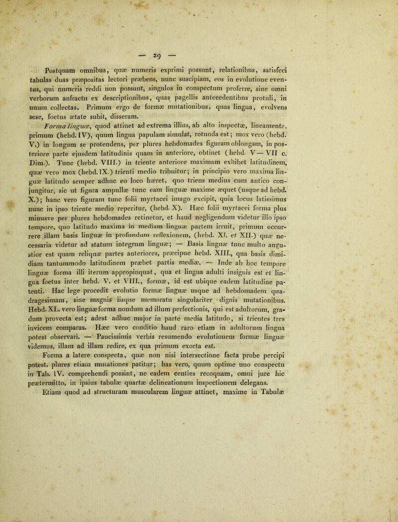 2g Postquam omnibus, quae numeris exprimi possunt, relationibus, satisfeci tabulas duas praepositas lectori praebens, nunc suscipiam, eos in evolutione even- tus, qui numeris reddi non possunt, singulos in conspectum proferre, sine omni Verborum anfractu ex descriptionibus, quas pagellis antecedentibus protuli, in unum collectas. Primum ergo de formae mutationibus, quas lingua, evolvens sese, foetus aetate subit, disseram. Forma linguoe^ quod attinet ad extrema illius, ab alto inspectae, lineamenta, primum (hebd. IV), quum lingua papulam simulat, rotunda est; mox vero (hebd. V.) in longum se protendens, per plures hebdomades figuram oblongam, in pos- teriore parte ejusdem latitudinis quam in anteriore, obtinet (hebd. V—VII c. Dim.). 1’unc (hebd. VIII.) in triente anteriore maximam exhibet latitudinem, quae vero mox (hebd. IX.) trienti medio tribuitur; in principio vero maxima lin- guse latitudo semper adhuc eo loco haeret, quo triens medius cum antico con- jungitur, sic ut figura ampullae tunc eam linguae maxime aequet (usque ad hebd. X.); hanc vero figuram tunc folii myrtacei imago excipit, quia locus latissimus nunc in ipso triente medio reperitur, (hebd. X). Haec folii myrtacei forma plus minusve per plures hebdomades retinetur, et haud negligendum videtur illo ipso tempore, quo latitudo maxima in mediam linguae partem irruit, primum occur- rere illam basis linguae in profundum reflexionem, (hebd. Xf. et XII.) quae ne- cessaria videtur ad statum integrum linguae; — Basis linguae tunc multo angu- stior est quam reliquae partes anteriores, praecipue hebd. XIII., qua basis dimi- diam tantummodo latitudinem praebet partis mediae. — Inde ab hoc tempore linguae forma illi iterum appropinquat, qua et lingua adulti insignis est et lin- gua foetus inter hebd. V. et VIII., formae, id est ubique eadem latitudine pa- tenti. Hac lege procedit evolutio formae linguae usque ad hebdomadem qua- dragesimam, ^ sine magnis iisque memoratu singulariter -dignis mutationibus. Hebd. XL. vero linguae forma nondum ad illum perfectionis, qui est adultorum, gra- dum provecta est; adest adhuc major in parte media latitudo, si trientes tres invicem comparas. Haec vero conditio haud raro etiam in adultorum lingua potest observari. — Paucissimis verbis resumendo evolutionem formae linguae videmus, illam ad illam redire, ex qua primum exorta est. Forma a latere conspecta, quae non nisi intersectione facta probe percipi potest, plures etiam mutationes patitur; has vero, quum optime uno conspectu in Tai). IV. comprehendi possint, ne eadem centies recoquam, omni jure hic praetermitto, in ipsius tabulae quartae delineationum inspectionem delegans. Etiam quod ad structuram muscularem linguae attinet, maxime in Tabulae