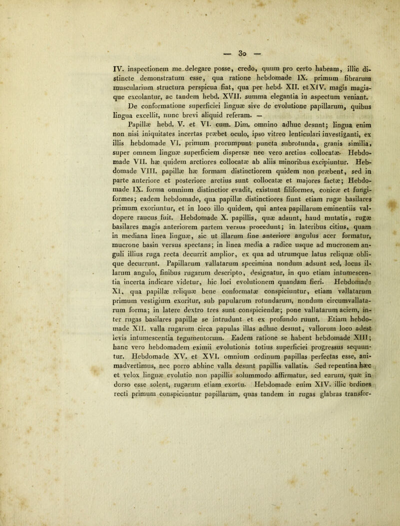 IV. inspectionem me,delegare posse, credo, quum pro certo habeam, illic di- stincte demonstratum esse, qua ratione hebdomade IX. primum fibrarum muscularium structura perspicua fiat, qua per hebd. XII, etXIV, magis magis- que excolantur, ac tandem hebd. XVII, summa elegantia in aspectum veniant. De conformatione superficiei linguae sive de evolutione papillarum^ quibus lingua excellit, nunc brevi aliquid referam. — Papillae hebd. V. et VI. cum. Dim, omnino adhuc desunt; lingua enim non nisi iniquitates incertas praebet oculo, ipso vitreo lenticulari investiganti, ex illis hebdomade VI. primum prorumpunt* puncta subrotunda, granis similia, super omnem linguae superficiem dispersae nec vero arctius collocatae. Hebdo- made VII. hae quidem arctiores collocatae ab aliis minoribus excipiuntur. Heb- domade VIII. papillae hae formam distinctiorem quidem non praebent, sed in parte anteriore et posteriore arctius sunt collocatae et majores factae; Hebdo- made IX. forma omnium distinctior evadit, existunt filiformes, conicae et fungi- formes; eadem hebdomade, qua papillae distinctiores fiunt etiam rugae basilares primum exoriuntur, et in loco illo quidem, qui antea papillarum eminentiis val- dopere raucus fuit. Hebdomade X. papillis, quae adsunt, haud mutatis, rugae basilares magis anteriorem partem versus procedunt; in lateribus citius, quam in mediana linea linguae, sic ut illarum fine anteriore angulus acer formatur, mucrone basin versus spectans; in linea media a radice usque ad mucronem an- guli illius ruga recta decurrit amplior, ex qua ad utrumque latus reliquae obli- que decurrunt. Papillarum vallatarum specimina nondum adsunt sed, locus il- larum angulo, finibus rugarum descripto, designatur, in quo etiam intumescen- tia incerta indicare videtur, hic loci evolutionem quandam fieri. Hebdomade XI, qua papillae reliquae bene conformatae conspiciuntur, etiam vallatarum primum vestigium exoritur, sub papularum rotundarum, nondum circumvallata- rum forma; in latere dextro tres sunt conspiciendae; pone vallatarum aciem, in- ter rugas basilares papillae se intrudunt et ex profundo ruunt. Etiam hebdo- made XII. valla rugarum circa papulas illas adhuc desunt, vallorum loco adest levis intumescentia tegumentorum. Eadem ratione se habent hebdomade XIII; hanc vero hebdomadem eximii evolutionis totius superficiei progressus sequun- tur. Hebdomade XV. et XVI. omnium ordinum papillas perfectas esse, ani- madvertimus, nec porro abhinc valla desunt papillis vallatis. Sed repentina haec et velox linguae evolutio non papillis solummodo affirmatur, sed eai’um, quae in dorso esse solent, rugarum etiam exortu. Hebdomade enim XIV. illic ordines recti primum conspiciuntur papillarum, quas tandem in rugas glabras transfor-