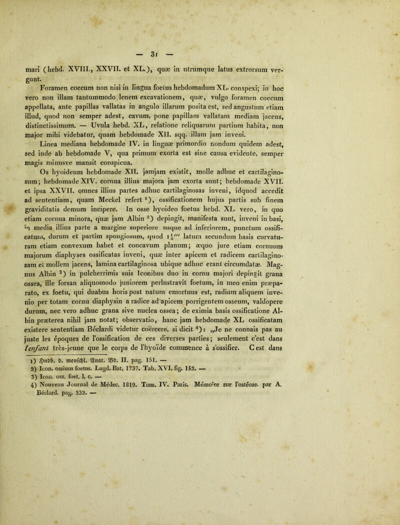 mari (hebd. XVIII., XXVII. et XL.), quae in utrumque latus extrorsum ver- gwnt- Foramen coecum non nisi in lingua foetus hebdomadum XL. conspexi; in hoc vero non illam tantummodo lenem excavationem, quae, vulgo foramen coecum appellata, ante papillas vallatas in angulo illarum posita est, sed angustum etiam illud, quod non semper adest, cavum, pone papillam vallatam mediam jacens, distinctissimum. — Uvula hebd. XL, relatione reliquarum partium habita, non major mihi videbatur, quam hebdomade XII. sqq. illam jam inveni. Linea mediana hebdomade IV. in linguae primordio nondum quidem adest, sed inde ab hebdomade V, qua primum exorta est sine causa evidente, semper magis miuusve mansit conspicua. Os hyoideum hebdomade XII. jamjam existit, molle adhuc et cartilagino- sum; hebdomade XIV. cornua illius majora jam exorta sunt; hebdomade XVII. et ipsa XXVII. omnes illius partes adhuc cartilaginosas inveni, idquod accedit ad sententiam, quam Meckel refert ^), ossificationem hujus partis sub finem graviditatis demum incipere. In osse hyoideo foetus hebd. XI,. vero, in quo etiam cornua minora, quae jam Albin depingit, manifesta sunt, inveni in basi, m media illius parte a margine superiore usque ad inferiorem, punctum ossifi- caturn, durum et partim spongiosum, quod latura secundum basis curvatu- ram etiam convexum habet et concavum planum; aequo jure etiam cornuum majorum diaphyses ossificatas inveni, quae inter apicem et radicem cartilagino- sam et mollem jacens, lamina cartilaginosa ubique adhuc erant circumdatae. Mag- nus Albin in pulcherrimis suis Iconibus duo in cornu majori depingit grana ossea, ille forsan aliquomodo juniorem perlustravit foetum, in meo enim praepa- rato, ex foetu, qui duabus horis post natum emortuus est, radium aliquem inve- nio per totam cornu diaphysin a radice ad apicem porrigentem osseum, valdopere durum, nec vero adhuc grana sive nuclea ossea; de eximia basis ossificatione Al- bin praeterea nihil jam notat; observatio, hanc jam hebdomade XL ossificatam existere sententiam Beclardi videtur coercere, si dicit : „Je ne connais pas au juste les epoques de fosslfication de ces diverses parties; seulement c’est dans tenfant tres-jeune que le corps de fhyoide commence a sbssifier. C est dans 1) b. menfd^jl. 2tnat. 25b. II. pag. 151. — 2) Icon, ossium foetus. Lugd. Bat. 1737. Tab. XVI. fig. 152. — 3) Icon, oss, foet. 1. c. — 4) Nouveau Journal de Medec. 1819. Tom. IV. Paris. Memoire sur 1’osteose. par A. Beclard. pag. 232. —