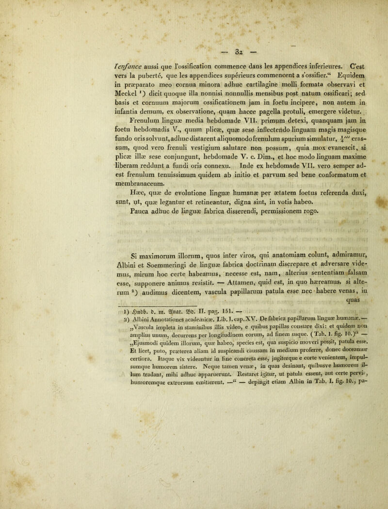 Bz tenfance aussi que Tossificatlon commence dans les appendices Inferleures. C’est vers la puberte, que les appendices superieurs commencent a s’ossifier.“ Equidem in praeparato meo cornua minora adhuc cartilagine molli formata observavi et Meckel dicit quoque illa nonnisi nonnullis mensibus post natum ossificari; sed basis et cornuum majorum ossificationem jam in foetu incipere, non autem in infantia demum, ex observatione, quam hacce pagella protuli, emergere videtur. Frenulum linguae media hebdomade VII. primum detexi, quanquam jam in foetu hebdomadis V., quum plicas, quae sese inflectendo linguam magis magIsque fundo oris solvunt, adhuc distarent aliquomodofrenulum spurium simulatur, cras« sum, quod vero frenuli vestigium salutare non possum, quia mox evanescit, si plicae illae sese conjungunt, hebdomade V. c. Dira., et hoc modo linguam maxime liberam reddunt a fundi oris connexu. Inde ex hebdomade VII. vero semper ad- est frenulum tenuissimum quidem ab initio et parvum sed bene conformatum et membranaceum. Haec, quae de evolutione linguae humanae per aetatem foetus referenda duxi, sunt, ut, quae legantur et retineantur, digna sint, in votis habeo. Pauca adhuc de linguae fabrica disserendi, permissionem rogo. Si maximorum illorum, quos inter viros, qui anatomiam colunt, admiramur. Albini et Soemmeringi de linguae fabrica doctrinam discrepare et adversare vide- mus, mirum hoc certe habeamus, 'necesse est, nam, alterius sententiam falsam esse, supponere animus resistit. Attamen, quid est, in quo haereamus» si alte- rum audimus dicentem, vascula papillarum patula esse nec‘habere venas, iu quas 1) J>nbb. b. m. 2tnar. S5b. II. pag. 151. — . 2) Albini Annotationes academicae. Lib.I. cap.XV. De fabrica papillarum linguae humante. ,,Vascula impleta in staminibus illis video, e quibus papillas constare dixi: et quidem non amplius unum, decurrens per longitudinem eorum, ad finem usque. (Tab. 1. fig. 10.)^^ — „Ejusmodi quidem illorum, quae habeo, species est, qua suspicio moveri possit, patula esse. Et licet, puto, praeterea aliam id suspicandi caussam in medium proferre, donec doceamur certiora. Itaque vix videantur In fine concreta esse, jugiterque e corte venientem, impul- sumque humorem sistere. Neque tamen venae, in quas desinant, qinbusve humorem il- lum tradant, mihi adhuc apparuerunt. Restaret igitur, ut patula essent, aut certe pervia,