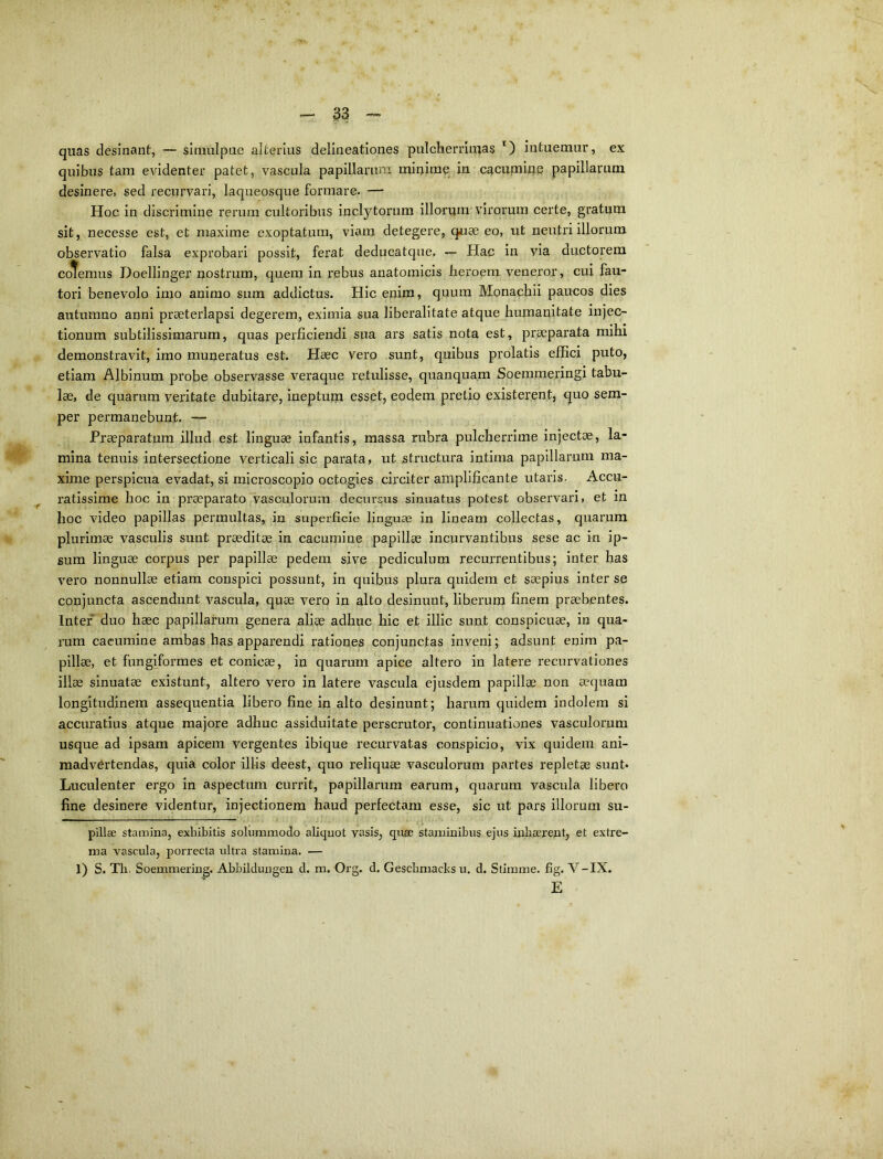 - ^3 -- quas desinant, — slraulpue alterius delineationes pulcherrimas intuemur, ex quibus tam evidenter patet, vascula papillaxmm minime in cacumine papillarum desinere, sed recurvari, laqueosque formare. — Hoc in discrimine rerum cultoribus inclytorum illorum virorum certe, gratum sit, necesse est, et maxime exoptatum, viam detegere, q^iee eo, ut neutri illorum observatio falsa exprobari possit, ferat deducatque. -- Hac in via ductorem coteraus Doellinger nostrum, quem in rebus anatomicis heroem veneror, cui fau- tori benevolo imo animo sum addictus. Hic enim, quum Monachii paucos dies autumno anni praeterlapsi degerem, eximia sua liberalitate atque humanitate injec- tionum subtilissimarum, quas perficiendi sua ars satis nota est, praeparata mihi demonstravit, imo muneratus est. Haec vero sunt, quibus prolatis effici puto, etiam Albinum probe observasse veraque retulisse, quanquam Soemmeringi tabu- lae, de quarum veritate dubitare, ineptum esset, eoclem pretio existerent, quo sem- per permanebunt. — Praeparatum illud est linguae infantis, massa rubra pulcherrime injectae, la- mina tenuis intersectione verticali sic parata, ut structura intima papillarum ma- xime perspicua evadat, si microscoplo octogies circiter amplificante utaris. Accu- ratissime hoc in praeparato vasculorum decursus sinuatus potest observari, et m hoc video papillas permultas, in superficie linguae in lineam collectas, quarum plurimae vasculis sunt praeditae in cacumine papillae incurvantibus sese ac in ip- sum linguae corpus per papillae pedem sive pediculum recurrentibus; inter has vero nonnullae etiam conspici possunt, in quibus plura quidem et saepius inter se conjuncta ascendunt vascula, quae vero in alto desinunt, liberum finem praebentes. Inter* duo haec papillarum genera aliae adhuc hic et illic sunt conspicuae, in qua- mm cacumine ambas has apparendi rationes conjunctas inveni; adsunt enim pa- pillae, et fungiformes et conicae, in quarum apice altero in latere recurvationes illae sinuatae existunt, altero vero in latere vascula ejusdem papillae non aequam longitudinem assequenda libero fine in alto desinunt; harum quidem indolem si accuratius atque majore adhuc assiduitate perscrutor, continuationes vasculorum usque ad ipsam apicem vergentes ibique recurvatas conspicio, vix quidem ani- madvertendas, quia color illis deest, quo reliquae vasculorum partes repletae sunt* Luculenter ergo in aspectum currit, papillarum earum, quarum vascula libero fine desinere videntur, injectionem haud perfectam esse, sic ut pars illorum su- pillae stamina, exhibitis solummodo aliquot vasis, qiiee staminibus ejus inhaerent, et extre- ma vascula, porrecta ultra stamina. — 1) S. Th. Soemmering. Abbilclungen d. m. Org. d. Geschmaclcs u. d. Stimme. fig. V-IX. E