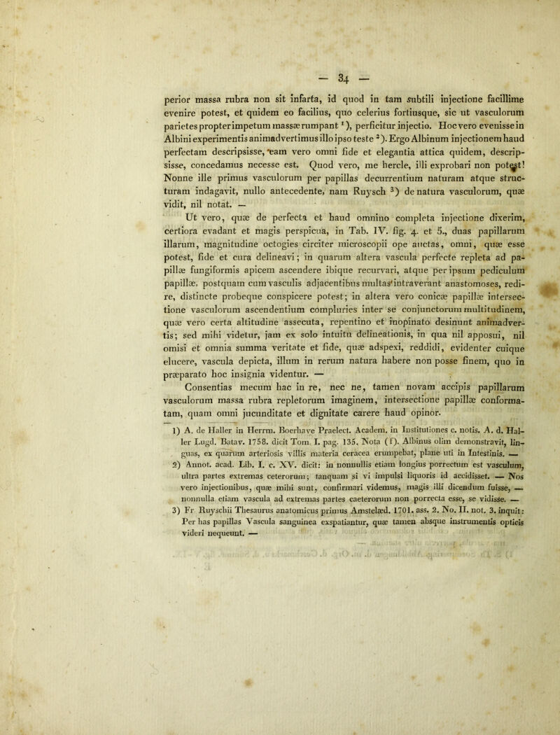 perior massa rubra non sit infarta, id quod in tara subtili injectione facillime evenire potest, et quidem eo facilius, quo celerius fortiusque, sic ut vasculorum parietes propter impetum massas rumpant *), perficitur injectio. Hoc vero evenisse in Albini experimentis animadvertimus illo ipso teste *). Ergo Albinum injectionem haud perfectam descripsisse, *eam vero omni fide et elegantia attica quidem, descrip- sisse, concedamus necesse est. Quod vero, me hercle, illi exprobari non pot^t! Nonne ille primus vasculorum per papillas decurrentium naturam atque struc- turam indagavit, nullo antecedente, nam Ruysch de natura vasculorum, quae vidit, nil notat. — Ut vero, quae de perfecta et haud omnino completa injectione dixerim, certiora evadant et magis perspicua, in Tab. IV. fig. 4. et 5., duas papillarum illarum, magnitudine octogies circiter raicroscopii ope auctas, omni, quae esse potest, fide et cura delineavi; in quarum altera vascula perfecte repleta ad pa- pillae fungiformis apicem ascendere ibique recurvari, atque per ipsum pediculum papillae, postquam cum vasculis adjacentibus multas'intraverant anastomoses, redi- re, distincte probeque conspicere potest; in altera vero conicae papillae intersec- tione vasculorum ascendentium compluries inter se conjunctorum multitudinem, quae vero certa altitudine 'assecuta, repentino et inopinato desinunt animadver- tis; sed mihi videtur, jam ex solo intuitu delineationis, in qua nil apposui, nil omisi et omnia summa veritate et fide, quae adspexi, reddidi, evidenter cuique elucere, vascula depicta, illum in rerum natura habere non posse finem, quo in praeparato hoc insignia videntur. — Consentias mecum hac in re, nec ne, tamen novam accipis papillarum vasculorum massa rubra repletorum imaginem, intersectione papillae conforma- tam, quam omni jucunditate et dignitate carere haud opinor. 1) A. de Haller in Herrm. Boerhave Praelect. Academ. in Institutiones c. notis. A. d. Hal- ler Lugd, Batav. 1758. dicit Tom. I. pag. 135. Nota (f). Albinus oliin demonstravit, lin- guas, ex quafttm arteriosis villis materia ceracea erumpebat, plane uti in Intestinis. — 2) Annot. acad. Lib. I. c. XV. dicit: in nonnullis etiam longius porrectum est vasculum, ultra partes extremas ceterorum; tanquam si vi impulsi liquoris id accidisset. — Nos vero injectionibus, quae mihi sunt, confirmari videmus, magis illi dicendum fuisse, — nonnulla etiam vascula ad extremas partes caeterorum non porrecta esse, se vidisse. — 3) Fr Rujscbii Thesaurus anatomicus primus Amstelaed. 1701. ass. 2. No. II. not. 3. inquit: Per bas papillas Vascula sanguinea exspatiantur, quae tamen absque instrumentis opticis videri nequeunt. —