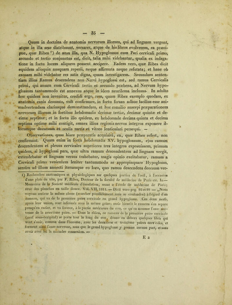 Quum in doctrina de anatomia nervorum illorum, qui ad linguam vergunt, atque in illa sese distribuunt, versarer, atque de his libros evolverem, ea praeci- pue, quae Ribes 0 ansa illa, qua N. Hypoglossus cum Pari cervicali primo, secundo et tertio conjunctus est, dicit, talia mihi videbantur, qualia ex indaga- tione in foetu lucem aliquem possent accipere. Eadem vero, quae Ribes dicit equidem alioquin nusquam reperii, neque affirmata neque refutata; et hanc ob causam mihi videbatur res satis digna, quam investigarem. Secundum senten- tiam illius Ramus descendens non Nervi hypoglossi est, sed ramus Cervicalis primi, qui ansam, cum Cervicali tertio et secundo praebens, ad Nervum hypo- glossum tantummodo est annexus atque in idem neurilema inclusus* In adulto hoc quidem non invenitur, credidi ergo, rem, quam Ribes exemplo quodam, ex anatomia canis desumto, vult confirmare, in foetu forsan adhuc facilius esse ani- madvertendam clariusque demonstrandam, et hoc consilio suscepi praeparationem nervorum illorum in foetibus hebdomadis decimae tertiae, decimae quintae et de- cimae septimae; et in foetu illo quidem, ex hebdomade decima quinta et decima septima optime mihi contigit, omnes illius regionis nervos integros exponere il- lorumque decursum et oculis meris et vitreo lenticulari persequi. — Observationes, quas hisce praeparatis acquisivi, ea, quae Ribes refert, non confirmant. Quum enim in foetu hebdomadis XV. hypoglossum, ejus ramum descendentem et plexus cervicales superiores tres integros exposuissem, primum quidem, si hypoglossi pars, quae ultra ramum descendentem ad linguam vergit, extendebatur et linguam versus trahebatur, magis opinio excitabatur, ramum a Cervicali primo venientem leniter tantummodo se appropinquare' Hypoglosso, sensim ad illum annecti iterumque eo loco, quo ramus descendens deorsum ver- 1) Rechercbes anatomiques et physiologiques sur quelques parties de foeil, a 1’occasioM d’une plaie de tete, par F, Ribes, Docteur de la facidte de mddecine de Paris etc. In — Meraoires de la Societd medicale d’emulation, seant a lecole de mdclecine de Paris; avec des plancbes en taille douce. Vol. VII. 1811 Dicit vero pag. 98 et 99 — „Nous voyons arriver la menie cbose (marcbef parallHement sans se confondre) a 1’egard d’un fameau, qui va de la premiere paire cervicale au grand hypoglosse. Ces deux neris, apres leur uniou, sont infermes sous la meme gaine; mais bientot le rameau s’en separe presquen eiitier, et va former, a la partie anterieure du cou, ce qu’ou nomme 1’anse ner- veuse de la neuvieme paire. — Dans le cbien, ce rameau de la premiere paire cervicale (nerf sous-occipital) se porte tout le long du cou, donne en debors quelques filets qui vont suuir, comme dans Thomme, avec les deuxieme et troisieme paires cervicales, et forment ainsi 1’anse nerveuse, sans que le grand hypoglosse y prenne aucune part, et sans avoir avec lui la mbindre connexion. — E 2