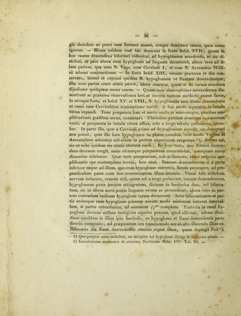 git, decedere ac porro eam formare ansam, eosque demittere ramos, quos nemo ignorat. — Minus evidens erat hic decursus in foetu 'liebd. XVII., quum in hoc ramus descendens bifiircari videretur, ad hypoglossum accedendo, et sic di- stribui, ut pars altera cum hypoglosso ad linguam decurreret, altera vero ad il- lam partem, qua cum N. Vago, cum Cervicali I , et cum N. Accessorio Willi- sii adsunt conjunctiones. — In foetu hebd. XIII,, vetusto praeterea et diu con- servato, inveni et exposui quidem N. hypoglossum et Ramum descendentem; illae vero partes erant nimis parvae, nimis obscurae, quam ut de earum structura dijudicare quidquam ausus essem. — Quum vero observationes antecedentes dis- sentirent ac praeterea observationes levi et incerta tantum methodo essent factae, in utroque foetu, et hebd- XV. et XVII., N. hypoglossum cura Ramo descendente et omni cum Cervicalibus conjunctione excidi, et hoc modo separatos in tabula vitrea expandi. Tunc praeparata haec et meris oculis et microscopio, pluribus am- plificationis gradibus utens, examinavi. Clarissime partium structura in aspectum venit, si praeparata in tabula vitrea affixa, sole a tergo tabulae pellncente, intue- bar. In parte illa, quae a Cervicali primo ad hypoglossum accedit, res disceptari non potuit, quia illo loco hypoglossus in plures ramulos, non modo Vagum et Accessorium adeuntes sed etiam in partem superiorem vergentes divisus e|t, sicut mihi quidem res nimis obscura esset. Eo loco vero, quo Ramus descen- dens deorsum vergit, nunc utrumque praeparatum consentiebat, quanquam antea dissentire videbatur. Quae vero praeparatum, sole pellncente, vitrei sedecies am- plificantis ope contemplans inveni, haec sunt. Ramum descendentem si a parte inferiore usque ad illum, quo cum hypoglosso convenit, locum persequor, ad per- pendiculum paene cura hoc convenientem illum invenio. Omni tela cellulosa, nervum induente, remota vidi, quum sol a tergo perluceret, ramum descendentem, hypoglossum paene jamjam attingentem, divisum in fasciculos duo, vel bifurca- tum, sic ut altera nervi portio linguam versus se protenderet, altera vero in par- tem contrariam radicem hypoglossi versus decurreret. Inter bifurcationem et par- tis utriusque cum hypoglosso primum nexum modo minimum interest interval- lum, si partes extenduntur, ad summum complens. Praeterea in omni hy- poglossi decursu nullum vestigium reperire possum, quod affirmat, adesse disci- dium quoddam in illius ipso fasciculo, ex hypoglosso et Rami descendentis parte dimidia composito; sol praeparatum seu translucendo seu ab alto illucendo illustrel. Bifurcatio illa Rami descendentis omnino aequat illam, quam depingit Reil *), 1) Quo propior enim radicibus, eo insignior est hypoglossi divisio in fasciculos plures. — 2) Exercitationes acadeinicae de structura Nervorum. Ilalae. 1797. Tab. III. —