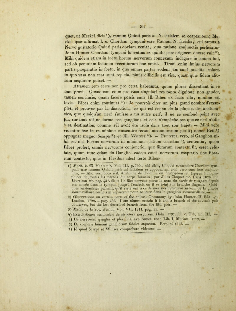 quet, ut Meckel dicit’), ramum Quinti paris ad N. facialem se coaptantem; Me- ckel ipse affirmat 1. c. Chordam tympani esse Ramum N. facialis, cui ramus a Nervo gustatorio Quinti paris obviam veniat, qua ratione conjunctio perficiatur- John Hunter Chordam tympani lubentius ex quinto pare originem ducere vult ^). Mihi quidem etiam in foetu horum nervorum connexum indagare in animo fuit, sed ob penuriam foetuum recentiorum hoc omisi. Tironi enim hujus nervorum partis praeparatio in foetu, in quo omnes partes eodem jam sunt praeditae colore, in quo vasa non cera sunt repleta, nimis difficilis est visa, quam quae fidem alio- rum acquirere posset. — Attamen rem certe non pro certa habeamus, quum plures dissentiant in re tam gravi. Quanquam enim pro casu singulari res tanta dignitate non gaudet, tamen conclusio, quam facere possis cura 111. Ribes ex facto illo, minime est levis. Ribes enim continuat ^); Je pourrols citer un plus grand nombre d’exem- ples, et prouver par la dissection, ce qui est connu de la plupart des anatomi- stes, que quoiqifun nerf s’unisse a un autre nerf, il ne se confond point avec lui, sur-tout s’il ne forrae pas ganglion; et cela nempeche pas que ce nerf n’aille a SSL destination, comme s’il avoit ete isole dans tont son trajet. — Mihi vero videntur hac in re minime consentire rerum anatomicarum periti; nonne Reil.'*) oppugnat magno Scarpa et 111. Wutzer ^). — Praeterea vero, si Ganglion ni- hil est nisi Plexus nervorum in minimum spatium coarctus ^), sententia, quam Ribes profert, omnis nervorum conjunctio, quae fibrarum contextu fit, esset refu- tata, quum tunc etiam in Ganglio eadem esset nervorum coaptatio sine fibra- rum contextu, quae in Plexibus adest teste Ribes. 1) .Oitbb. b. 9J?. Sfnntpmie. Vol. III. p. 700.., ubi dicit, Cloquet contendere Chordam pani esse ramum. Quinti paris ad facialem se apponentem non \^erO cum hoc conjunc- tum. — Aiio vero loco scii. Anatomie de 1'homme ou description et figures lithogi-a- pbi^es de,toutes les parties du corps humain; par Jules Cloquet etc. Paris 1826 Ibl. Livraison 29. pag. 437. dicit: Ce filet nerveux porte le nom de corde de tympan depuis son entree dans le tympan jusqu’a fendroit ou il se joint a la branche linguale. Quel- ques anatomistes pensent, qu’il reste uni a ce dernier nerf, jusqifau niveau de la glande sousmaxillaire ou il s'en separerait pour se jcter dans le ganglion sousmaxillairc.— 2) Observations on certaiii parts of tbe animal Oeconoray by John Hunter. II. Edit. London. 1732—pag. 266. I am almost certain it is not a branch of the seventli pair of nerves, but tbe last described branch from the fiftb pair. — 3) Mem, de la Soc. d’emul. Vol. VII. 1811. pag. 99. — 4) Exercitationes anatomicae de structura nervorum. Halae. 1797. fol. c. Tab. a?n. III. — 5) De nervorum gangliis et plexubus. sive Annot. anat. Lib. I. Mutinae. 1779.— 6) De corporis humani gangliorum fabrica atqueusu. Berolini 1815. — 7) Id quod Scarpa et Wutzer comprobare videntur. —