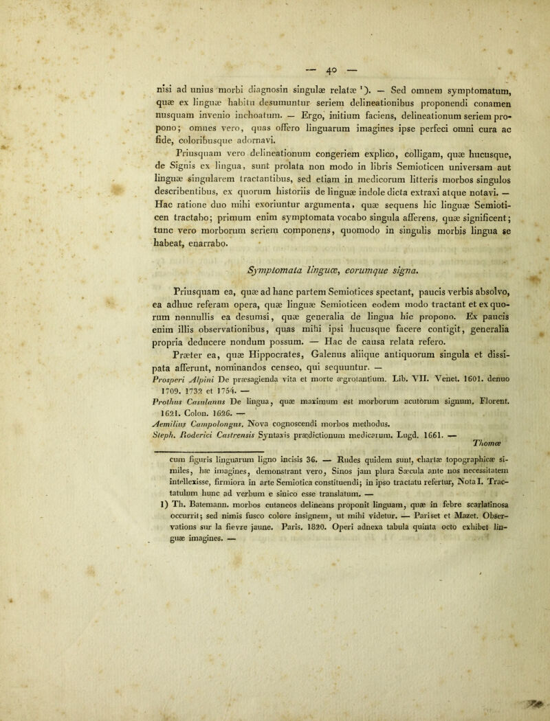 nisi ad unius'morbi diagnosin singulae relatae’). — Sed omnem symptomatum, quae ex linguae habitu desumuntur seriem delineationibus proponendi conamen nusquam invenio inchoatum. — Ergo, initium faciens, delineationum seriem pro- pono; omnes vero, quas offero linguarum imagines ipse perfeci omni cura ac fide, coloribusque adornavi. Priusquam vero delineationum congeriem explico, colligam, quae hucusque, de Signis ex lingua, sunt prolata non modo in libris Semioticen universam aut linguae singularem tractantibus, sed etiam in medicorum litteris morbos singulos describentibus, ex quorum historiis de linguae indole dicta extraxi atque notavi. — Hac ratione duo mihi exoriuntur argumenta, quae sequens hic linguae Semioti- cen tractabo; primum enim symptomata vocabo singula afferens, quae significent; tunc vero morborum seriem componens, quomodo in singulis morbis lingua se habeat, enarrabo. Symptomata Imguce, eorumque signa. Priusquam ea, quae ad hanc partem Semiotices spectant, paucis verbis absolvo, ea adhuc referam opera, quae linguae Semioticen eodem modo tractant et ex quo- rum nonnullis ea desumsi, quae generalia de lingua hic propono. Ex paucis enim illis observationibus, quas mihi ipsi hucusque facere contigit, generalia propria deducere nondum possum. — Hac de causa relata refero. Praeter ea, quae Hippocrates, Galenus aliique antiquorum singula et dissi- pata afferunt, nominandos censeo, qui sequuntur. — Prosperi Alpini De praesagienda vita et morte aegrolantium. Lib. VII. Vehet. 1601. denuo 1709. 1732 et 1754. — Prothns Casnlaniis De lingua, quas maximum est morborum acutorum signum. Florent. 1621. Colon. 1626. — Aemilius Campolongiis. Nova cognoscendi moihos methodus. Sleph. Pioderici Castrensis Syntaxis praedictionum medicarum. Lugd. 1661. — Thomce cum figuris linguarum ligno incisis 36. — Rudes quidem sunt, chartae topographlcae si- miles, hae imagines, demonstrant vero, Sinos jam plura Saecula ante nos necessitatem intellexisse, firmiora in arte Semiotica constituendi; in ipso tractatu refertur, Notal. Trac- tatuhim hunc ad verbum e sinico esse translatum. — 1) Th. Batemann. morbos cutaneos delineans proponit linguam, quae in febre scarlatinosa occurrit; sed nimis fusco colore insignem, ut mihi videtur. — Pariset et Mazet. Obser- vations sur la fievre jaune. Paris. 1-820. Operi adnexa ttibula quinta octo exhibet lin- guae imagines. —