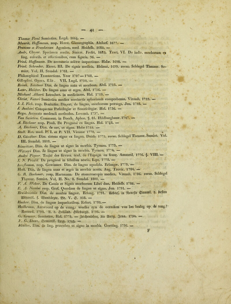 Thomcs Fient Semlotice. Lugd. 1664- — JMaiirit. Hoffmann. resp. Horst. Glossographla. Altdorf. 1677. — Francus a Franhenaii Agonism. njed. Heidelb. 1682. Andr. Cleyer. Specimen medie. Siniese. Frcfrt. 1682. Tract. VI. De indic, morborum ex ling. colorib. et allectionibus, cum figuris. 36. Fried. Hoffmann. De necessaria salivae inspectione. Halae. 1698. —^ Fried. Schrader. Exerc. III. De signis medicis. Helmst. 1699. recus. Schlegel Thesaur. Se- miot. Vol. II. Stendal. 1701. — Philosoplucal Transactions. Year 1707—1708. — GB^gliui. Opera. EJit, VII. Lugd. 1710. — Heinh. Hiistner Diss. de lingua saila et morbosa. Altd. 1715. —- JLaur, Hetsler, De lingua sana et segra. Altd. 1716. — JVlichael Alberti Introduct. in medicinam. Hal. 1719. —• Christ. Valeri Semiotica medica succinctis apborismiS comprehensa. Vitemb, 1722. — J. J. Fich. resp. Bonhbfer. Diss.ert. de lingua, morborum praesaga. Jen. 1725. — J. Junheri Conspectus Pathologlae et Semeiologiae. Hal. 1736. — Ftega, Accurata medendi methodus. Lovanii. 1737. — Van Swieten. Comraent. in Boerh. Aphor. §. 85. Hildburghusae. 1747. — A. Biichner resp. Pauli. De Prognosi ex lingua. Hal. 1748. —' A. Biichner, Diss. de ore, ut signo. Halae 1752. — StoU. Rat. nied. I. et P. VII. Viennae 1770, , % D. Giinther- Diss. sistens signa ex lingua. Duisb. 1772. recus. Schlegel Thesaur. Semlot. Vol. III. Stendal. 1802. — ' Biswil-uer. Diss. de lingua ut signo in morbis. Tyrnau. 1773. — IVilzayi Diss. de lingua ut signo in morbis. Tyrnau. 1774. — Andre Piqiier. Traite des fievres. trad. de 1’Espagn. en franc. Amsterd. 1776. VIII.— ./. N. Pezoid, De prognosi in febribus aculis. Lips, 1778.' — Isenjlamm. resp. Gewinner. Diss. de lingua squalida. Erlangae. 1779. — ’ Heih. Diss. de lingua sana et segra in morbis acutis. Aug. Trevir. 1784. —• • G. R. Boehmer, resp. Hartmann. De stomatoscopia medica. Vitemb. 1786. recus. Schlegel Thesaur. Semiot. Vol. II. No. 8. Stendal. 1801. — F. A. TVeher. De Causis et Signis morborum Libri duo. Heidelb. 1786. — E. A- Nicolai resp. Graf. Quaedam de lingua ut signo. Jen. 1791. — Breidenslein Diss. de morbis linguae. Erlang. 1791. Uebevf. in Olencjlc ©nntntl. b. bcflPll 2l61)(Uibl. f. 2Bunbarjtc. S3b. V. 258. — Hecker. Diss. de linguae impuritatibus. Erfiirt. 1792.— Heilhronn. Anlwoord op de vraag: weelke zyn de oorzaken van het beslag op_cle tong?' Rotterd. 1792. 21. b. .^ollanb. .^ilbbiirgl). 1795. — G. Griiner. Semiotice. Hal. l'775. — 2(U’33. 1794. — F. G. Danz. ©emiotif. Spjg. 1793. — Mltiller, Diss. de ling. praerubra ut signo in morbis. Goetting. 1796. — F