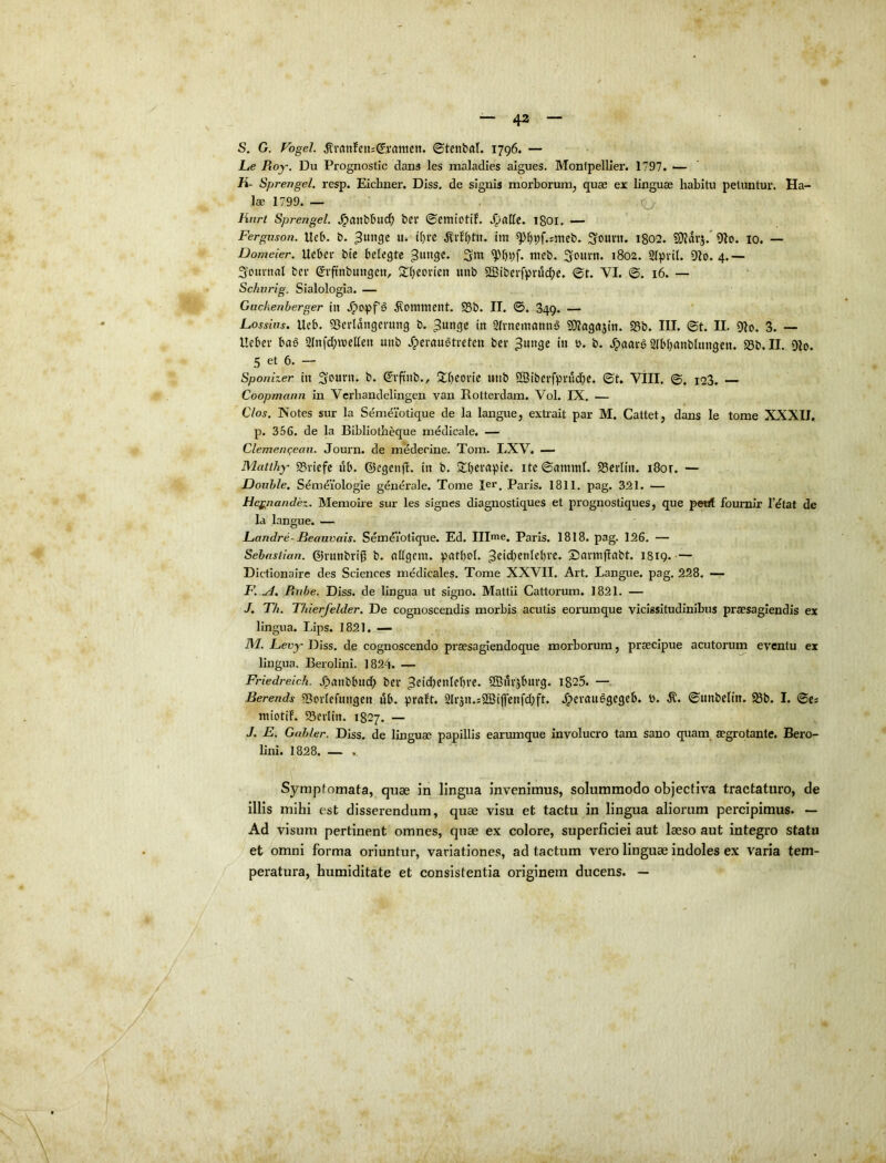 i — 42 — S. G. Fogel. ^rrtnfettJ^jrrtmctt. ©tcnbfll. 1796. — lue Roy. Du Prognostic dans les raaladies algues. Montpellier. 1797. ■— K- Sprengel. resp. Eichner. DIss. de signis morborunij quae ex linguae habitu petuntur. Ha- lae 1799. — Hnrt Sprengel. .^anbbud^ bei‘ ©Cttiiotif. .^allc. 1801. — Ferguson. Itcb. b. ^uiige u. tbrc im ^fjpf.smeb. ^om\x, 1802. £D?avj.* lo. — Domeier, Ucbei* btc belegtc nieb. Souvn. 1802. Slpvil. 4,— Som-nfll bev (Jvftnbungeu, Sfieonen unb 2Biberfpfi5d;c. ©t. VI. ©. 16. — Schurig. Sialologia. — Guckenherger ili .^opf§ S5b. II. ©. 849. — Losshis. Ueb. 5Serldngerung b. ^ungc in 2{vnemanu§ SOiagajttt. 95b. III. ©t. II. 9Io. 3. -- Ueber bag 21nfd}tvelleii unb .^crauatveten ber ^ungc in t>. b. /pnavg Slbbanbhingen. 25b. II. Olo. 5 et 6. — Sponizer in 3oum. b. ^vftnb., J^beovic unb OBibcrfprud^c. ©t, Vill. ©. 123. — Coopmann in Verhandelingen van Rotterdam. Vol. IX. — Cios. Notes sur la Semdlotique de la langue, exti’ait par M. Cattet, dans le tome XXXII. p. 356. de la Bibliotheque mddicale. — Clemenqeaii. Journ. de mdderine. Tom. LXV. — Matihy' 95riefc ub. dlegenfl. in b. 5tbempic. ite ©ammt. SBcrIin. i8or. — JDouhle. Semeiologie generale. Tome Rr. Paris. 1811. pag. 321. — Heg^nandez. Memoire sur les signes diagnostiques et prognostiques, que peirf foumir 1’dtat de Ia langue. — luandre- JBeauvais. Semdibtlque. Ed. Illme. Paris. 1818. pag. 126. — Sehastian. ©rnnbri^ b. nll()em. patbol. ^cicbenlcbfo. 2)cu'mfiabt. 1819.— Dictionaire des Sciences medicales. Tome XXVII. Art. Langue, pag. 228. — F. .A, Rube. Diss. de lingua ut signo. Mattii Cattorum. 1821. — J. Th. Thierfelder. De cognoscendis morbis acutis eorumque vicissitudinibus praesagiendis ex lingua. Lips. 1821. — M. Fevy Diss. de cognoscendo praesaglendoque morborum, praecipue acutorum eventu ex lingua. Berolini. 1824. — Friedreich. .^rtnbbud; ber OBurjbuvq. i825. — Berends «Bovtefiingen ub. pralt. Slrjn.sSSipnfdift. .^evanSgcgeb. 0. ©unbclin. ^b. I. ©e* ntiotif. 93evliu. 1827. — J. E. Gahler. Diss. de linguae papillis earumque involucro tam sano cpiam_ aegrotante. Bero- lini. 1828. — , Symptomata, quae in lingua invenimus, solummodo objectiva tractaturo, de Illis mihi est disserendum, quae visu et tactu in lingua aliorum percipimus. — Ad visum pertinent omnes, quae ex colore, superficiei aut laeso aut integro statu et omni forma oriuntur, variationes, ad tactum vero linguae indoles ex varia tem- peratura, humiditate et consistentia originem ducens. --