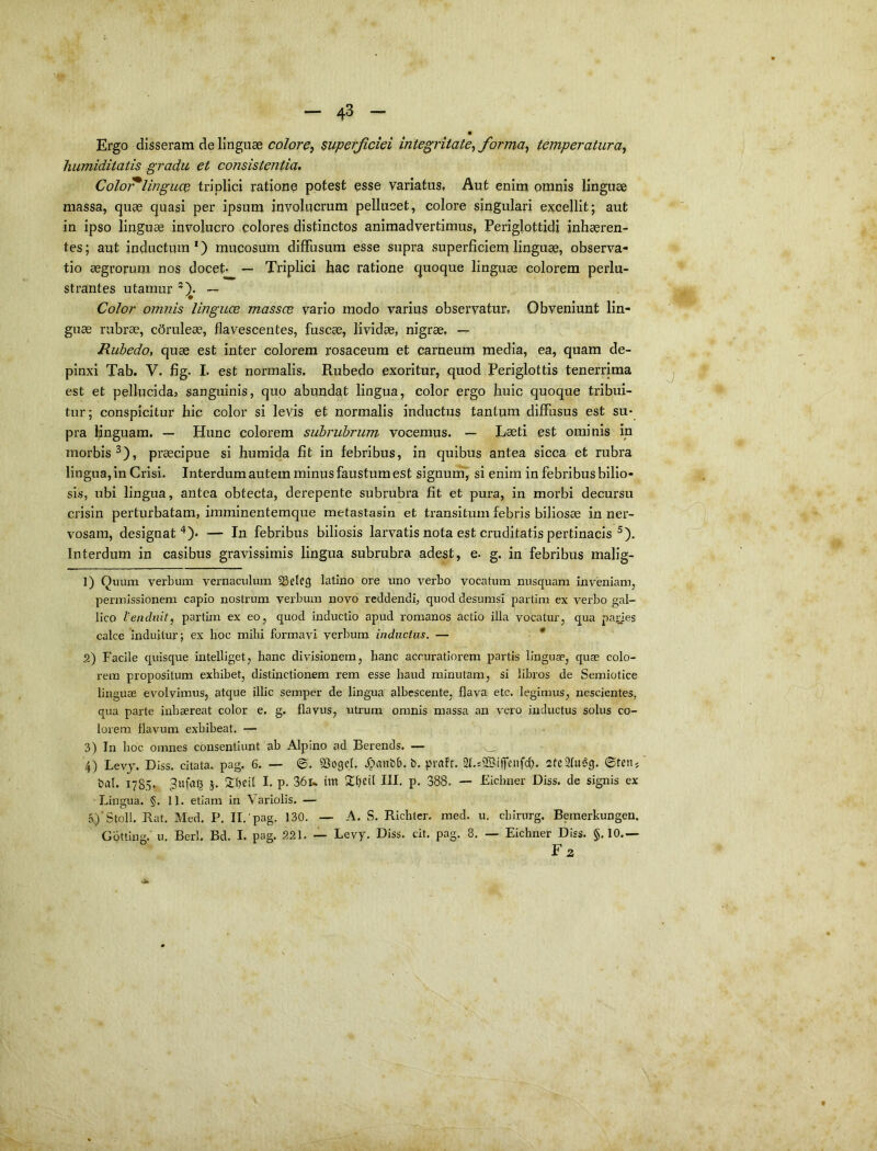 Ergo disseram de linguae colore^ superjiciei integritate^ forma^ temperatura^ humiditatis gradu et consistentia, ColoT^linguce triplici ratione potest esse variatus, Aut enim omnis linguae massa, quae quasi per ipsum involucrum pellucet, colore singulari excellit; aut in ipso linguae involucro colores distinctos animadvertimus, Periglottidi inhaeren- tes; aut inductum*) mucosum diffusum esse supra superficiem linguae, observa- tio aegrorum nos docet* — Triplici hac ratione quoque linguae colorem perlu- strantes utamur *)• — Color omnis linguce massce vario modo varius observatur, Obveniunt lin- guae rubrae, cdruleae, flavescentes, fuscae, lividae, nigrae, — Rubedo, quae est inter colorem rosaceum et carneum media, ea, quam de- pinxi Tab. V. fig. I. est normalis. Rubedo exoritur, quod Periglottis tenerrima est et pellucidaj sanguinis, quo abundat lingua, color ergo huic quoque tribui- tur; conspicitur hic color si levis et normalis inductus tantum diffusus est su- pra hnguam. — Hunc colorem subrubrum vocemus. — Laeti est ominis in morbis^), praecipue si humida fit in febribus, in quibus antea sicca et rubra lingua, in Crisi. Interdum autem minus faustum est signum, si enim in febribus bilio- sis, ubi lingua, antea obtecta, derepente subrubra fit et pura, in morbi decursu crisin perturbatam, imminentemque metastasin et transitum febris biliosae in ner- vosam, designat^)* — In febribus biliosis larvatis nota est cruditatis pertinacis ^). Interdum in casibus gravissimis lingua subrubra adest, e. g. in febribus malig- 1) Quum verbum vernaculum SSeIrg latino ore uno verbo vocatum nusquam inveniam, permissionem capio nostrum verbum novo reddendi, quod desumsi partim ex verbo gal- lico Vendiiit^ partun ex eo, quod inductio apud romanos actio illa vocatur, qua paries calce induitur; ex hoc mihi formavi verbum inductus. — * 2) Facile quisque intelliget, hanc divisionem, hanc accuratiorem partis linguae, quas colo- rem propositum exhibet, distinctionem rem esse haud minutam, si libi'os de Semiotice linguae evolvimus, atque illic semper de lingua albescente, flava etc. legimus, nescientes, qua parte inhaereat color e. g. flavus, utrum omnis massa an vero inductus solus co- lorem flavum exhibeat. — 3) In hoc omnes consentiunt ab Alpino ad Berends. — 4) Levj. Diss. citata, pag. 6. — 53ogel. .^anfeb. t). pvafr. Qf.sSSiffeitfch. steSfiiSg. ©ten^ bal. 1785. 3ufa^ j. 2:beil I- P- 36i„ tm Xbeil III. p. 388. — Fichner Diss. de signis ex Lingua. §. 11. etiam in Variolis. — r>)'Stoll. Rat, Med. P. II.'pag. 130. — A. S. Richter. med. u. cbirurg. Bemerkungen. Gbtting. u. Berl. Bd. I. pag. 221. — Levy. Diss. cit. pag. 8. — Eichner Diss. §. 10.— F2