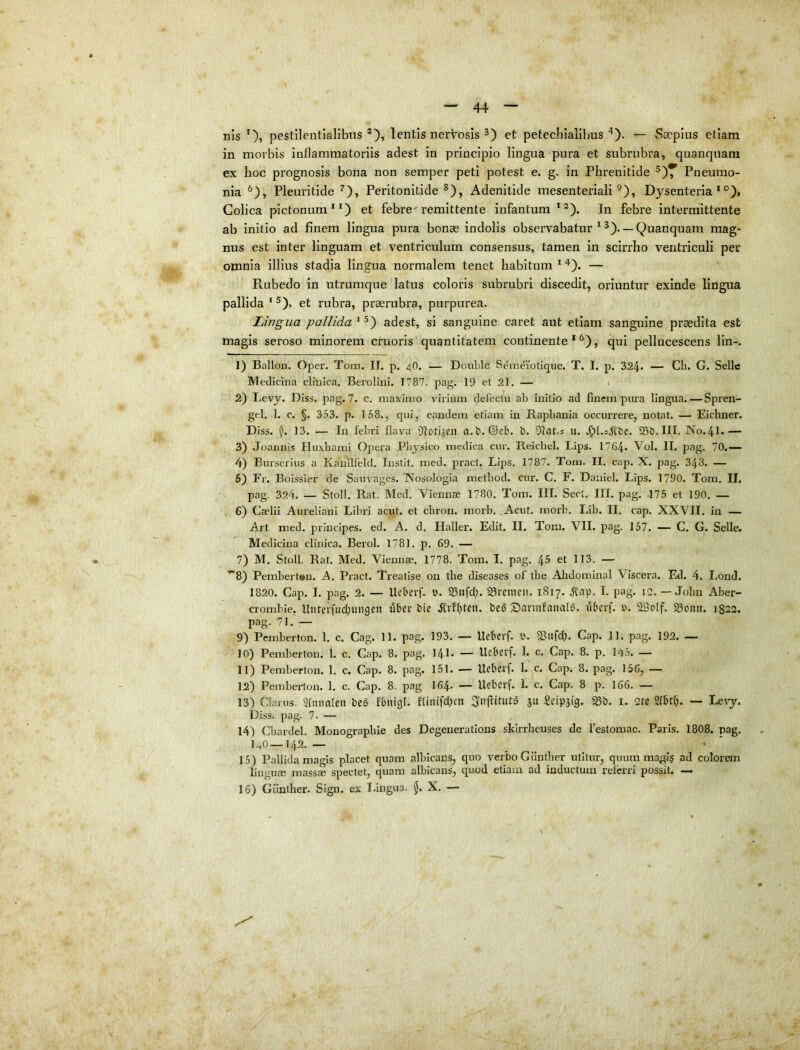 nis Oi pestileiitialibns lentis nervosis et petechialilms— Saepius etiam in morbis inflammatoriis adest in principio lingua pura et subrubra, quanquara ex hoc prognosis bona non semper peti potest e. g. in Phrenitide Pneumo- nia Pleuritide ^), Peritonitide*), Adenitide mesenteriali ^), Dysenteria*®), Colica pictonum**) et febre'remittente infantum*^). In febre intermittente ab initio ad finem lingua pura bonae indolis observabatur * *). — Quanquam mag- nus est inter linguam et ventriculum consensus, tamen in scirrho ventriculi per omnia illius stadia lingua normalem tenet habitum * ^). — Rubedo in utrumque latus coloris subrubri discedit, oriuntur exinde lingua pallida * *). et rubra, praerubra, purpurea. Lingua pallida * *) adest, si sanguine caret aut etiam sanguine praedita est magis seroso minorem cruoris quantitatem continente**^), qui pellucescens lin-. 1) Ballon. Oper. Tom. II. p. 4O. — DouLle Semeiolique. T. I. p. 324* — Ch. G. Sellc Medicina clinica. Berolini. 1787. pag. 19 et 21. — » 2) Levy. Diss. pag. 7. c. maximo virium clefectu ab initio ad finem pura lingua.—Spren- gel. 1. c. §. 353. p. 1.58., c^ui, eandem etiam in Rapbania occurrere, notat. — Eichner. Diss. 55. 13. — In febri flava Ofoti^CU a.b. ©eb. b. Olat.s u. .^l.ijlbc. 5Sb.III. N0.4I.— 3) Joannis Huxbami Opera Physico medica cur. Reichel. Lips. 1764» Vol. II. pag. 70.— 4) Burserius a Kanilfeld. Instit. med. pract. Lips. 1787. Tom. II. cap. X. pag. 348. — 5) Fr. Boissier de Sanvages. IVosologia metbod. cur. C. F. Daniel. Lips. 1790. Tom. II. pag. 324. — Stoll. Hat. Med. Viennae 1780. Tom. III. Sect. III. pag. 175 et 190. — 6) Caelii Aureliani Libri acut. et ebron. morb. Acut. morb. Lib. II. cap. XXVII. in — Art med. principes, ed. A. d. Haller. Edit. II. Tom. VII. pag. 157. — C. G. Selle. Medicina clinica. Berol. 1781. p. 69. — 7) M. Stoll. Rat. Med. Viennae. 1778. Tom. I. pag. 45 et 113. — ’“8) Pembert»n. A. Pract. Treatise 011 tbe diseases of the Ahdominal Viscera. Ed. 4. Lond. 1820. Cap. I. pag. 2. — Ucbevf. b. 23«fd;. 23remeu. 1817. I. pag. 12. — Jolm Aber- crombie. Uiirevfiid^ungen uber bie be^ Sannfanaia. uberf. b. aficlf. 93omi. 1822. pag. 71. — 9) Pemberton. 1. c. Cag. 11. pag. 193. — Ucberf. b. ^ufd;. Cap. 11. pag. 192. — 10) Pemberton. 1. c. Cap. 8. pag. 141- — Ucbcvf* h c. Cap. 8. p. 14.5. — 11) Pemberton. 1. c. Cap. 8. pag. 151. — Ucbcrf* 1. c. Cap. 8. pag. 156, — 12) Pembei’ton. 1. c. Cap. 8. pag 164* — Uebcvf. 1. c. Cap. 8 p. 166. — 13) Clarus. 51mittleit beS fbnigl. fliuifd)en SiiflirutS 311 Scip3t’3. 25b. i. 2tc 21btfi. — Le^y. Diss. pag. 7. — 14) Cbardel. Monograpbie des Degenerations skirrbeuses de festomac. Pari.s. 1808. pag, 140—142. — 15) Pallida magis placet cpiam albicans, quo verbo G iintber utitur, quum magi§ ad colorem liii' 'use massae spectet, quam albicans, quod etiam ad inductum referri possit. — 16) Giinther. Sign. ex Lingua. $. X. — V