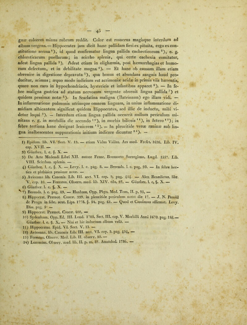 40 giiae colorem mimis rubrum reddit. Color est rosaceus magisqiie interdum ad album vergens.— Hippocrates jam dicit hanc pallidam fieri ex pituita, ergo ex con- stitutione serosa*), id quod confirmatur lingua pallida cachecticorum®), e. g. chloroticarum puellarum; in scirrho splenis, qui certe cachexia comitatur, adest lingua pallida ^). Adest etiam in olighaemia, post haemorrhagias et humo- rum defectum, et in debilitate magna ^). — Et hanc ob causam illam etiam obvenire in digestione depravata ^), qua bonus et abundans sanguis haud pro- ducitur, scimus ; aequo modo indicium est acrimoniae acidae in primis viis haerentis, quare non raro in hypochondriacis, hystericis et infantibus apparet ^). — In fe* bre maligna gastrica ad statum nervosum vergente obvenit lingua pallida ^) et quidem pessimae notae ^). In Scarlatina maligna (Batemann) ego illam vidi. — In inflammatione pulmonis utriusque omnem linguam, in unius inflammatione di- midiam albicantem significat quidem Hippocrates, sed illic de inductu, mihi vi- detur loqui ^). — Interdum etiam lingua pallida occurrit nullum periculum mi- nitans e. g. in morbillis die secundo *°), in morbis biliosis **), in Ictero *®); in febre tertiana hanc designat leniorem *^). — In pleuritide venae raninae sub lin- gua inalbescentes suppurationis initium indicare dicuntur**). — 1) Epklem. lib. VI. Sect. V, 13. — etiam Vicius Viclius. Ars med. Frcfrt, 1626. Lib. IV. cap. XVII. — 2) Giiulber. 1, c, X. — 3) De Arte Medendi Libri XII. autore Franc. Boussueto Surregiano. Lugd. 1557. Lib. VIII. SciiTlms. splenis. — 4) Giinther. 1. c. Jj. X. — I-evy. 1. c. pag. 8. — Berends. 1. c. pag. 93. — In febre hec- tica et phtlnsica pessimae notae. — 5) Avicenna lib. Canonis. Lib. III. sect. VI. cap. 2> pag. 454- — Alex. Benedictus. libr. V. cap. 10. — Forestus. Observ. med. lib. XIV. obs. 27. — Giinther. 1. c, §. X. — 6) Giinther. 1. c. §. X. — ^ 7) Berends. 1. c. pag. 89. — Huxham. Opp. Pbys. Med. Tom. II. p. 95. — 8) Hippocrat. Praenot. Coacae. 229. in pleuritide periculum notat die 17. — J. N. Pezold dc Progn in febr. acut. Lips. 1778. jj. 54. pag. 61. — Quod et Casulanus alErmat. Levj. Diss. pag. 5’ — 9) Hippocrat. Praenot. Coacae. 400. — 10) Sydenham. Opp. Ed. III. Lond. 1705. Sect, III. cap. V. Morbilli Anni 1670. pag. 158.— Giinther. 1, c. §. X. — Xisi et hic inductum album velit, — 11) Hippocrates. Epid. VI. Sect. V. 13. — 12) Avicenna. lib. Canonis Lib. III. sect. VI. cap. 2. pag. 4H» — 13) Forestus. Observ. Med. Lib. II. observ. 25.—