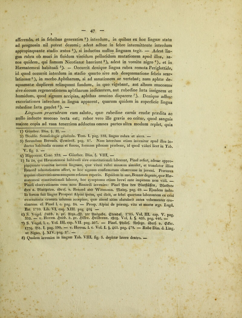 afiferendo, et in febribus generatira *) interdum, in quibus ex boc linguae statu ad prognosin nil potest desumi; adest adhuc in febre intermittente interdum appropinquante stadio aestus ^), si inductus nullus linguam tegit. — Adest lin- gua rubra ob muci in fluidum viscidum pellucidum mutationem apud illos, sa- nos quidem, qui fumum Nicotianae hauriunt^), adest in vomitu nigroet in Haematemesi habituali ^). — Occurrit denique lingua rubra remota Periglottide, id quod occurrit interdum in stadio quarto sive sub desquamatione febris scar- latinosae^), in morbo Aphtharum, si ad sanationem se vertebat; nam aphtae de- squamatae duplicem relinquunt fundum, in quo vigebant, aut album mucosum sive siccum regenerationem aphtharum indicantem, aut rubedine laeta insignem et humidum, quod signum accipias, aphthas omnino disparere ^). Denique adhuc excoriationes interdum in lingua apparent, quarum quidem in superficie lingua rubedine laeta gaudet ^). — Linguam praeruhram eam saluto, quae rubedine carnis crudae praedita ac nullo inducto mucoso tecta est; rubor vero ille gravis eo oritur, quod sanguis majore copia ad vasa tenerrima adductus omnes partes ultra modum replet, quia 1) Guntber. Diss. H* — 2) Double. Semeiologie gdiierale. Tom. I. pag. 338. lingua rubra et sicca. — 3) Secundum Berends, ©erntotif. pag. 87. Nam interdum etiam invenitur apud illos in- ductus habitualis crassus et fuscus, formam pilosam praebens, id quod videri licet in Tab. V. flg. 5. — 4) Hippocrat. Coae. 932. — Guntber. Diss. (j. VIII. — 5) In iis, qui Haematemesi habituali sive constitutionali laborant, Pinei refert, adesse appro- pinquante vomitus incessu linguam, quae vitrei rubri massam simulet, et translator illius Renard adnotationem affert, se hoc signum confirmatum observasse in juveni. Praeterea aequam observationem nusquam relatam reperio. Equidem in ano, Bonnae degente, quae Hae- matemesi constitutionali laborat, boc sjrnptoma etiam brevi ante impetum non vidi. Pineli observationem cum nota Renardi invenies: Pinei ?3on t»en 33lutfluffen, 231uth‘Cs d^en U. 23lutfpcieu. iibevf. b. Renard unt) Wittmann. SDfrtinj. pag. 69. — Ejusdem indo- lis forsan fuit lingua Prosperi Alpini ipsius, qui dicit, se febri quartana laborantem ex crisi evacuatoria cruenta salutem accepisse, quae simul sitim abstulerit antea vehementer cru- ciantem. cf. Pinei 1. c. pag. 84. — Prosp. Alpini de prsesag. vita et morte segr. Lugd, Bat. 1710. Lib. VI. caq. XIII. pag. 404 — 6) S. Vogel. 3>nbb. b. pf. 2Irjn.:2B. 2tc 21udcjabe. ©tenbrtl. 1785. Vol. III. cap. V. pag. 232. — V. Hoven. Jpnbb. b. pi*. Jplfbe. .^eilbtonn. 1805. Vol. I. §. 425. pag. 44o, 7) S. Vogel. 1. c. Vol. III. cap. VII. pag. 257. — Pinei. ^b‘lof. DIofogr. iibetf. b. (jefer. 1779. S5b. I. pag. 190. — V. Hoven. 1. c. Vol. I. (). 46I. pag. 479. — Rube Diss. d. Ling. ut Signo. 5. XIV. pag. 27. — 8) Qualem invenies in linguse Tab. VHI. fig. 5. depicta? latere dextro. —