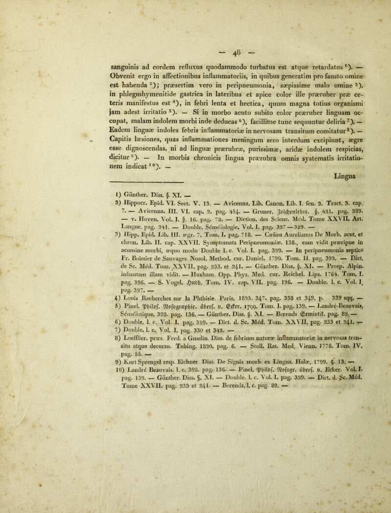 sanguinis ad cordem refluxus quodammodo turbatus est atque retardatus — Obvenit ergo in affectionibus inflammatoriis, in quibus generatim pro fausto omine est habenda *); praesertim vero in peripneumonia, saepissime malo omine ^), in phlegmhymenitide gastrica in lateribus et apice color ille praeruber prae ce- teris manifestus est in febri lenta et hectica, quum magna totius organismi jam adest irritatio ^). — Si in morbo acuto subito color praeruber linguam oc- cupat, malam indolem morbi inde deducas ^), facillime tunc sequuntur deliria — Eadem linguae indoles febris inflammatoriae in nervosam transitum comitatur — Capitis laesiones, quas inflammationes meningum sero interdum excipiunt, aegre esse dignoscendas, ni ad lingu® praerubrae, purissimae, aridae indolem respicias, dicitur^). — In morbis chronicis lingua praerubra omnis systematis irritatio- nem indicat^®). — Lingua 1) Giintlier. Diss. (J. XI. — 2) Hippocr. Epid. VI. Sect. V. 13. — Avicenna. Lib. Canon. Lib. I. fen. 2. Tract. 3. cap. 7* — Avicenna. III. VI. cap. 2. pag. 454* — Gruner. 3fid;enle()vc. $. 421. pag. 289. — V. Hoven. Vol. L 16. pag. 72. — Diction. des Scienc. Med. Tome XXVII. Art. Langue, pag. 241. — Double. Semeiologie. Vol. I. pag. 327 — 329- — 3) Hipp. Epid. Lib. III. acgr. 7. Tom. I. pag. 718. — Cadius Aurelianus De Morb. acut. et chron. Lib. II. cap. XXVII. Symptomata Peripneumoiiiae. 138., eam vidit praecipue in acumine morbi, a?quo modo Double 1. c. Vol. I. pag, 329. — In peripneumonia septica Fr. Boissier de Sauvages Nosol. Metliod. cur. Daniel. 1790. Tom. II. pag. 392. — Dici, de Sc. Med. Tom. ^XXVII. pag. 233. et 24I. — Giintber. Diss. $. XI. — Prosp. Alpin. infaustam illam vidit. — Huxbam. Opp. Phj^s. Med. cur. Reicbel. Lips. 1764. Tom, I. pag. 326. — S. Vogel. Tom. IV. cap. VII. pag. 196. — Double. 1, c. Vol. I. pag. 327. — 4) Louis Recherches sur la Phtbisle. Paris. 1825. 347. pag. 338 et 349. P‘ 339 sqq. — 5) Pinei. 5p{plof. Dlofograptjie. lU^crf. 0. ^cfer. 1799. Tom. L pag. 139. — Landre-Beauvais, Semeiotique. 398. pag. 136. — Giintber. Diss. g. XI. — Berends ©cmiotif. pag. 89.— 6) Double. 1. c. Vol. I. pag. 329. — Dict. d. Sc. Med, Tom. XXVII. pag. 233 et 24I. — 7) Double. 1. c. Vol. I. pag. 330 et 342. — 8) Loeflller. praes. Ferd. a Gmelin. Diss. de febrium naturae inflammatoriae in nervosas tran- situ atque decursu. Tubing. 1820. pag. 6. — Stoll. Rat. Med. Vienn. 1778. Tom. IV, pag. 55. — 9) Kurt Sprengel resp. Eicbner Diss. De Signis morb. ex Lingua. Halae. 1799. §. 13. — 10) Landre Beauvais. 1, c. 398. pag. 136. — Pinei, ^piplof. Dlofogv. iibevf. ». Ecker. Vol. I. pag. 139. — Giintber. Diss. §. XI. — Double. 1. c. Vol. L pag. 329. — Dict. d. Sc. M^d.