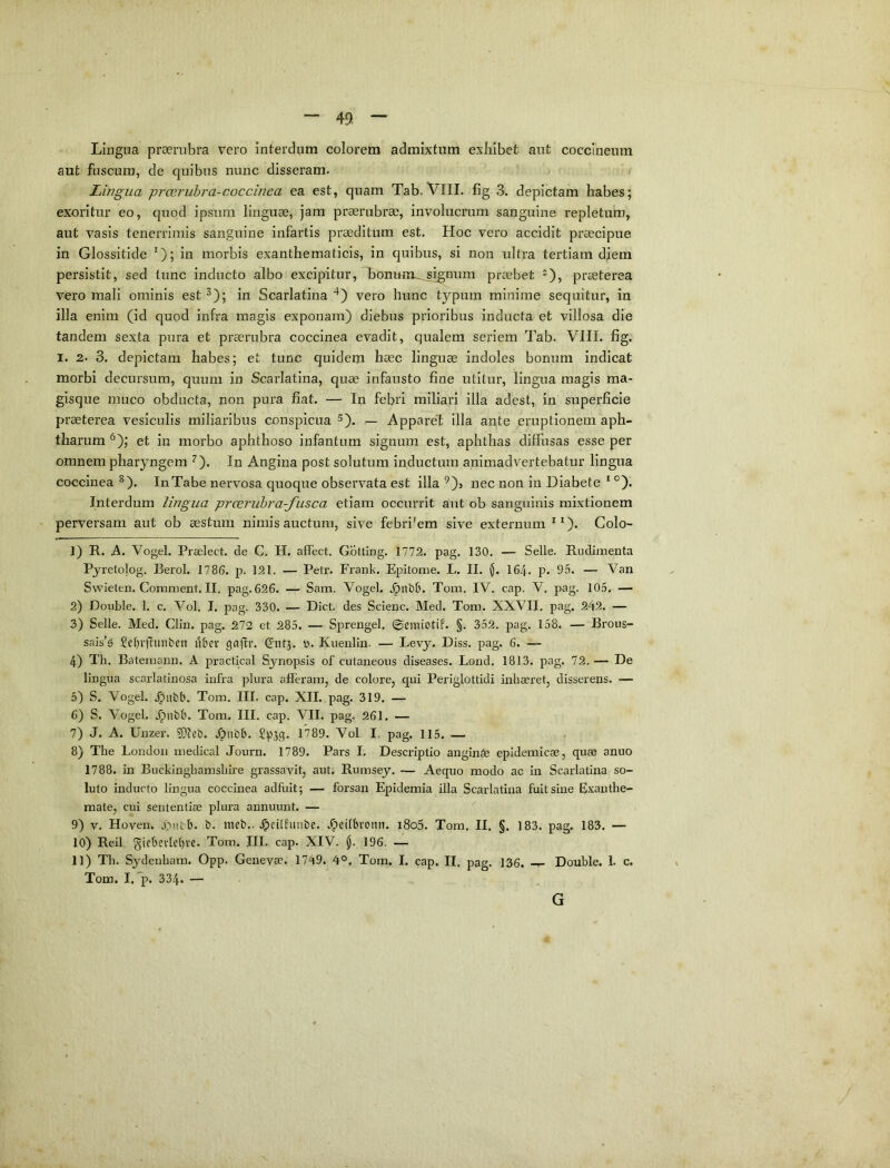 Lingua proerubra vero interdum colorem admixtum exhibet aut coccineum aut fuscum, de quibus nunc disseram. Lingua prcEruhra-coccinea ea est, quam Tab. VIII. fig 3. depictam habes; exoritur eo, quod ipsum linguae, jam praerubrae, involucrum sanguine repletum, aut vasis tenerrimis sanguine infartis praeditum est. Hoc vero accidit praecipue in Glossitide *); in morbis exanthematicis, in quibus, si non ultra tertiam diem persistit, sed tunc inducto albo excipitur, honum^jignura praebet -), praeterea vero mali ominis est ^); in Scarlatina vero hunc typum minime sequitur, in illa enim (id quod infra magis exponam) diebus prioribus inducta et villosa die tandem sexta pura et praerubra coccinea evadit, qualem seriem Tab. VIII. fig. I. 2. 3. depictam habes; et tunc quidem haec linguae indoles bonum indicat morbi decursum, quum in Scarlatina, quae infausto fine utitur, lingua magis ma- gisque muco obducta, non pura fiat. — In febri miliari illa adest, in superficie praeterea vesiculis miliaribus conspicua ^). — Apparet illa ante eruptionem aph- tharum ^); et in morbo aphthoso infantum signum est, aphthas diffusas esse per omnem pharyngem ^). In Angina post solutum inductura animadvertebatur lingua coccinea ^), InTabe nervosa c]uoque observata est illa ^)> nec non in Diabete ‘ °). Interdum lingua prceruhra-fusca etiam occurrit aut ob sanguinis mixtionem perversam aut ob aestum nimis auctum, sive febri'em sive externum Colo- 1) R. A. Vogel. Praelect. de C. H. affect. Gotting. 1772. pag. 130. — Selle. Rudimenta Pyretolog. Berol. 1786. p. 121. — Petr. Frank. Epitome. L. II. $. 164. p. 95. — Van Swieten.Coniment.il, pag. 626. — Sam. Vogel, Tom. IV. cap. V. pag. 105. — 2) Double. 1. c. Vol. I. pag. 330. — Dict. des Scienc. Med. Tom. XXVII, pag. 242. — 3) Selle. Med. Clin. pag. 272 et 285. — Sprengel. ©emiotif. §. 352. pag. 158. — Brons- sais’g Set^rlliinbcn litev gajii*. ^utj. y. Kuenlin. — Levy. Diss. pag. 6. — 4) Th. Batemann. A practical Synopsis of cutaneous diseases. Lond. 1813. pag. 72. — De lingua scarlatinosa infra plura afferam, de colore, qui Periglottidi inhaeret, disserens. — 5) S. Vogel. Tom. III. cap. XII. pag. 319. — 6) S. Vogel. Tom. III. cap, VII. pag. 261. — 7) J. A. Unzer. .Otibb. Spsg. 1789. Vol I. pag. 115. — 8) The London medical Journ. 1789. Pars I. Descriptio anginSe epidemicae, quae anno 1788. in Buckinghamshire grassavit, aut. Rumsey. Aequo modo ac in Scarlatina so- luto inducto lingua coccinea adfuit; — forsan Epidemia illa Scarlatina fuit sine Exanthe- mate, cui sententiae plura annuunt. — 9) V. Hoven. .ontb. b. ntcb., .^cilfuiibe. Jpeitbfonn. i8o5. Tom. II. §. 183. pag. 183. — 10) Reil, giebevlcbvc. Tom. III. cap. XIV. $. 196. — 11) Th. Sydenham. Opp. Genevae. 1749. 4°. Tom. I. cap. II. pag. 136. Double. 1. c. Tom. I. *p. 334. — G