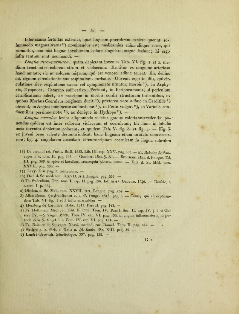 Inter causas fortuitas externas, quae linguam praerubram exciere queunt, so- lummodo magnus aestus*) nominandus est; medicamina enim aliique succi, qui sumuntur, non nisi linguae involucrum colore singulari insigne faciunt; hi ergo infra tantum sunt nominandi. — Lingua atro -purpurea ^ quam depictam invenies Tab. VI. fig. i et 2. me- dium tenet inter colorem atrum et violaceum. Exoritur ex sanguine arterioso haud mutato, sic ut colorem nigrum, qui est venoso, adhuc teneat. Illa dehinc est signum circulationis aut respirationis turbatae. Obvenit ergo in illis, qui cir- culatione sive respiratione causa vel symptomate utuntur, morbis ^), in Asphy- xia, Dyspnoea, Catarrho sufFocativo, Pertussi, in Peripneumonia, si periculum carnificationis adest, ac praecipue in morbis cordis structuram turbantibus, ex quibus Morbus Coeruleus originem ducit ^), praeterea vero adhuc in Carditide^) obvenit, in Angina imminente suffocatione ^), in Peste vulgari^), inVariolis con- fluentibus pessimae notae ^), ac denique in Hydrope^). — Lingua coerulea levior aliquomodo videtur gradus coloris antecedentis; po- nendus quidem est inter colorem violaceum et coeruleum; bis hunc in tabulis meis invenies depictum colorem, et quidem Tab. V. fig. 3. et fig. 4. — Fig. 3- ex juveni bene valente desumta indicat, hanc linguam etiam in statu sano occur- rere; fig. 4. singularem maculam circumscriptam coeruleam in lingua subrubra 13) De curandi rat. Fuchs. Basii, 1658. Lib. III. cap. XXV. pag. 305. — Fr. Boissier de Sau- vages. 1. c. tom. II. pag. 395. — Gimther. Diss. $. XI. — Broussais. Hist. d. Phlegra. Ed. III. pag. 269. in apice et lateribus, ceterocpin obtecta muco. 1— Dict. d. Sc. Med. tom. XXVII^pag. 233. — 14) Levy. Diss pag. 7. malae notae. — 15) Dict. d. Sc. ra^d. tom. XXVII. Art. Langue, pag. 233. — 1) Th. Sydenbam, Opp. tom. I. cap. II. pag. 136, Ed. in 4°. Genevae. 1749. — Double, 1. c. tom. I. p. 334. — 2) Diction. d. Sc. Med. tom. XXVII. Art. Langue, pag. 234. — 3) Allan Burns. ,^er5f’vanfi)eiten a. t>. Q. Semgo. 1813. pag. 5. — Casus, qui ad explican- dam Tab. VI. fig. 1 et 2 infra enarrabitur. — 4) Herzberg de Carditide. Halae. 1817. Pars II. pag. l43. — 5) Fr. Hoflinann. Med. rat. Edit. II, 1728. Tom. IV. Pars I. Sect. II. cap. IV. §. 9. et Ob- serv^IV. —S. Vogel. Tom. IV. cap. VI. pag. 132. in angina inflammatoria, in pu- trida vero S. Vogel, 1. c. Tom. IV. cap. VI. pag. 171. — 6) Fr. Boissier de Sauvages Nosol. metbod. cur. Daniel. Tom. II. pag. 245. —■ • 7) Olotijeu a. b. ©eb. b. 91at.s u. .^l.-4lunbe. 93b. XIII. pag. 59. — 8) Landrd-Beauvais. Sem^iotique.’ 397. pag. 138. —