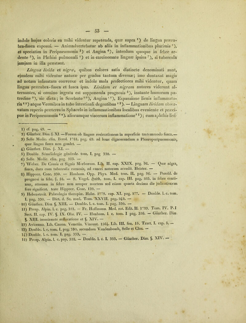 indole hujus coloris ea mihi videntur repetenda, quae supra de lingua praeru- bra-fusca exposui. — Animadvertebatur ab aliis in inflammationibus plurimis*), et speciatim in Peripneumonia et Angina'*), interdum quoque in febre ar- dente ^), in Phthisi pulmonali et in carcinomate linguae ipsius ^), si tubercula jamjam in illa praestant. Lingua livida et nigra^ quibus colores satis distincte denominati sunt, ejusdem mihi videntur naturae per gradus tantum diversae; imo duntaxat magis ad notam infaustam conversae et indole mala profectiores mihi videntur, quam lingua praerubra-fusca et fusca ipsa. Lividam et nigram autores viderunt al- ternantes, si omnino ingrata est supponenda prognosis ^), instante humorum pu- tredine ^), sic dicta; in Scorbuto ‘ °), Angina‘‘), Expansione lienis inflammato- ria * atque Vermibus in tubo intestinali degentibus ^). —Linguam lividam obser- vatam reperio praeterea in Sphaceloin inflammationibus localibus eveniente et praeci- pue in Peripneumonia ^ ‘‘^), alioriimque viscerum inflammatione’^ ; cum aphthis livi- 1) cf. pag. 49. — 2) Giinther. Diss. XI.—Forsan ob linguae reslccatlonem in superficie tantummodo fusca.— 3) Selle Medie, cliu. Berol. 1781. pag. 69. ad hanc dignoscendam a Pleuroperipneumonia, quae lingua fusca non gaudet. — 4) Giinther. Diss. XI. — 6) Double. Senieiologie genei-ale. tom. I. pag 330. — 6) Selle. Medie, clin. pag. 285. — 7) Weber. De Causis et Signis Morborum. Lib. II. cap. XXIX. pag. 96. — Quae nigra, fusca, dura cum tuberculis carnosis, ad cancri naturam accedit. Heister. — 8) Hippocr. Coae. 230. — Huxbam. Opp. Phys. Med. tom. II. pag. 96. — Pezold. de prognosi in febr. (J. 54. — S. Vogel. .^ubb. tom. I. cap. III. pag. 223. in febre conti- nua, attamen in febre non semper mortem sed etiam quarta decima die judicationem fore significat, teste Hippocr. Coae. 139. — 9) Hebenstreit. Palaeologia therapiae. Halae. 1779. cap. XI. pag. 277. — Double. 1. c. tom. I. pag. 330. — Dict. d. Sc. med. Tom. XXVII. pag. 242. — ^10) Giinther. Diss. §. XIII. — Double. 1. c. tom. I. pag. 330. — 11) Prosp. Alpin. 1. c. pag. 321. — Fr. Hofimaun. Med. rat. Edit. II. 1729. Tom. IV. P.I Sect. II. cap. IV. §. IX. Obs. IV. — Huxbam. I, c. tom. I pag. 326. — Giinther. Diss. §. XIII. imminente suffocatione et §. XIV. — 12) Avicenna. Lib. Canon. Venetiis. Vincent. 1564- Lib. III. fen. 15. Tract. I. cap. 5. 13) Double. 1. c. tom. I. pag.'330. secundum Vandenbosch, Selle et Cios. — 14) Double. 1. c. tom. I. pag. 333. —■