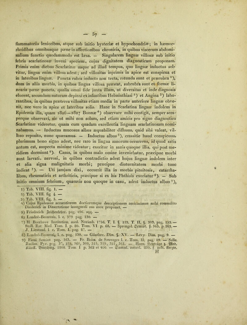 / ^ 57 -> flammatorlis lenioribus, atque sub initio hysterlae et hypochondrise; in haemor- rlioidibus omnibusque paene In affectionibus chronicis, in qnibus viscerum abdomi- nalium functio quodammodo est laesa. — Singularem linguae villosae sub initio febris scarlatinosae inveni speciem, cujus dignitatem diagnosticam proponam. Primis enim diebus Scarlatinae usque ad illud tempus, quo linguae inductus sol- vitur, lingua enim villosa adest; sed villositas inprimis in apice est conspicua et in lateribus linguae. Puncta rubra inducto non tecta, rotunda sunt et praerubra *), dum in aliis morbis, In qnibus lingua villosa praestat, subrubra sunt et formae li- nearis paene puncta, qualia omni fide juxta illam, ut diversitas et inde diagnosis eluceat, secundum naturam depinxi ex infantibus Helminthiasi et Angina labo- rantibus, in quibus praeterea villositas etiam media in parte anteriore linguae obve- nit, nec vero in apice et lateribus solis. Hanc in Scarlatina linguae indolem in Epidemia illa, quam 1826 —1827 Bonnae^) observare mihi contigit, sempersem- perque observavi, sic ut mihi non solum, sed etiam amicis pro signo diagnostico Scarlatinae videretur, quam cum quadam excellentia linguam scarlatinosam nomi- nabamus. — Inductus mucosus albus aequabiliter diffusus, quid sibi valeat, vil- loso reposito, nunc quaeramus- — Inductus albus ^), crassitie haud conspicuus, plurimum bono signo adest, nec raro in lingua sanorum occurrens, id quod satis notum est, suspecta minime videatur; exoritur in sanis quoque illis, qui post me- ridiem dormiunt ^). Casus, in quibus malo omine inveniebatur, praecipue morbi sunt larvati, nervosi, in quibus contradictio adest hujus linguae indolem inter et alia signa malignitatis morbi; praecipue diuturnitatem morbi tunc indicat ^). — Uti jamjara dixi, occurrit illa in morbis pituitosis, catarrha- libus, rheumaticis et arthriticis, praecipue si ex his Phthisis exoriatur ^). — Sub initio omnium febrium, quamvis non quoque in casu, adest inductus albus ^), 1) Tab. VIIL fig. 1. — 2) Tab. VIII. fig 4- — 3) Tab. VIII. fig. 5. — ^ ''}) (]ujus Epideiuias accuratiorem doctioremque descriptionem amicissimus mihi commilito Diedericb in Dissertatione inaugurali sua mox proponet. — 5) Friedreicb ^eid>eulet)ve. pag. 496. sqq. — 6) Landre-Beauvais. 1. c, 379 pag. 130. — 7) H Boerbave InstiUition. med. Noriinb. 1756. T. I. §. 119. T. II. §. 202. pag. 152.— Stoll. Rat Med. Tom. I. p. 80. Tom. VI p. 68. — Sprengel. @emiot. J. 363. p. 162.— J. Lieutaud. 1. c. Tom. I., pag. 87. — I 8) Landre-Beauvais 1. c. pag. 130. — Giintber. Diss. §. XV. — Levy Diss. pag. 9. — 9) Fieni Seniiot pag. 163. — Fr. Boiss. de Sauvages 1. c. Tom. II. pag 89. — Selle. Rudim. Pyr. pag. 37, I82, 266, 309, 315, 319, 321, 361. — Plorn. S^cptidiie 5» jUtiiit. ^viiiclprg. 1800, Tum. I p. 362 et 400. — ©ammt. miGerl. f prft. 3(er5te. H '■>v