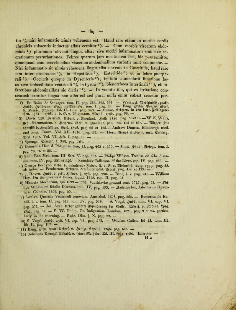 / — — tur 0) iiisi inflammatio nimis vehemens est. Haud raro etiam in morbis cordis chronicis subacutis inductus albus cernitur ’). — Cum morbis viscerum abdo- minis plurimum obvenit lingua alba, sive morbi inflammatorii sint sive se- cretionum perturbationes. Febres quarum jam mentionem feci, hic praetermitto, quanquam cum secretionibus viscerum abdominalium turbatis sunt conjunctae. — Nisi inflammatio sit nimis vehemens, lingua alba obvenit in Gastritide, haud raro jam inter prodromos'^), in Hepatitide^), Enteritide®) et in febre puerpe- rali^). Occurrit quoque in Dysenteria^), in tubi alimentarii functione lae- sa sive Imbecillitate ventriculi^), in Pyrosi*®), blenorrhoea intestinali * *), et in- farctibus abdominalibus sic dictis * *). — In vomitu illo, qui ex irritatione con- sensuali exoritur lingua non alba est sed pura, nulla enim subest secretio per- 1) Fr. Boiss. de Sauvages, tom. II. pag. 388. 392. 393. — Weikard. spwft. .^nbb. .^eilbronn. 1802. 3fe SInsflabe. tom. I. pag. 22. — Bang ^rari^. «berf. 0. J^einje. ^openb. Ed. II. 1796. pag. 263. ■— Momo. ^vft)ten* in ben bvitt. gelblnjarcs tl)en. 1761 — 1763. a. b. Q, t>. 2BiCi;mann. Stltenb- 1766. pag. 98. — 2) Davis. Ueb. .^evacntj. Uebcrf. t>. (Jt^oulant. .^nde. 1816. pag. 60et57.—W.K. Wells. Ucb. 9t^eumati6m. b. ^er^enS, ubevf. 0. (^^boulant. pag. 148. lo5 et 167. — Biirger. ©b (ignoflif b. .^cvjfvfbten. 25ert. i825. pag. 25 et 125, — Andrew Duncan. Edinburgh raed. and Siirg. Journ. Vol XII. 1816. pag. £8. — Horn. Oleue^ Slrcbit) f. meb. @rfal;vg. asevl. 1807. Vol. VI. ,&ft. I. pag. 50. — 3) Sprengel. ©emiot. §. 368. pag. 164. — 4) Broussais. Hist. d. Phlegmas. tom. II. pag. 462 et 470. — Pinei. Dlofogv. tom. I. pag 73. 76 et 85. — 6) Stoll. Rat. Med. tom. III. Sect, V. pag. 363. — Philips Wilson. Treatise on febr. disea- ses. tom. IV. pag. 221 et 246. — Saunders. Inflamm. of the Liver. cap. IV. pag. 258. — 6) George Fordyce. Ueber b. anbnitenbe giebev. 21. b. Sllid^ciflig. Spjg. 1799. pag. 55. ab initio. — Pemberton. ^vfbten. be6 Untevleib£. Ueberf. pag. 176 ,et 179. — 7) V. Hoven. .^nbb. b. pift. .^Ifnbe. $. 278. pag. 298. — Bang. 1. c. pag. 215.—William Hey. On tbe piierperal Fever. Lond. 1815. cap. II. pag. 23. — 8) Historia Morborum, qui 1699 —1702. Vratislaviae grassati sunt. 1746, pag. 65. — Phi- lips Wilson on febrile Diseases, tom. IV, pag. 593. — Rademacher. Libellus de Dysen- teria. Coloniae. 1806. pag. 20. — 9) Swalve. Querelae Ventriculi renovatae. Amstelod. 1675. pag. 265. — Burserius de Ka- nilf. 1- c. tom. II. pag. 349. tom. IV. pag. 319. — S. Vogel. .^nbb. tom. VI. cap. VI. pag. 274. — JoS' Ayre. Ueber geflbvte 21bfonbevmig bet ©alie. Ueberf. b. Sfiabing. £pjg. 1822. pag. 32. — P. W. Philip. On Indigestion. London. 1821. pag. 9 et 23. particu- larly in tbe morning. — Rube, Diss. §. X. pag. 22. — 10) S. Vogel. 4?nbb. tom. VI. cap. VI. pag, 278. — William Cullen. Ed. IL tom, III. lib n. pag. 182. — 11) Bang. 5)lcb. ^rar. Ueberf. t>. J^einje. ^openb. 1796. pa^. 606, — ' 12) Johannes Kaempf. 2lbl)iibl. b. feiner 3)?etbobe. Ed. III. £pig. 1786. Infarctus. —