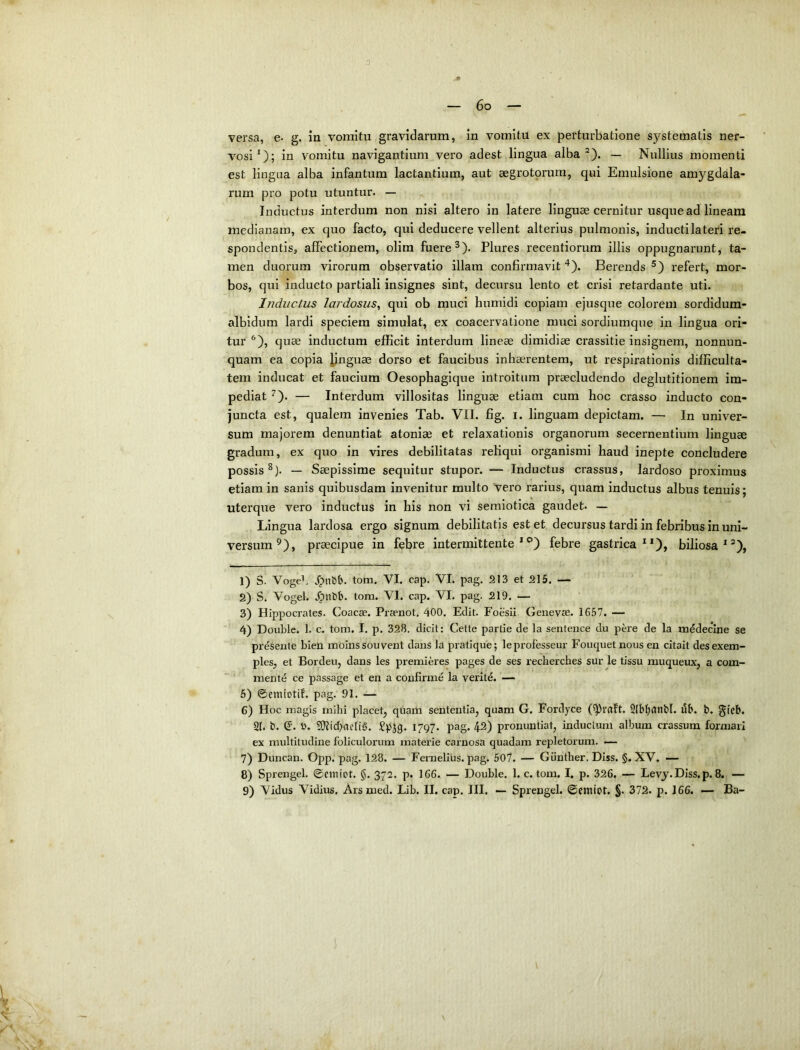 — 6o — versa, e- g. in vomitu gravidarum, In vomitu ex perturbatione systematis ner- TosI'^); In vomitu navigantium vero adest lingua alba ^). — Nullius momenti est lingua alba infantura lactantium, aut aegrotorum, qui Emulsione amygdala- rum pro potu utuntur. — Inductus interdum non nisl altero in latere linguae cernitur usque ad lineam medianam, ex quo facto, qui deducere vellent alterius pulmonis, inducti lateri re- spondentis, affectionem, olira fuere ^). Plures recentiorum illis oppugnarunt, ta- men duorum virorum observatio illam confirmavit Berends refert, mor- bos, qui inducto partiali insignes sint, deciirsu lento et crisi retardante uti. Inductus lardosus^ qui ob muci humidi copiam ejusque colorem sordidum- albidum lardi speciem simulat, ex coacervatione muci sordiumque in lingua ori- tur quae inductum efficit interdum lineae dimidiae crassitie insignem, nonnun- quam ea copia linguae dorso et faucibus inhaerentem, ut respirationis difficulta- tem inducat et faucium Oesophagique introitum praecludendo deglutitionem im- pediat ^). — Interdum villositas linguae etiam cum hoc crasso inducto con- juncta est, qualem invenies Tab. VII. fig. i. linguam depictam. — In univer- sum majorem denuntiat atonlae et relaxationis organorum secernentium linguae gradum, ex quo in vires debilitatas reliqui organismi haud inepte concludere possis^). — Saepissime sequitur stupor. — Inductus crassus, lardoso proximus etiam in sanis quibusdam Invenitur multo vero rarius, quam inductus albus tenuis; uterque vero inductus in his non vi semiotica gaudet. — Lingua lardosa ergo signum debilitatis est et decursus tardi in febribus in uni- versum^), praecipue in febre intermittente *‘^) febre gastrica**), biliosa*^), 1) S. Vogeb tom. VI. cap. VI. pag. 213 et 215. — 2) S. Vogel. .^nbb. tom. VI. cap. VI. pag. 219, — 3) Hippocrates. Coacse. Pi’senot. 400. Edit. Foesli Genevae. 1657. — 4) Double. 1. c. tom. I. p. 328. dicit: Cette partie de la sentence du pere de la m^decine se presente bien moinssouvent dans la pratique; leprofesseur Fouquetnous en citait des exem- ples, et Bordeu, dans les premieres pages de ses recherches sur le tissu muqueux, a com- mente ce passage et en a confirme la verite. — 5) ©emiotif. pag. 91. — 6) Hoc magis mihi placet, quam sententia, quam G. Fordyce (^Pvrtft. Sfbbrtnbl. ub. b. §ieb. 21. b. (5. t>. 9}?id)ttcli6. Spjg. 1797. pag. 42) pronuntiat, inductum album crassum formari ex multitudine fbliculorum materie carnosa quadam repletorum. — 7) Duncan. Opp. pag. 128. — Fernelius. pag. 507. — Giinther. Diss. §. XV. — 8) Sprengel. ©cniiot. §. 372. p. 166. — Double. 1. c. tom. I. p. 326. — Levy.Diss.p. 8. — 9) Vidus Vidius. Ars med. Lib. II. cap. III. — Sprengel. ©emiot. §. 372. p. J66. — Ba- 1