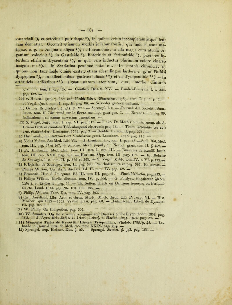 catarrhali et petechiali putridaque in quibus crisin incompletam atque len- tam denuntiat. Occurrit etiam in morbis inflammatoriis, qui indolis sunt ma- lignae, e. g. in Angina maligna ^), in Pneumonia, si illa magis cum atonia or- ganismi coincidit '’), in Gastritide ^), Enteritide et Peritonitide ^), praeterea in- terdum etiam in Dysenteria ^), in qua vero inductus plurimum colore cinereo insignis est ^). In Scarlatina pessimae notae est. In morbis chronicis, in quibus non tam malo omine exstat, etiam adest lingua lardosa e. g. in Phthisi dyspeptica in affectionibus gastrico-biliosis * °) et in Tympanitide _In arthriticis adfectibus *signat ' statura atonicum, quo, morbo diuturno gliv. 1. c. tom. I. cap. 15. — Giintber. Diss. jj. XV. — Landre-Beauvais. 1. c. 385. pag. 132. — 10) V. Hoven. 5)erfitdb liber ba§ 5Bed)feI|ieber. 2Biutertf)uv. 1789. tom. I, g. 3. p. 7^ * S., Vogel. .^nbb. tom. I. cap. II. pag. 86. — Si sordes gastricae subsunt. — 11) Gruner. ^eidK^debre. 421. p. 290. — Sprengel. 1. c. — Journal, d. l.Societe d’emu- lation. tom. II. Richerand sur le fievre meningo-gastrique. I. — Berends. 1. c. pag. 89. inclinationem ad statum nervosum denuntians. — 12) S. Vogcl. .^iibb. tom. I. cap. VI. pag. 317. — Finke. De Morbis biliosis, anom. ab. A. 1776—1780. in comitatu Teklenburgensi observatis pag. 18. — Tissot. @efdbid)tC ber epis bem. Gallenfteber. Lausannae. 1755. pag. 3. — Double. 1. c. tom. I. pag. 335. — 1) Hist. morb., qui 1699—1702 Vratislaviae grass. Lausannae. 1746. pag. 116. — 2) Vidus Vidius* Ars Med. Lib. VI. — J. Lieutaud. 1. c. tom. I. pag. 65. — Stoll. Rat.Med. tom. III. pag. 97 et 107. — Sarcone. Morb. popul, qui Neapoli grass. tom. II. §.462.— 3) Fr. Hoflinann. Med. Rat. tom. III. sect. I. cap. III. — Burserius de Kanilf. Instit, tom. III. cap. XVII. ,pag. 374. — Huxbam. Opp. tom. III, pag. 102. — Fr. Boissier de Sauvages. 1. c. tom. II. p. 366 et 368. — S. Vogel. .^nbb. tom.IV. c. VI. p. 132 4) F. Boissier de Sauvages. tom. II. pag. 388. Pn. cboleseptica et pag. 393. Pn. serosa. Philips Wilson. On febrile diseases. Ed. II. tom. IV. pag. 62. — 5) Broussais. Hist. d. Pblegmas. Ed. III. tom III. pag. 45. —Pinei. Mdd.clin. pag. 233. 6) Philips Wilson. febrile diseases. tom. IV. p. 206. — G. Fordyce. 21nl)altenbe gieber. Uebevf. b, pag. 55.Th. Sutton. Tracts on Delirium tremens^ on Peritoni- tis etc. Lond. 1813. pag. 96. 100. 109. 135. — 7) Philips Wilson. Febr. Dis. tom. IV. pag. 593. — 8) Cael, Aureliani. Libr. Acut. et cbron. Morb. Morb. cbron. Lib. IV. cap. VI. — Hist. Morbor., qui 1699—1702. Vratisl. grass. pag, 68. — Rademacher. Libell. de Dysente- ria. pag. 20. —■' 1 9) W. Philip. On Indigestion. pag. 304. — ’ 10) W^. Saunders. On the structure, economy and Diseases of the Liver. Lond. 1809. pag. 15 8. — J. Ayre. Ueb. .^rfi)t.-b. £eber. Uebevf. b. Sflabtug. Spjg. 1822. pag. 32. — 11) Wenceslai Tinka de Krzovtdiz.' Historia'Tympanitidis. Vindob. 1788. 45. — La- borde in Roux .lourn. de Med. etc. tom. XXIX. pag. 264* — 12) Sprengel. resp. Eicbner. Diss. 23, — Sprengel. ©emiot. §. 373. pag. 166. ~