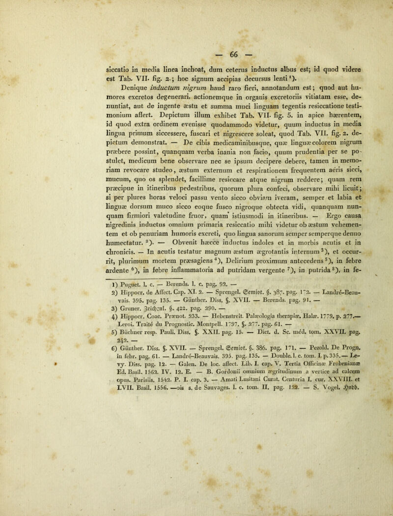 siccatio in media linea inchoat, dum ceterus inductus albus est; Id quod videre est Tab. VIL fig. 2.; hoc signum accipias decursus lenti'). Denique inductum nigrum haud raro fieri, annotandum est; quod aut hu- mores excretos degenerari, actionemque in organis excretoriis vitiatam esse, de- nuntiat, aut de ingente asstu et summa muci linguam tegentis resiccatione testi- monium affert. Depictum illum exhibet Tab. VIL fig. 5. in apice haerentem, id quod extra ordinem evenisse quodammodo videtur, quum inductus in media lingua primum siccessere, fuscari et nigrescere soleat, quod Tab. VII. fig. 2. de- pi-ctum demonstrat. — De cibis medicaminibusque, quae linguae colorem nigrum pr^bere possint, quanquam verba inania non facio, quum prudentia per se po- stulet, medicum bene observare nec se ipsum decipere debere, tamen in memo- riam revocare studeo, aestum externum et respirationem frequentem aeris sicci, mucum, quo os splendet, facillime resi(;care atque nigrum reddere; quam rem praecipue in itineribus pedestribus, quorum plura confeci, observare mihi licuit; si per plures horas veloci passu vento sicco obviam iveram, semper et labia et linguae dorsum muco sicco eoque fusco nigroque obtecta vidi, quanquam nun- quam firmiori valetudine fruor, quam’ istiusmodi in itineribus. — Ergo causa nigredinis inductus omnium primaria resiccatio mihi videtur ob aestum vehemen- tem et ob penuriam humoris excreti, quo lingua sanorum semper semperque denuo humectatur. — Obvenit haecce inductus indoles et in morbis acutis et in chronicis. — In acutis testatur magnum aestum aegrotantis internum^), et occur- rit, plurimum mortem praesagiens*). Delirium proximum antecedens^), in febre ardente ^), in febre inflammatoria ad putridam vergente ^), in putrida^), in fe- 1) Puguet. 1. c. — Berends. 1. c. pag. 92. — 2) Hippocr. de AfFect. Gap. XI. 2. — Sprengel. ©emiot. §. 387. pag. 172. — Landre-Beaii- vals. 395. pag. 135. — Giinther. Diss. §. XVII. — Berends. pag. 91. — 3) Gruner. ^eidjnil. §. 422. pag. 290. — 4) Hippocr. Coae. Praenot. 233. — Hebenstreit. Palaeologia therapiae. Halae. 1779. p, 277.— Leroi. Traite du Prognostic. Montpell. 1797. §. 277. pag. 61. — 5) Biicbner resp. Pauli. Diss. §. XXII. pag. 15. — Dict. d. Sc. med. tom. XXVII. pag. 242. — 6) Giiiuher. Diss. §. XVII. — Sprengel. ©cmiot. §. 386. pag. 171. — Pezold. De Progn. in febr. pag. 61. — Landre-Beauvais. 395. pag. 135. — Double. 1. c. tom. I. p. 335.— Le- vj. Diss. pag. 12. — Galen. De loc. aflect. Lib. I. cap. V. Tertia Officinae Frobenianae Ed. Basii. 1562. IV. 12. E. — B. Gofdouii omnium aegritudinum a vertice ad calcem opus. Parisiis. 1542. P. I. cap. 3. — Amati Lusitani Curat. Centuria I. cur. XXVIII. et