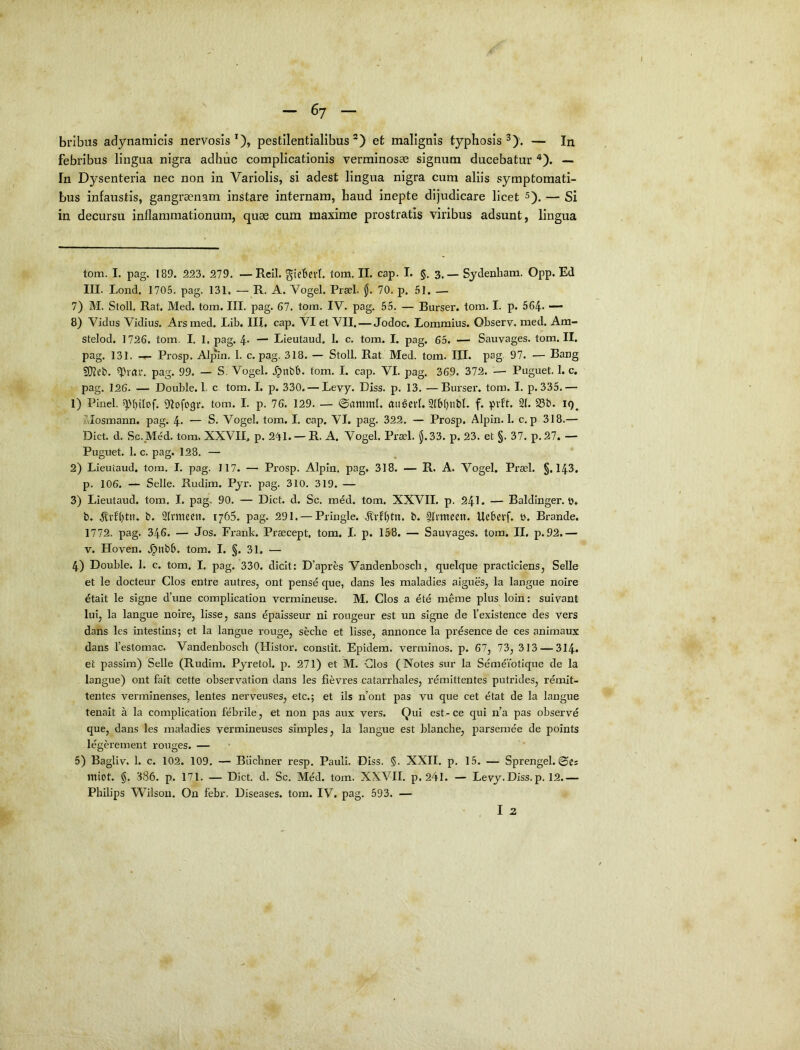 bribus adynamicis nervosis*), pestllentialibus *) et malignis typhosis — In febribus lingua nigra adhuc complicationis verminosae signum ducebatur ^). — In Dysenteria nec non in Variolis, si adest lingua nigra cum aliis symptomati- bus infaustis, gangraenam instare internam, haud inepte dijudicare licet 5). — Si in decursu inflammationum, quae cum maxime prostratis viribus adsunt, lingua tom. I. pag. 189. 223. 279. —Rcil. gicbevi. tom, II. cap. I. §, 3.— Sydenliam. Opp. Ed III. Lond. 1705. pag. 131, — R. A. Vogel. Praei, jj. 70. p. 61. — 7) M. Stoll. Rat, Med. tom. III. pag. 67. tom. IV. pag. 55. — Burser. tom. I. p. 564. — 8) Vidus Vidius. Ars med. Lib. III, cap. VI et VII. — Jodoc. Lommius. Observ. med. Am- stelod. 1726. tom. I. 1. pag. 4- — Lieutaud. 1. c. tom. I. pag. 65. — Sauvages. tom. II. pag. 131. Prosp. Alpin. 1. c. pag. 318. — Stoll. Rat. Med. tom. III. pag 97. — Bang 9}teb. pag. 99. — S. Vogel. .^nbb. tom. I. cap. VI. pag. 369. 372. — Puguet. 1. c. pag. 126. — Double. 1. c tom. I. p. 330. — Levy. Diss. p. 13. —Burser. tom. I. p. 335.— 1) Pinei. 9Iofogv. tom. I. p. 76. 129. — @amml. aiigevl. f. pvft. 21.58t». i<)^ Mosmann, pag. 4- — S. Vogel. tom. I. cap. VI. pag. 322, — Prosp, Alpin. 1. c. p 318.— Dict. d. Sc.Med. tom, XXVII, p. 241. — R. A. Vogel. Praei. $.33. p. 23. et §. 37. p. 27. — Puguet, 1. c. pag, 128. — 2) Lieutaud. tom. I. pag. 117. — Prosp. Alpin. pag, 318. — R. A. Vogel, Praei. §.143, p. 106. — Selle. Rudim. Pyr. pag. 310. 319. — 3) Lieutaud. tom. I. pag. 90. — Dict. d. Sc. m^d. tom. XXVII. p. 24I. — Baldinger. t), b. b. 21vmecn. 1765. pag. 291. — Pringle. b. 2Itmecn. Uebevf. b. Brande. 1772. pag. 346. — Jos. Frank. Praecept, tom. I. p. 158. — Sauvages, tom. II. p. 92,— V. Hoven. .^nbS. tom. I. §. 31. — 4) Double. 1. c. tom. I. pag. 330. dicit: D’apres Vandenbosch, quelque practiclens, Selle et le docteur Cios entre autres, ont pensd que, dans les maladies aigues, la langue noire ^tait le signe d’une complication vermineuse. M. Cios a ete meme plus loin: suiyant lui, la langue noire, lisse, sans epaisseur ni rougeur est un signe de Vexistence des vers dans les intestins; et la langue rouge, seclie et lisse, annonce la presence de ces animaux dans Teslomac. Vandenbosch (Histor. constit, Epidem. verminos. p. 67, 73, 313 — 314. et passim) Selle (Rudim. Pyretol. p. 271) et M. Cios (Notes sur la Sem^iotique de la langue) ont fait cette observation dans les fievres catarrhales, remittentes putrides, remit- tentes verminenses, lentes nerveuses, etc.; et iis n’ont pas vu que cet etat de la langue tenait a la complication febrile, et non pas aux vers. Qui est-ce qui n’a pas observd que, dans les maladies yermineuses simples, la langue est blanche, parsemee de points legei’ement rouges. — 5) Bagliv. 1. c. 102. 109, — Biichner resp. Pauli. Diss. §. XXII. p, 15. — Sprengel. @es miot. §. 386. p. 171. — Dict. d, Sc. Med. tom. XXVII. p, 241. — Levy.Diss, p. 12.— Philips Wilson. On febr. Diseases. tom. IV. pag. 593. —