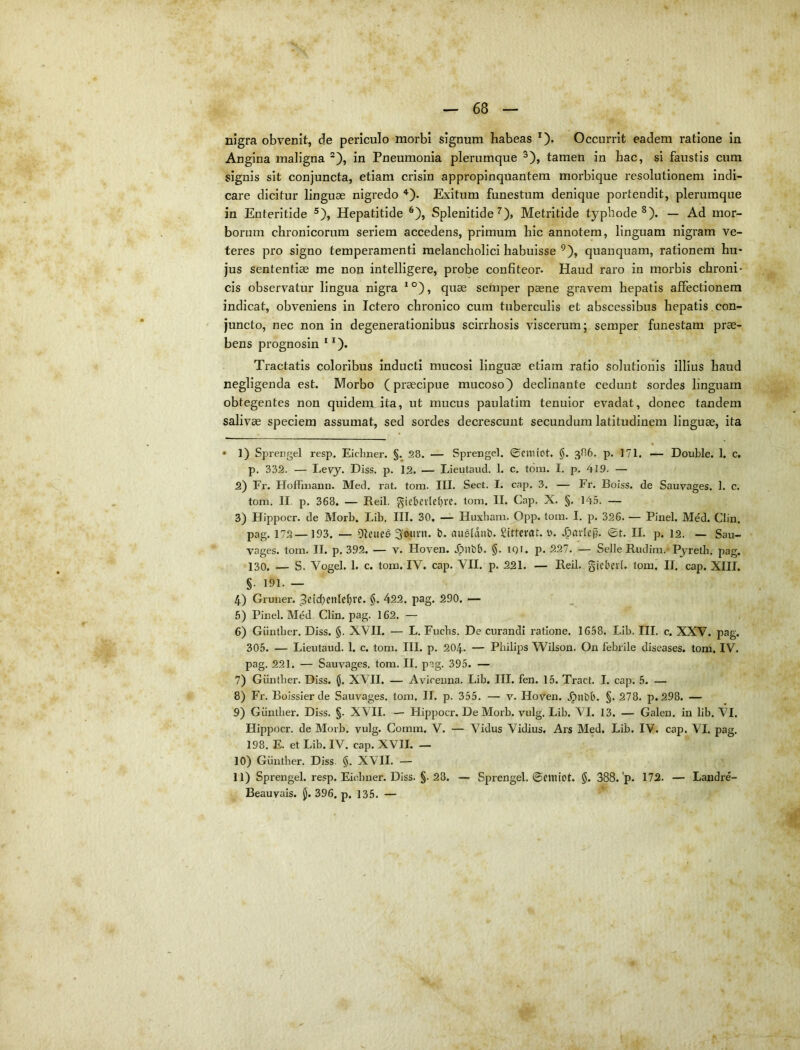 Angina maligna ®), in Pneumonia plerumque ^), tamen in hac, si faustis cum signis sit conjuncta, etiam crisin appropinquantem morbique resolutionem indi- care dicitur linguae nigredo *'). Exitum funestum denique portendit, plerumque in Enteritide ®), Hepatitide ^), Splenitide ^), Metritide typhode ^). — Ad mor- borum chronicorum seriem accedens, primum hic annotem, linguam nigram ve- teres pro signo temperamenti melancholici habuisse ^), quanquam, rationem hu- jus sententiae me non intelligere, probe confiteor. Haud raro in morbis chroni- cis observatur lingua nigra *°), quae semper paene gravem hepatis affectionem indicat, obveniens in Ictero chronico cum tuberculis et abscessibus hepatis con- juncto, nec non in degenerationibus scirrhosis viscerum; semper funestam prae- bens prognosin Tractatis coloribus inducti mucosi linguae etiam ratio solutionis illius haud negligenda est. Morbo (praecipue mucoso^ declinante cedunt sordes linguam obtegentes non quidem ita, ut mucus paulatim tenuior evadat, donec tandem salivae speciem assumat, sed sordes decrescunt secundum latitudinem linguae, ita • 1) Sprengel resp, Eicliner. §.^28. — Sprengel. ©citiiot. §, 386. p. 171. — Double. I. c. p. 332. — I-evy. Diss. p. 12. — Lieutaud. 1. c, tdm. I. p. 419. — 2) Fr. HofFinann. Med. rat. tom. III. Sect. I. cap. 3. — Fr. Boiss. de Sauvages. 1. c. tom. II p. 368. — Bell. §iebcvlct)re. tom. II. Cap. X. §. 145. — 3) Hlppocr. de Morb. Lib. III. 30, — Huxbam. Opp. tom. I, p. 326. — Pinei. Mdd. Clin. pag. 172—193. — DIeiied 3wini. b. ausldub. Sittemt. 0. ©t. II. p. 12. — San- vages. tom. II. p. 392. — v. Hoven. .^nbb. §. IQI. p. 227. — Selle Rudim. Pyretii. pag. 130. — S. Vogel. 1. c. tom. IV. cap. VII. p. 221. — Reil. giebeit. tom. II. cap. XIII. §. 191. — 4) Gruuer. 422. pag. 290. •— 6) Pinei. Med Clin, pag. 162. — 6) Giintber. Diss. §. XVII. — L. Fucbs. De curandi ratione. 1658. Lib. III. c. XXV. pag. 305. — Lieutaud. 1. c. tom. III. p. 204. — Philips Wilson. On febrile diseases. tom. IV. pag. 221. — Sauvages. tom. II, P-. 395. - 7) Giintber. Diss. (J. XVII. — Avicenna. Lib. III. fen. 15. Tract. I. cap. 5. — 8) Fr. Boissier de Sauvages. tom. II. p. 355. — v. Hoven. .^iibb. §. 278. p. 298. — 9) Giintber. Diss. §. XVII, — Hippocr. De Moib. vulg. Lib. VI. 13. — Galen, in lib. VI. Hippocr. de Morb. vulg. Comm. V. — Vidus Vidius. Ars Med. Lib. IV. cap. VI. pag. 198. E. et Lib. IV. cap. XVII. — 10) Giintber. Diss §, XVII. — 11) Sprengel. resp. Eicbner. Diss, §. 28. — Sprengel. ©emiot. $. 388.'p. 172. — Landre- Beauvais. jj. 396. p. 135. —