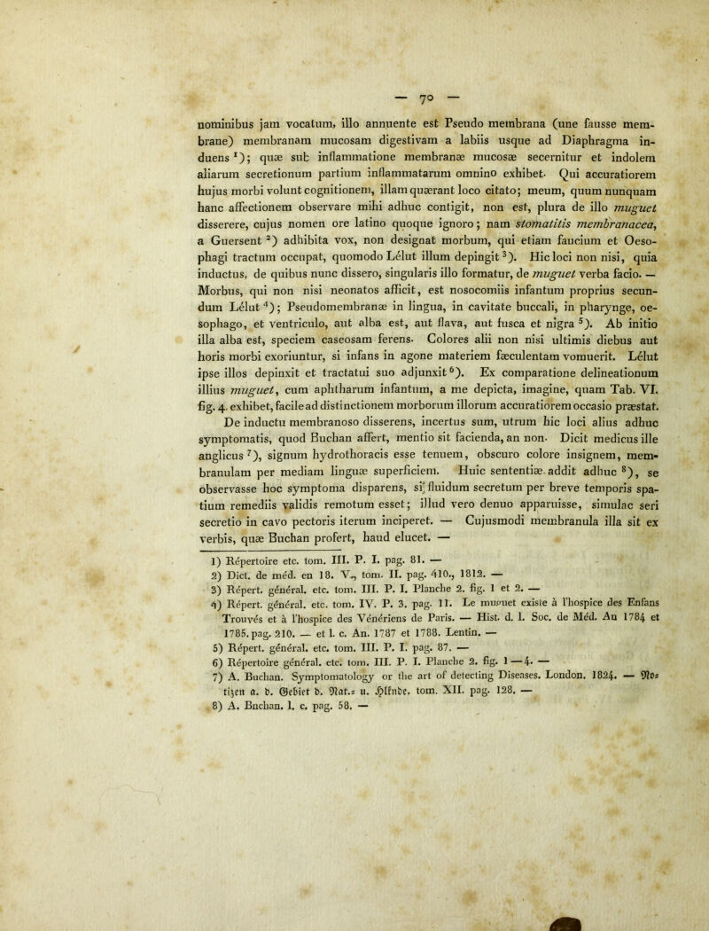 nominibus jam vocatum, illo annuente est Pseudo membrana (une fausse mem- brane) membranam mucosam digestivam a labiis usque ad Diaphragma in- duens*); quae sub inflammatione membranae mucosae secernitur et indolem aliarum secretionum partium inflammatarum omnino exhibet- Qui accuratiorem hujus morbi volunt cognitionem, illam quaerant loco citato; meum, quum nunquam hanc affectionem observare mihi adhuc contigit, non est, plura de illo muguet disserere, cujus nomen ore latino quoque ignoro; nam stomatitis membranacea^ a Guersent adhibita vox, non designat morbum, qui etiam faucium et Oeso- phagi tractum occupat, quomodo Lelut illum depingit^). Hic loci non nisi, quia inductus, de quibus nunc dissero, singularis illo formatur, de muguet verba facio. — Morbus, qui non nisi neonatos afficit, est nosocomiis infantum proprius secun- dum Lelut'’); Pseudomembranae in lingua, in cavitate buccali, in pharynge, oe- sophago, et ventriculo, aut alba est, aut flava, aut fusca et nigra ^). Ab initio illa alba est, speciem caseosara ferens- Colores alii non nisi ultimis' diebus aut horis morbi exoriuntur, si infans in agone materiem faeculentam vomuerit. L61ut ipse illos depinxit et tractatui suo adjunxit^). Ex comparatione delineationum illius muguet^ cura aphtharum infantum, a me depicta, imagine, quam Tab. VI. fig. 4. exhibet, facile ad distinctionem morborum illorum accuratiorem occasio praestat. De inductu membranoso disserens, incertus sum, utrum hic loci alius adhuc symptomatis, quod Buchan affert, mentio sit facienda, an non- Dicit medicus ille anglicus ^), signum hydrothoracis esse tenuem, obscuro colore insignem, mem- branulam per mediam linguae superficiem. Huic sententiae.addit adhuc ^), se observasse hoc symptoma disparens, si* fluidum secretum per breve temporis spa- tium remediis validis remotura esset; illud vero denuo apf)aruisse, simulae seri secretio in cavo pectoris iterum inciperet. — Cujusmodi membranula illa sit ex verbis, quae Buchan profert, haud elucet. — 1) Repertoire etc. tom. III. P- I. pag. 81. — 2) Dict, de med. en 18. tom. II. pag. 410., 1812. — 3) Repert. g^n^ral. etc. tom. III. P. I. Planche 2. fig. 1 et 2. — 4) Repert. general. etc. tom. IV. P. 3. pag. 11. Le mupiiet existe a Thospice des Enfans Trouv^s et a 1’hospice des Vendriens de Paris. — Hist. d, 1. Soc. de Med. Au 1784 et 1785. pag. 210. — et 1. c. An. 1787 et 1788. Lentin. — 5) Repert. general. etc. tom. III. P. I. pag. 87. — 6) Repertoire g^n^ral. etc. tom. III. P. I. Planche 2, fig. 1—4. — 7) A, Buchan. Symptomatology or tlie art of detecting Diseases, London, I824. — UlOs tijen a. b. ©ebict b. Otat.: u. .^Ifnbc. tom. XII. pag. 128. —