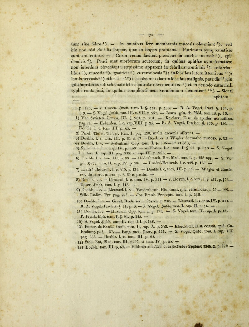 tunc sine febre O* — Iu omnibus fere membranis mucosis obveniunt*), sed hic non nisi de illis loquor, quae in lingua praestant. Plurimum symptomaticae sunt aut criticae. — Crisin veram faciunt praecipue in morbis mucosis^), epi- demicis Pauci sunt morborum acutorum, in quibus aphthae symptomaticae non interdum obveniant; saepissime apparent in febribus continuis ^), catarrha- libus ^), mucosis ^), gastricis et verminosis ^) ; in febribus intermittentibus *°)» lentis nervosis * O ethecticis* *) ; saepissime etiam in febribus malignis, putridis* ^), in inflammatoriis sub schemate febris putridae obvenientibus**^) et in periodo catarrhali typhi contagiosi, in quibus complicationem verminosam denuntiant * ^). — Sicuti ! aphthae , p. 175. — V. Hoven. .^nbb. tom. I. §. 461. p. 478. — R. A. Vogel. Praei §. 164. p. 119.— S. Vogel.^nbb.tom.III. c. VII. p.267. — Journ. gen. de Med. tom.18. p. 13. 1) Van Swieten. Comm. III. 983. p. 201. — Kelelaer. DLjs. de aphthis nostratibus.. pag,21. — Heberden. 1. c. cap. VIII. p.25. — R. A. Vogel. Piaelect. 166. p. 120. — Double. 1. c. tom, III. p. 62. — 2) Pinei, Dlofogr. tom. I. pag. 190. multa exempla afferens. — 3) Double. 1. c. tom. III. p. 62 et 67. — Roederer et 'Wagler de morbo mucoso, p. 82,— 4) Double. 1. c. — Sydenbam. Opp. tom. I. p. 106 — 17 et 358, — 5) Sydenbam. 1. c. cap. IV. p. i53. — v. Hoven. 1. c. tom. I. §. 94. p. 143 — S. Vogel. 1, c. tom. I. cap. III. pag. 223. et cap. IV, p. 291. — 6) Double. 1. c. tom. III. p. 63. — Hildenbrandt. Rat. Med. tom. I. p. 158 sqq. — S. Vo- gel. .^nbb, tom. II. cap. IV. p. 204- — Landre-Beauvais. 1. c. 409. p. 139. — 7) Landre-Beauvais. 1. c. 4l0. p. 139. — Double 1. c. tom. III. p. 63. — Wagler et Roede- rer. de morb. mucos, p. 8. 60 et passim. — 8) Double. 1. c. — Lieutaud. 1. c. tom. IV. p. 311. — V. Hoven. 1. c. tom, I. (J. 46I. p.479.— Unzer. .^nbb. tom. I. p. 118. —■ 9) Double. 1. c. —Lieutaud. 1. c. — Vandenbosch. Hist. const. epid. verminosae, p. 72 —129.— Selle. Rudim. Pyr. pag. 275. — Jos. Frank. Praecepta, tom. I. p, 248. — 10) Double. 1. c. — Grant. Recb. sur 1. fievres. p.330. — Lieutaud. 1. c. tom.IV. p. 311.— R. A. Vogel. Praelect. §. 11. p. 8. — S. Vogel. .^nbb. tom. I. cap. II. p. 46. — 11) Double. 1, c. — Huxbam. Opp. tom. I. p. 175, — S. Vogel. tom. U, cap. L p. 13. — P. Frank. Epit. tom. I. §, 91. p. 112. — 12) S. Vogel. jpnbb. tom. H. cap. HI. p. I46. — 13) Burser. de Kanib. Instit. tom. II. cap. X. p. 348. — Kloeckboff. Hist. constit. epid. Cu- lemburg. p. 4 — 87. — Bang. tueb. p. 135. — S. Vogel. J)nbb. tom. L cap. VH. pag. 383. — Double. 1, c. tom. III. p. 65. — 14) Stoll. Rat, Med. tom. III. p. 97. et tom. IV, p. 55. —